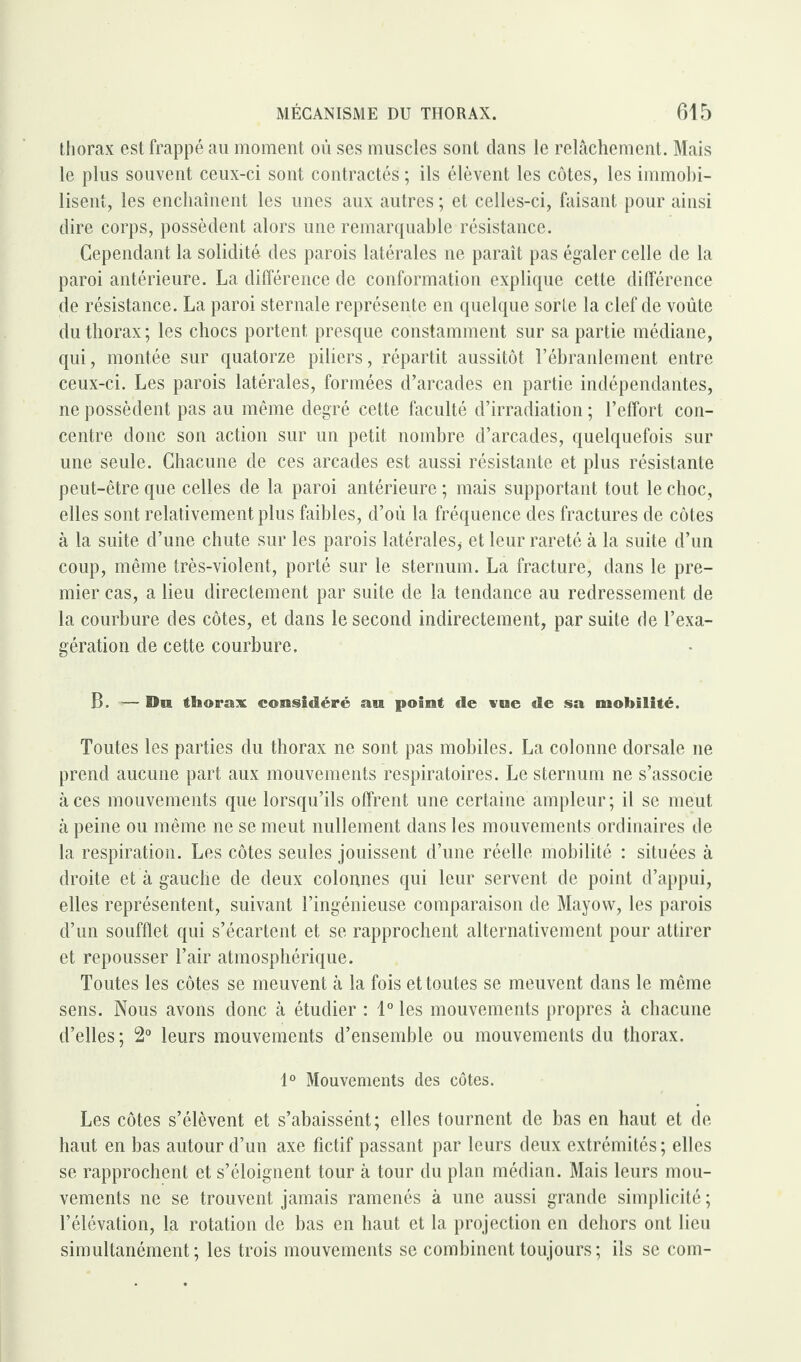 thorax est frappé au moment où ses muscles sont dans le relâchement. Mais le plus souvent ceux-ci sont contractés ; ils élèvent les côtes, les immobi¬ lisent, les enchaînent les unes aux autres ; et celles-ci, faisant pour ainsi dire corps, possèdent alors une remarquable résistance. Cependant la solidité des parois latérales ne paraît pas égaler celle de la paroi antérieure. La différence de conformation explique cette différence de résistance. La paroi sternale représente en quelque sorte la clef de voûte du thorax; les chocs portent presque constamment sur sa partie médiane, qui, montée sur quatorze piliers, répartit aussitôt l’ébranlement entre ceux-ci. Les parois latérales, formées d’arcades en partie indépendantes, ne possèdent pas au même degré cette faculté d’irradiation ; l’effort con¬ centre donc son action sur un petit nombre d’arcades, quelquefois sur une seule. Chacune de ces arcades est aussi résistante et plus résistante peut-être que celles de la paroi antérieure ; mais supportant tout le choc, elles sont relativement plus faibles, d’où la fréquence des fractures de côtes à la suite d’une chute sur les parois latérales* et leur rareté à la suite d’un coup, même très-violent, porté sur le sternum. La fracture, dans le pre¬ mier cas, a lieu directement par suite de la tendance au redressement de la courbure des côtes, et dans le second indirectement, par suite de l’exa¬ gération de cette courbure. B. ■«— On thorax considéré an point de vne de sa mobilité. Toutes les parties du thorax ne sont pas mobiles. La colonne dorsale ne prend aucune part aux mouvements respiratoires. Le sternum ne s’associe aces mouvements que lorsqu’ils offrent une certaine ampleur; il se meut à peine ou même ne se meut nullement dans les mouvements ordinaires de la respiration. Les côtes seules jouissent d’une réelle mobilité : situées à droite et à gauche de deux colonnes qui leur servent de point d’appui, elles représentent, suivant l’ingénieuse comparaison de Mayovv, les parois d’un soufflet qui s’écartent et se rapprochent alternativement pour attirer et repousser l’air atmosphérique. Toutes les côtes se meuvent à la fois et toutes se meuvent dans le même sens. Nous avons donc à étudier : 1° les mouvements propres à chacune d’elles; 2° leurs mouvements d’ensemble ou mouvements du thorax. 1° Mouvements des côtes. Les côtes s’élèvent et s’abaissént; elles tournent de bas en haut et de haut en bas autour d’un axe fictif passant par leurs deux extrémités ; elles se rapprochent et s’éloignent tour à tour du plan médian. Mais leurs mou¬ vements ne se trouvent jamais ramenés à une aussi grande simplicité ; l’élévation, la rotation de bas en haut et la projection en dehors ont lieu simultanément; les trois mouvements se combinent toujours; ils se com-