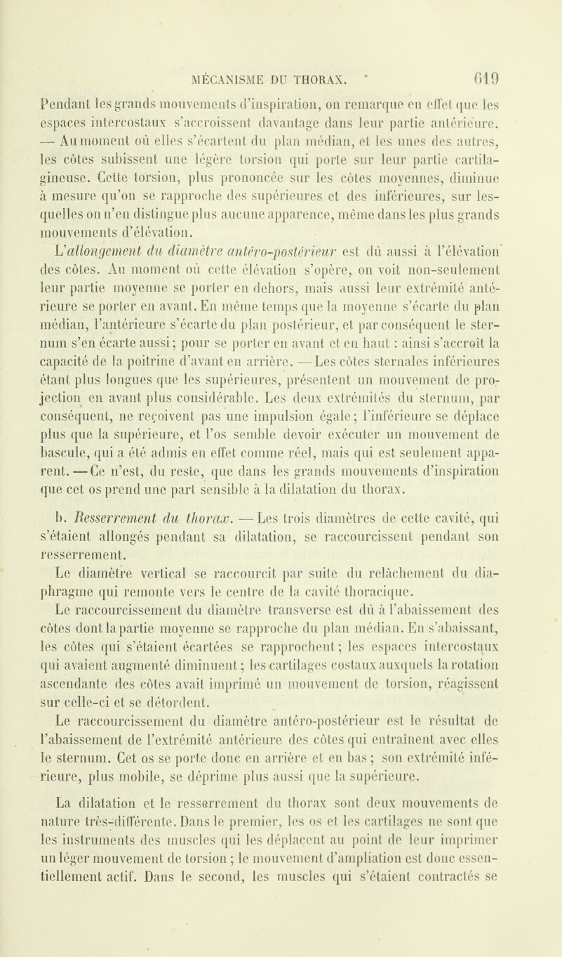 Pendant les grands mouvements d’inspiration, on remarque en effet que les espaces intercostaux s’accroissent davantage dans leur partie antérieure. — Au moment où elles s’écartent du plan médian, et les unes des autres, les côtes subissent une légère torsion qui porte sur leur partie cartila¬ gineuse. Cette torsion, plus prononcée sur les côtes moyennes, diminue à mesure qu’on se rapproche des supérieures et des inférieures, sur les¬ quelles on n’en distingue plus aucune apparence, même dans les plus grands mouvements d’élévation. h'allongement du diamètre antéro-postérieur est dû aussi à l’élévation des côtes. Au moment où cette élévation s’opère, on voit non-seulement leur partie moyenne se porter en dehors, mais aussi leur extrémité anté¬ rieure se porter en avant. En même temps que la moyenne s’écarte du plan médian, l’antérieure s’écarte du plan postérieur, et par conséquent le ster¬ num s’en écarte aussi ; pour se porter en avant et en haut : ainsi s’accroît la capacité de la poitrine d’avant en arrière. —Les côtes sternales inférieures étant plus longues que les supérieures, présentent un mouvement de pro¬ jection en avant plus considérable. Les deux extrémités du sternum, par conséquent, ne reçoivent pas une impulsion égale ; l’inférieure se déplace plus que la supérieure, et l’os semble devoir exécuter un mouvement de bascule, qui a été admis en effet comme réel, mais qui est seulement appa¬ rent.-—Ce n’est, du reste, que dans les grands mouvements d’inspiration que cet os prend une part sensible à la dilatation du thorax. b. Resserrement du thorax. —Les trois diamètres de cette cavité, qui s’étaient allongés pendant sa dilatation, se raccourcissent pendant son resserrement. Le diamètre vertical se raccourcit par suite du relâchement du dia¬ phragme qui remonte vers le centre de la cavité thoracique. Le raccourcissement du diamètre transverse est dù à l’abaissement des côtes dont la partie moyenne se rapproche du plan médian. En s’abaissant, les côtes qui s’étaient écartées se rapprochent ; les espaces intercostaux qui avaient augmenté diminuent ; les cartilages costaux auxquels la rotation ascendante des côtes avait imprimé un mouvement de torsion, réagissent sur celle-ci et se détordent. Le raccourcissement du diamètre antéro-postérieur est le résultat de l’abaissement de l’extrémité antérieure des côtes qui entraînent avec elles le sternum. Cet os se porte donc en arrière et en bas ; son extrémité infé¬ rieure, plus mobile, se déprime plus aussi que la supérieure. La dilatation et le resserrement du thorax sont deux mouvements de nature très-différente. Dans le premier, les os et les cartilages ne sont que les instruments des muscles qui les déplacent au point de leur imprimer un léger mouvement de torsion ; le mouvement d’ampliation est donc essen¬ tiellement actif. Dans le second, les muscles qui s’étaient contractés se