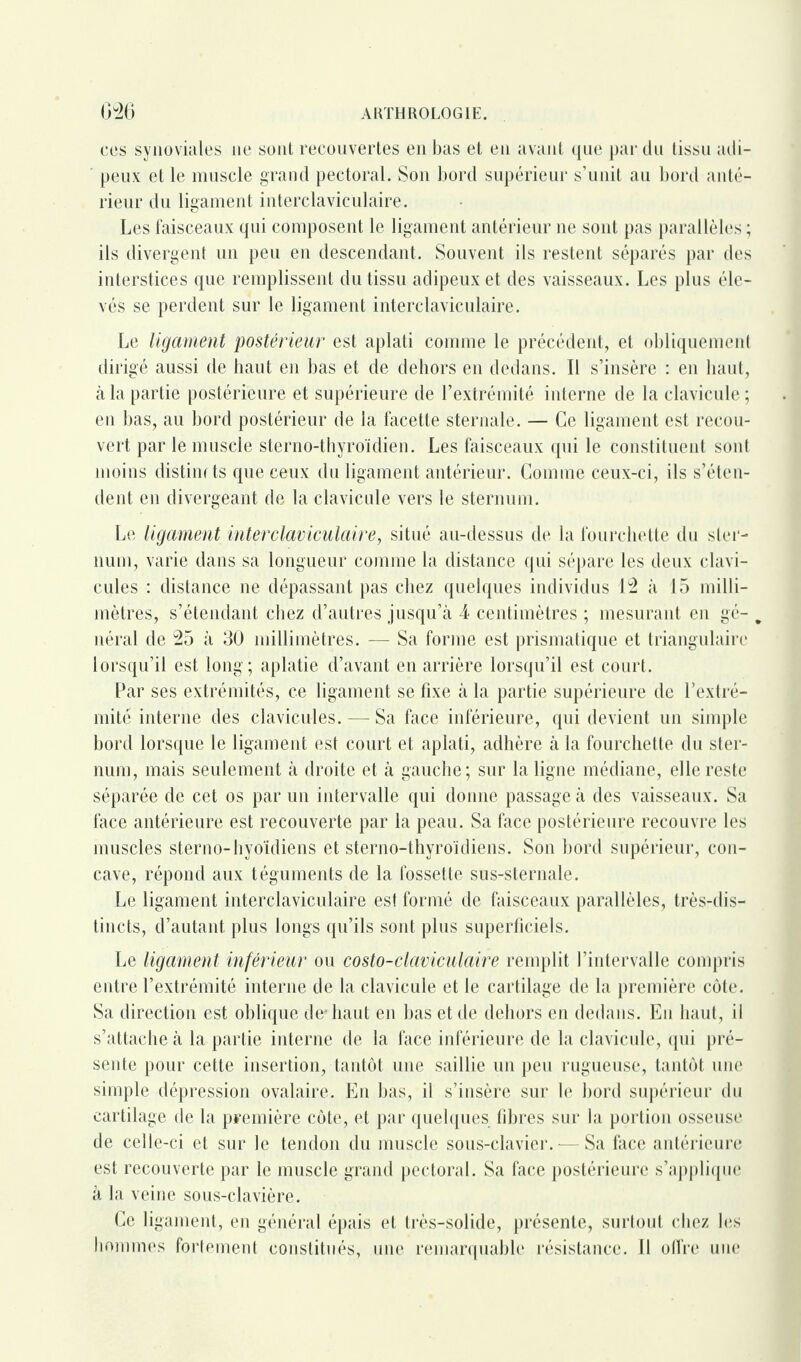 cos synoviales ne sont recouvertes en bas et en avant que par du tissu adi¬ peux et le muscle grand pectoral. Son bord supérieur s’unit au bord anté¬ rieur du ligament interclaviculaire. Les faisceaux qui composent le ligament antérieur ne sont pas parallèles ; ils divergent un peu en descendant. Souvent ils restent séparés par des interstices que remplissent du tissu adipeux et des vaisseaux. Les plus éle¬ vés se perdent sur le ligament interclaviculaire. Le ligament postérieur est aplati comme le précédent, et obliquement dirigé aussi de haut en bas et de dehors en dedans. Il s’insère : en haut, à la partie postérieure et supérieure de l’extrémité interne de la clavicule ; en bas, au bord postérieur de la facette sternale. — Ce ligament est recou¬ vert par le muscle sterno-thyroïdien. Les faisceaux qui le constituent sont moins distincts que ceux du ligament antérieur. Comme ceux-ci, ils s’éten¬ dent en divergeant de la clavicule vers le sternum. Le ligament inter claviculaire, situé au-dessus de la fourchette du ster¬ num, varie dans sa longueur comme la distance qui sépare les deux clavi¬ cules : distance ne dépassant pas chez quelques individus 12 à 15 milli¬ mètres, s’étendant chez d’autres jusqu’à 4 centimètres ; mesurant en gé- „ néral de 25 à 30 millimètres. — Sa forme est prismatique et triangulaire lorsqu’il est long; aplatie d’avant en arrière lorsqu’il est court. Par ses extrémités, ce ligament se fixe à la partie supérieure de l’extré¬ mité interne des clavicules. — Sa face inférieure, qui devient un simple bord lorsque le ligament est court et aplati, adhère à la fourchette du ster¬ num, mais seulement à droite et à gauche; sur la ligne médiane, elle reste séparée de cet os par un intervalle qui donne passage à des vaisseaux. Sa face antérieure est recouverte par la peau. Sa face postérieure recouvre les muscles sterno-hyoïdiens et sterno-thyroïdiens. Son bord supérieur, con¬ cave, répond aux téguments de la fossette sus-sternale. Le ligament interclaviculaire est formé de faisceaux parallèles, très-dis¬ tincts, d’autant, plus longs qu’ils sont plus superficiels. Le ligament inférieur ou costo-claviculaire remplit l’intervalle compris entre l’extrémité interne de la clavicule et le cartilage de la première côte. Sa direction est oblique de* haut en bas et de dehors en dedans. En haut, il s’attache à la partie interne de la face inférieure de la clavicule, qui pré¬ sente pour cette insertion, tantôt une saillie un peu rugueuse, tantôt une simple dépression ovalaire. En bas, il s’insère sur le bord supérieur du cartilage de la première côte, et par quelques libres sur la portion osseuse de celle-ci et sur le tendon du muscle sous-clavier.—Sa face antérieure est recouverte par le muscle grand pectoral. Sa face postérieure s’applique à la veine sous-clavière. Ce ligament, en général épais et très-solide, présente, surtout chez les