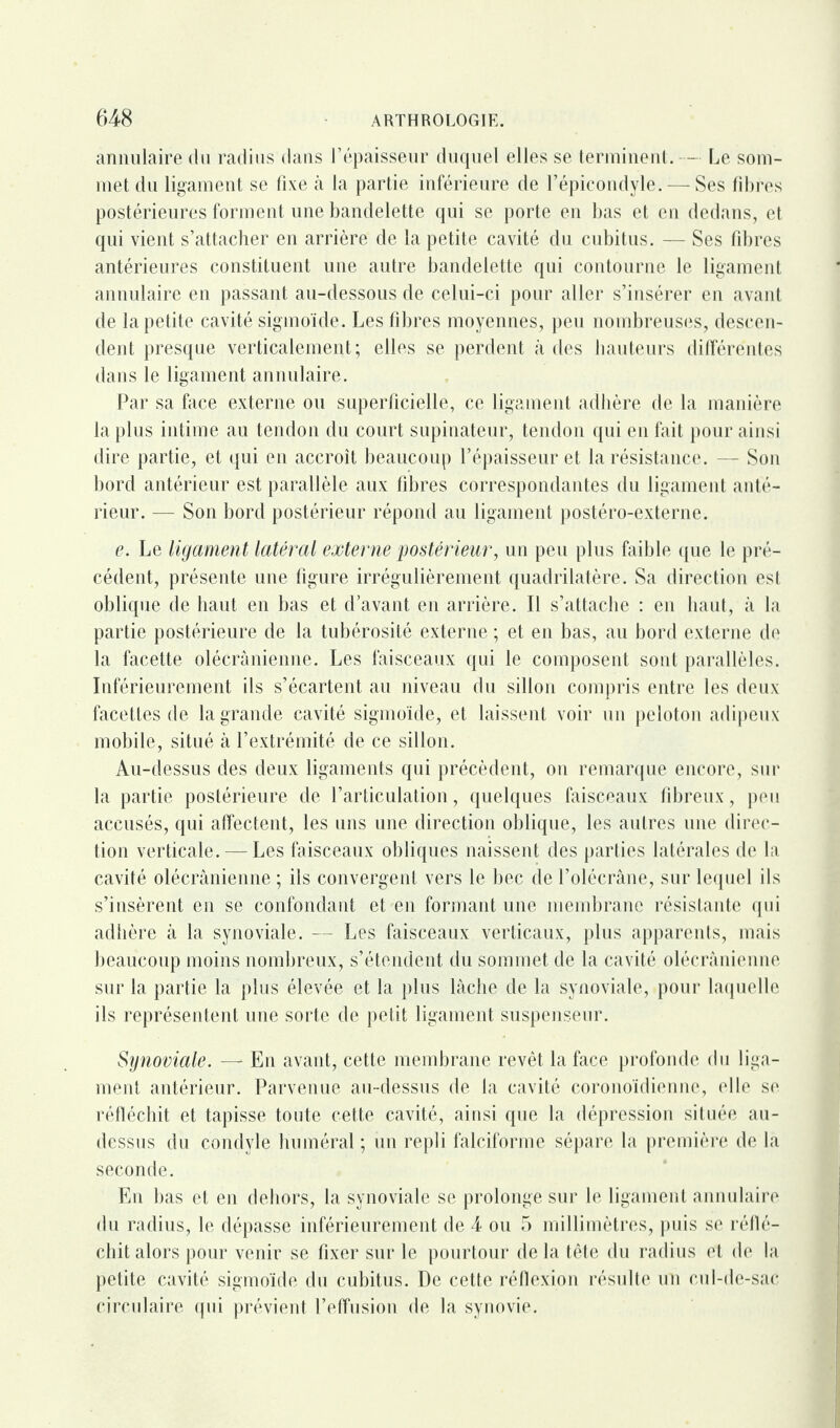 annulaire du radius dans l’épaisseur duquel elles se terminent. -— Le som¬ met du ligament se fixe à la partie inférieure de l’épicondyle.-—Ses fibres postérieures forment une bandelette qui se porte en bas et en dedans, et qui vient s’attacher en arrière de la petite cavité du cubitus. — Ses fibres antérieures constituent une autre bandelette qui contourne le ligament annulaire en passant au-dessous de celui-ci pour aller s’insérer en avant de la petite cavité sigmoïde. Les fibres moyennes, peu nombreuses, descen¬ dent presque verticalement; elles se perdent à des hauteurs différentes dans le ligament annulaire. Par sa face externe ou superficielle, ce ligament adhère de la manière la plus intime au tendon du court supinateur, tendon qui en fait pour ainsi dire partie, et qui en accroît beaucoup l’épaisseur et la résistance. — Son bord antérieur est parallèle aux fibres correspondantes du ligament anté¬ rieur. — Son bord postérieur répond au ligament postéro-externe. e. Le ligament latéral externe postérieur, un peu plus faible que le pré¬ cédent, présente une figure irrégulièrement quadrilatère. Sa direction est oblique de haut en bas et d’avant en arrière. Il s’attache : en haut, à la partie postérieure de la tubérosité externe ; et en bas, au bord externe de la facette olécranienne. Les faisceaux qui le composent sont parallèles. Inférieurement ils s’écartent au niveau du sillon compris entre les deux facettes de la grande cavité sigmoïde, et laissent voir un peloton adipeux mobile, situé à l’extrémité de ce sillon. Au-dessus des deux ligaments qui précèdent, on remarque encore, sur la partie postérieure de l’articulation, quelques faisceaux fibreux, peu accusés, qui affectent, les uns une direction oblique, les autres une direc¬ tion verticale. — Les faisceaux obliques naissent des parties latérales de la cavité olécranienne ; ils convergent vers le bec de l’olécrâne, sur lequel ils s’insèrent en se confondant et en formant une membrane résistante qui adhère à la synoviale. — Les faisceaux verticaux, plus apparents, mais beaucoup moins nombreux, s’étendent du sommet de la cavité olécranienne sur la partie la plus élevée et la plus lâche de la synoviale, pour laquelle ils représentent une sorte de petit ligament suspenseur. Sijnoviale. —* En avant, cette membrane revêt la face profonde du liga¬ ment antérieur. Parvenue au-dessus de la cavité coronoïdienne, elle se réfléchit et tapisse toute cette cavité, ainsi que la dépression située au- dessus du condyle huméral ; un repli falciforme sépare la première de la seconde. En bas et en dehors, la synoviale se prolonge sur le ligament annulaire du radius, le dépasse inférieurement de 4 ou 5 millimètres, puis se réflé¬ chit alors pour venir se fixer sur le pourtour de la tête du radius et de la petite cavité sigmoïde du cubitus. De cette réflexion résulte un cul-de-sac circulaire qui prévient l’effusion de la synovie.