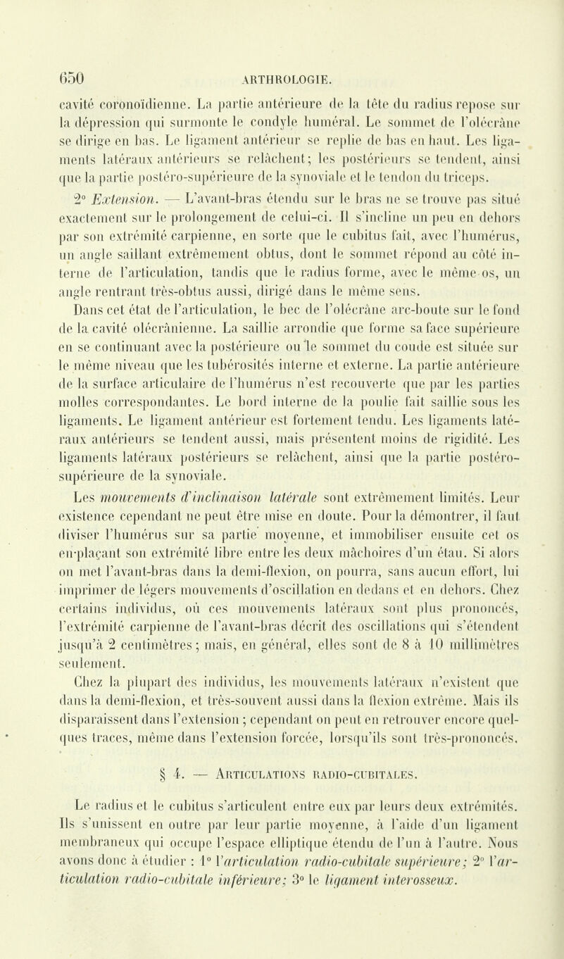 cavité coronoïdienne. La partie antérieure de la tête du radius repose sur la dépression qui surmonte le condyle huméral. Le sommet de l’olécrâne se dirige en bas. Le ligament antérieur se replie de bas en liant. Les liga¬ ments latéraux antérieurs se relâchent ; les postérieurs se tendent, ainsi que la partie postéro-supérieure de la synoviale et le tendon du triceps. 2° Extension. — L’avant-bras étendu sur le bras ne se trouve pas situé exactement sur le prolongement de celui-ci. Il s’incline un peu en dehors par son extrémité carpienne, en sorte que le cubitus fait, avec l’humérus, un angle saillant extrêmement obtus, dont le sommet répond au côté in¬ terne de l’articulation, tandis que le radius forme, avec le même os, un angle rentrant très-obtus aussi, dirigé dans le même sens. Dans cet état de l’articulation, le bec de l’olécrâne arc-boute sur le fond de la. cavité olécrânieniie. La saillie arrondie que forme sa face supérieure en se continuant avec la postérieure ouïe sommet du coude est située sur le même niveau que les tubérosités interne et externe. La partie antérieure de la surface articulaire de l’humérus n’est recouverte que par les parties molles correspondantes. Le bord interne de la poulie fait saillie sous les ligaments. Le ligament antérieur est fortement tendu. Les ligaments laté¬ raux antérieurs se tendent aussi, mais présentent moins de rigidité. Les ligaments latéraux postérieurs se relâchent, ainsi que la partie postéro- supérieure de la synoviale. Les mouvements d'inclinaison latérale sont extrêmement limités. Leur existence cependant ne peut être mise en doute. Pour la démontrer, il faut diviser l’humérus sur sa partie moyenne, et immobiliser ensuite cet os en-plaçant son extrémité libre entre les deux mâchoires d’un étau. Si alors on met l’avant-bras dans la demi-flexion, on pourra, sans aucun effort, lui imprimer de légers mouvements d’oscillation en dedans et en dehors. Chez certains individus, où ces mouvements latéraux sont plus prononcés, l’extrémité carpienne de l’avant-bras décrit des oscillations qui s’étendent jusqu’à 2 centimètres ; mais, en général, elles sont de 8 à 10 millimètres seulement. Chez la plupart des individus, les mouvements latéraux n’existent que dans la demi-flexion, et très-souvent aussi dans la flexion extrême. Mais ils disparaissent dans l’extension ; cependant on peut en retrouver encore quel¬ ques traces, même dans l’extension forcée, lorsqu’ils sont très-prononcés. § 4. — Articulations radio-cubitales. Le radius et le cubitus s’articulent entre eux par leurs deux extrémités. Ils s’unissent en outre par leur partie moyenne, à l'aide d’un ligament membraneux qui occupe l’espace elliptique étendu de l’un à l’autre. Nous avons donc à étudier : 1° Y articulation radio-cubitale supérieure; 2° Y ar¬ ticulation radio-cubitale inférieure; 3° le ligament interosseux.