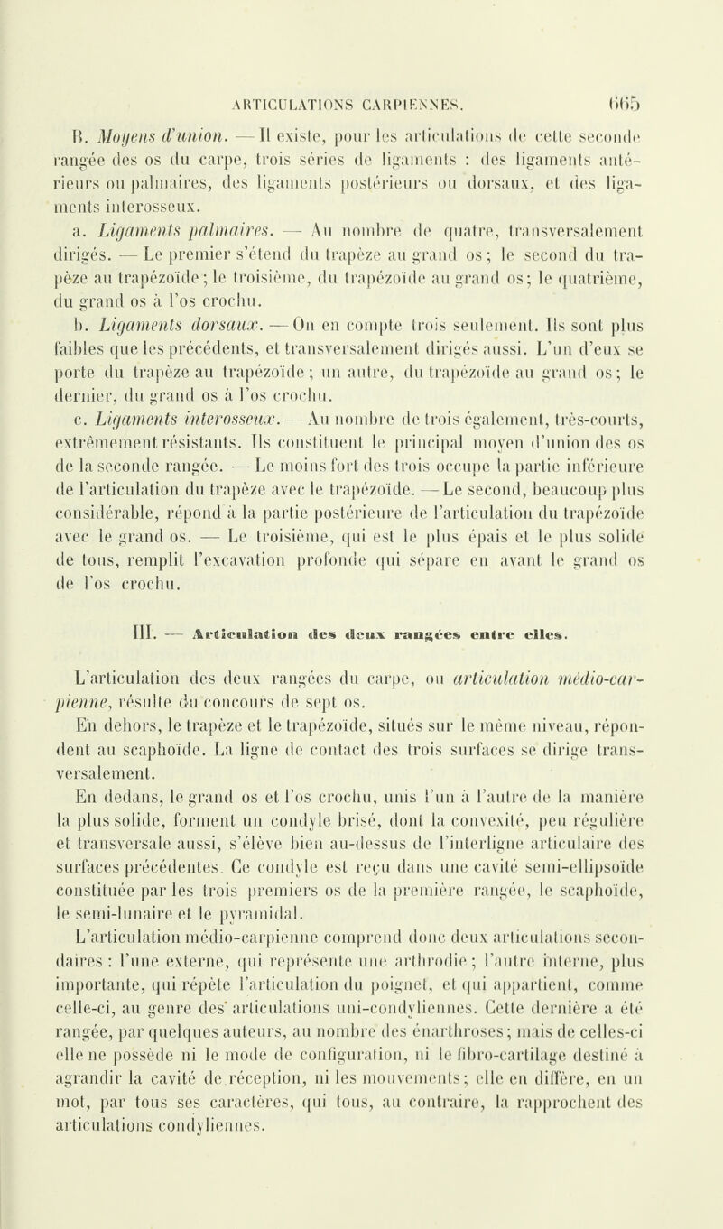 B. Moyens d’union. Il existe, pour les articulations de cette seconde rangée des os du carpe, trois séries de ligaments : des ligaments anté¬ rieurs ou palmaires, des ligaments postérieurs ou dorsaux, et des liga¬ ments interosseux. a. Ligaments palmaires. — Au nombre de quatre, transversalement dirigés. — Le premier s’étend du trapèze au grand os; le second du tra¬ pèze au trapézoïde ; le troisième, du trapézoïde au grand os; le quatrième, du grand os à l’os crochu. b. Ligaments dorsaux. — On en compte trois seulement. Ils sont plus faibles que les précédents, et transversalement dirigés aussi. L’un d’eux se porte du trapèze au trapézoïde ; un autre, du trapézoïde au grand os ; le dernier, du grand os à l’os crochu. c. Ligaments interosseux. — Au nombre de trois également, très-courts, extrêmement résistants. Ils constituent le principal moyen d’union des os de la seconde rangée. — Le moins fort des trois occupe la partie inférieure de l’articulation du trapèze avec le trapézoïde. —Le second, beaucoup plus considérable, répond à la partie postérieure de l’articulation du trapézoïde avec le grand os. — Le troisième, qui est le plus épais et le plus solide de tous, remplit l’excavation profonde qui sépare en avant le grand os de l’os crochu. III. — Articulation «les «leux rangées entre elles. L’articulation des deux rangées du carpe, ou articulation médio-car- pienne, résulte du concours de sept os. Eïi dehors, le trapèze et le trapézoïde, situés sur le même niveau, répon¬ dent au scaphoïde. La ligne de contact des trois surfaces se dirige trans¬ versalement. En dedans, le grand os et l’os crochu, unis l’un à l’autre de la manière la plus solide, forment un condyle brisé, dont la convexité, peu régulière et transversale aussi, s’élève bien au-dessus de l’interligne articulaire des surfaces précédentes. Ce condyle est reçu dans une cavité semi-ellipsoïde constituée par les trois premiers os de la première rangée, le scaphoïde, le semi-lunaire et le pyramidal. L’articulation médio-carpienne comprend donc deux articulations secon¬ daires : l’une externe, qui représente une arthrodie ; l’autre interne, plus importante, qui répète l’articulation du poignet, et qui appartient, comme celle-ci, au genre des* articulations uni-condyliennes. Cette dernière a été rangée, par quelques auteurs, au nombre des énarthroses; mais de celles-ci elle ne possède ni le mode de configuration, ni le fibro-cartilage destiné à agrandir la cavité de.réception, ni les mouvements; elle en diffère, en un mot, par tous ses caractères, qui tous, au contraire, la rapprochent des articulations condyliennes.