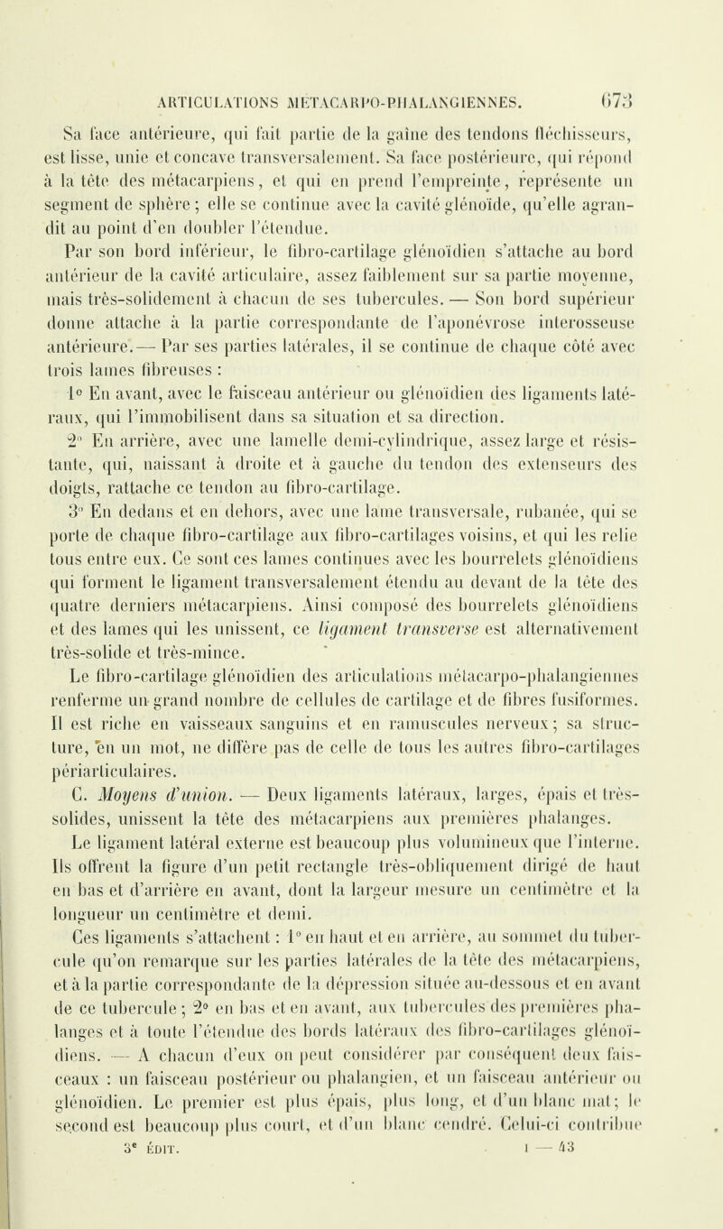 Sa face antérieure, qui fait partie de la gaine des tendons fléchisseurs, est lisse, unie et concave transversalement. Sa face postérieure, qui répond à la tête des métacarpiens, et qui en prend l’empreinte, représente un segment de sphère; elle se continue avec la cavité glénoïde, qu’elle agran¬ dit au point d’en doubler l’étendue. Par son bord inférieur, le fibro-cartilage glénoïdien s’attache au bord antérieur de la cavité articulaire, assez faiblement sur sa partie moyenne, mais très-solidement à chacun de ses tubercules. — Son bord supérieur donne attache à la partie correspondante de l’aponévrose interosseuse antérieure.— Par ses parties latérales, il se continue de chaque côté avec trois lames fibreuses : 1° En avant, avec le faisceau antérieur ou glénoïdien des ligaments laté¬ raux, qui l’immobilisent dans sa situation et sa direction. 2° En arrière, avec une lamelle demi-cylindrique, assez large et résis¬ tante, qui, naissant à droite et à gauche du tendon des extenseurs des doigts, rattache ce tendon au fibro-cartilage. 31’ En dedans et en dehors, avec une lame transversale, rubanée, qui se porte de chaque fibro-cartilage aux fibro-cartilages voisins, et qui les relie tous entre eux. Ce sont ces lames continues avec les bourrelets glénoïdiens qui forment le ligament transversalement étendu au devant de la tête des quatre derniers métacarpiens. Ainsi composé des bourrelets glénoïdiens et des lames qui les unissent, ce ligament transverse est alternativement très-solide et très-mince. Le fibro-cartilage glénoïdien des articulations métacarpo-phalangiennes renferme un grand nombre de cellules de cartilage et de fibres fusiformes. Il est riche en vaisseaux sanguins et en ramuscules nerveux ; sa struc¬ ture, 'en un mot, ne diffère pas de celle de tous les autres fibro-cartilages périarticulaires. C. Moyens d'union. ■— Deux ligaments latéraux, larges, épais et très- solides, unissent la tête des métacarpiens aux premières phalanges. Le ligament latéral externe est beaucoup plus volumineux que l’interne. Ils offrent la figure d’un petit rectangle très-obliquement dirigé de haut en bas et d’arrière en avant, dont la largeur mesure un centimètre et la longueur un centimètre et demi. Ces ligaments s’attachent : 1° en haut et en arrière, au sommet du tuber¬ cule qu’on remarque sur les parties latérales de la tête des métacarpiens, et à la partie correspondante de la dépression située au-dessous et en avant de ce tubercule ; 2° en bas et en avant, aux tubercules des premières pha¬ langes et à toute l’étendue des bords latéraux des fibro-cartilages glénoï¬ diens. — A chacun d’eux on peut considérer par conséquent deux fais¬ ceaux : un faisceau postérieur ou phalangien, et un faisceau antérieur ou glénoïdien. Le premier est plus épais, plus long, et d’un blanc mat; le second est beaucoup plus court, et d’un blanc cendré. Celui-ci contribue 3e ÉDIT. I — 43