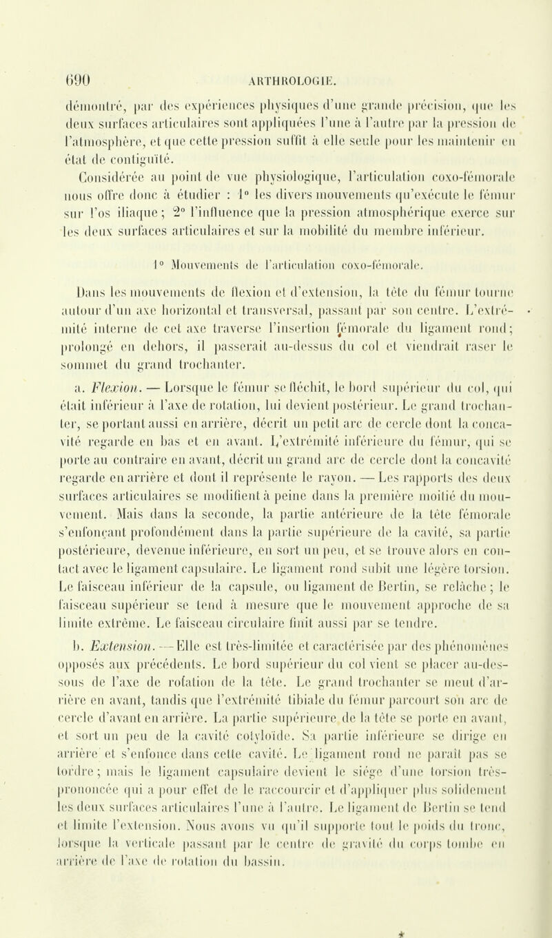 démontré, par des expériences physiques d’une grande précision, que les deux surfaces articulaires sont appliquées l’une à l’autre par la pression de l’atmosphère, et que cette pression suffit à elle seule pour les maintenir en état de contiguïté. Considérée au point de vue physiologique, l’articulation coxo-fémorale nous offre donc à étudier : 1° les divers mouvements qu’exécute le fémur sur l’os iliaque; 2° l’influence que la pression atmosphérique exerce sur les deux surfaces articulaires et sur la mobilité du membre inférieur. 1° Mouvements de l’articulation coxo-fémorale. Dans les mouvements de flexion et d’extension, la tête du fémur tourne autour d’un axe horizontal et transversal, passant par son centre. L’extré¬ mité interne de cet axe traverse l’insertion Jémorale du ligament rond; prolongé en dehors, il passerait au-dessus du col et viendrait raser le sommet du grand trochanter. a. Flexion. — Lorsque le fémur $e fléchit, le bord supérieur du col, qui était inférieur à l’axe de rotation, lui devient postérieur. Le grand trochan¬ ter, se portant aussi en arrière, décrit un petit arc de cercle dont la conca¬ vité regarde en bas et en avant. I/extrémité inférieure du fémur, qui se porte au contraire en avant, décrit un grand arc de cercle dont la concavité regarde en arrière et dont il représente le rayon. — Les rapports des deux surfaces articulaires se modifient à peine dans la première moitié du mou¬ vement. Mais dans la seconde, la partie antérieure de la tête fémorale s’enfonçant profondément dans la partie supérieure de la cavité, sa partie postérieure, devenue inférieure, en sort un peu, et se trouve alors en con¬ tact avec le ligament capsulaire. Le ligament rond subit une légère torsion. Le faisceau inférieur de la capsule, ou ligament de Bertin, se relâche ; le faisceau supérieur se tend à mesure que le mouvement approche de sa limite extrême. Le faisceau circulaire finit aussi par se tendre. h. Extensio?i.—Elle est très-limitée et caractérisée par des phénomènes opposés aux précédents. Le bord supérieur du col vient se placer au-des¬ sous de l’axe de rotation de la tête. Le grand trochanter se meut d’ar¬ rière en avant, tandis que l’extrémité tibiale du fémur parcourt son arc de cercle d’avant en arrière. La partie supérieure de la tête se porte en avant, et sort un peu de la cavité cotyloïde. Sa partie inférieure se dirige en arrière et s’enfonce dans cette cavité. Le .ligament rond ne paraît pas se tordre ; mais le ligament capsulaire devient le siège d’une torsion très- prononcée qui a pour effet de le raccourcir et d’appliquer plus solidement les deux surfaces articulaires l’une à l’autre. Le ligament de Berlin se tend et limite l’extension. Nous avons vu qu’il supporte tout le poids du tronc, lorsque la verticale passant par le centre de gravité du corps tombe eu arrière de l’axe de rotation du bassin.