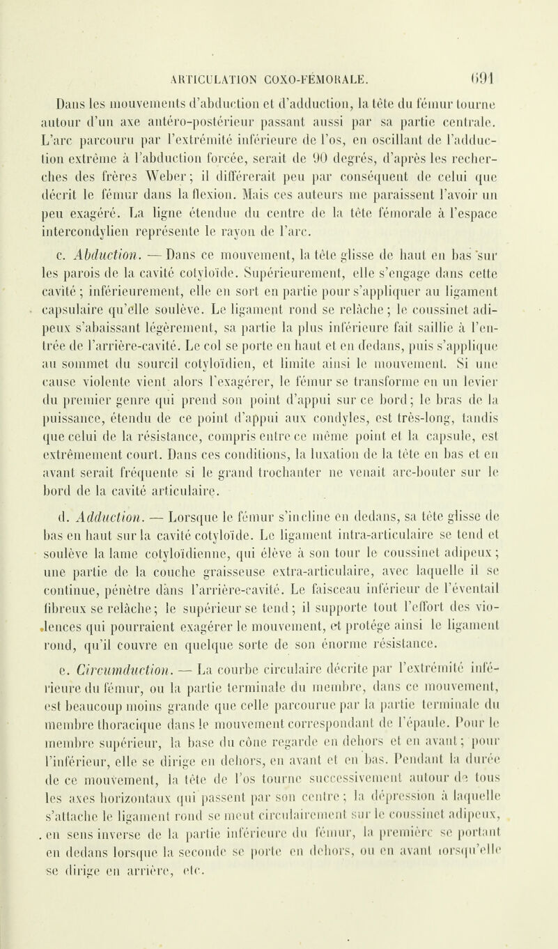 Dans les mouvements d’abduction et d’adduction, la tête du fémur tourne autour d’un axe antéro-postérieur passant aussi par sa partie centrale. L’arc parcouru par l’extrémité inférieure de l’os, en oscillant de l’adduc¬ tion extrême à l’abduction forcée, serait de 90 degrés, d’après les recher¬ ches des frères Weber; il différerait peu par conséquent de celui que décrit le fémur dans la flexion. Mais ces auteurs me paraissent l’avoir un peu exagéré. La ligne étendue du centre de la tête fémorale à l’espace intercondylien représente le rayon de l’arc. c. Abduction. — Dans ce mouvement, la tête glisse de haut en bas sur les parois de la cavité cotyloïde. Supérieurement, elle s’engage dans cette cavité; inférieurement, elle en sort en partie pour s’appliquer au ligament capsulaire qu’elle soulève. Le ligament rond se relâche; le coussinet adi¬ peux s’abaissant légèrement, sa partie la plus inférieure fait saillie à l’en¬ trée de l’arrière-cavité. Le col se porte en haut et en dedans, puis s’applique au sommet du sourcil cotyloïdien, et limite ainsi le mouvement. Si une cause violente vient alors l’exagérer, le fémur se transforme en un levier du premier genre qui prend son point d’appui sur ce bord ; le bras de la puissance, étendu de ce point d’appui aux condyles, est très-long, tandis que celui de la résistance, compris entre ce même point et la capsule, est extrêmement court. Dans ces conditions, la luxation de la tête en bas et en avant serait fréquente si le grand trochanter ne venait arc-bouter sur le bord de la cavité articulaire. d. Adduction. — Lorsque le fémur s’incline en dedans, sa tête glisse de bas en haut sur la cavité cotyloïde. Le ligament intra-articulaire se tend et soulève la lame cotyloïdienne, qui élève à son tour le coussinet adipeux ; une partie de la couche graisseuse extra-articulaire, avec laquelle il se continue, pénètre clàns l’arrière-cavité. Le faisceau inférieur de l’éventail fibreux se relâche; le supérieur se tend; il supporte tout l’effort des vio¬ lences qui pourraient exagérer le mouvement, et protège ainsi le ligament rond, qu’il couvre en quelque sorte de son énorme résistance. e. Circumduction. —- La courbe circulaire décrite par l’extrémité infé¬ rieure du fémur, ou la partie terminale du membre, dans ce mouvement, est beaucoup moins grande que celle parcourue par la partie terminale du membre thoracique dans le mouvement correspondant de l’épaule. Pour le membre supérieur, la base du cône regarde en dehors et en avant; pour l’inférieur, elle se dirige en dehors, en avant et en bas. Pendant la durée de ce mouvement, la tête de l’os tourne successivement autour de tous les axes horizontaux qui passent par son centre ; la dépression a laquelle s’attache le ligament rond se meut circulairement sur le coussinet adipeux, . en sens inverse de la partie inférieure du fémur, la première se portant en dedans lorsque la seconde se porte en dehors, ou en avant lorsqu’elle se dirige en arrière, etc.