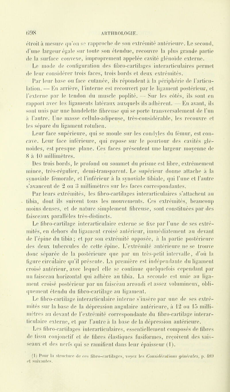 étroit à mesure qu’on se rapproche de son extrémité antérieure. Le second, d’une largeur égale sur toute son étendue, recouvre la plus grande partie de la surface convexe, improprement appelée cavité glénoïde externe. Le mode de configuration des fibro-cartilages interarticulaires permet de leur considérer trois faces, trois bords et deux extrémités. Par leur base ou face cutanée, ils répondent à la périphérie de l’articu¬ lation. — En arrière, l'interne est recouvert par le ligament postérieur, et l’externe par le tendon du muscle poplité. — Sur les côtés, ils sont en rapport avec les ligaments latéraux auxquels ils adhèrent. — En avant, ils sont unis par une bandelette fibreuse qui se porte transversalement de l’un à l’autre. Une masse cellulo-adipeuse, très-considérable, les recouvre et les sépare du ligament rotulien. Leur face supérieure, qui se moule sur les condvles du fémur, est con¬ cave. Leur face inférieure, qui repose sur le pourtour des cavités glé- noïdes, est presque plane. Ces faces présentent une largeur moyenne de 8 à 10 millimètres. Des trois bords, le profond ou sommet du prisme est libre, extrêmement mince, très-régulier, demi-transparent. Le supérieur donne attache à la synoviale fémorale, et l’inférieur à la synoviale tibiale, qui l’une et l’autre s’avancent de 2 ou 3 millimètres sur les faces correspondantes. Par leurs extrémités, les fibro-cartilages iuterarticulaires s’attachent au tibia, dont ils suivent tous les mouvements. Ces extrémités, beaucoup moins denses, et de nature simplement fibreuse, sont constituées par des faisceaux parallèles très-distincts. Le fibro-cartilage interarticulaire externe se fixe par l’une de ses extré¬ mités, en dehors du ligament croisé antérieur, immédiatement au devant de l’épine du tibia ; et par son extrémité opposée, à la partie postérieure des deux tubercules de cette épine. L’extrémité antérieure ne se trouve donc séparée de la postérieure que par un très-petit intervalle, d’où la figure circulaire qu’il présente. La première est indépendante du ligament croisé antérieur, avec lequel elle se continue quelquefois cependant par un faisceau horizontal qui adhère au tibia. La seconde est unie au liga¬ ment croisé postérieur par un faisceau arrondi et assez volumineux, obli¬ quement étendu du fibro-cartilage au ligament. Le fibro-cartilage interarticulaire interne s’insère par une de ses extré¬ mités sur la base de la dépression angulaire antérieure, à 12 ou 15 milli¬ mètres au devant de l’extrémité correspondante du fibro-cartilage interar¬ ticulaire externe, et par l’autre à la base de la dépression antérieure. Les fibro-cartilages interarticulaires, essentiellement composés de fibres de tissu conjonctif et de fibres élastiques fusiformes, reçoivent des vais¬ seaux et des nerfs qui se ramifient dans leur épaisseur (1). (1) Pour la structure de ces fibro-cartilages, voyez les Considérations générales, p. 189 et suivantes.