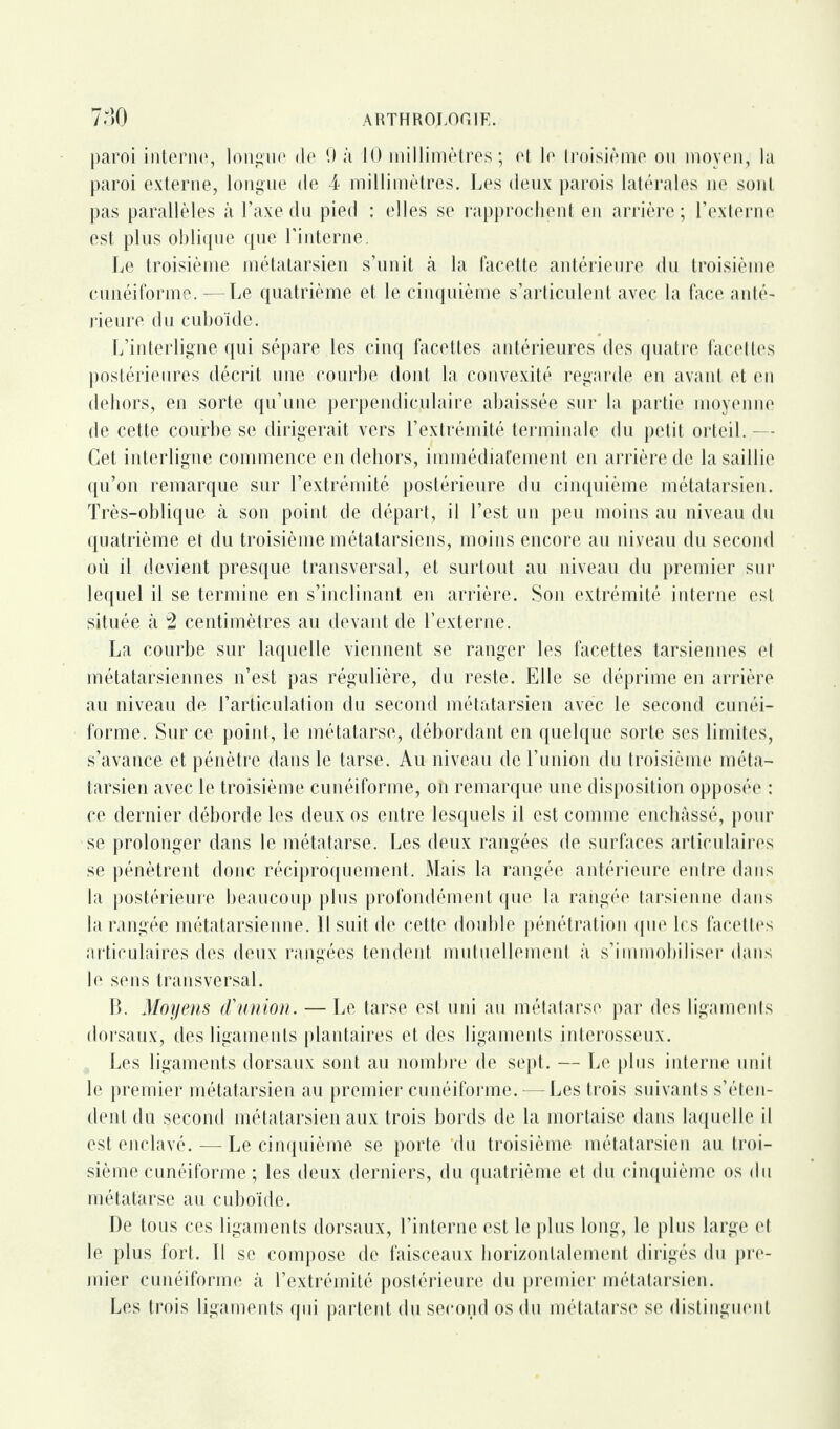 paroi interne, longue de 9 à 10 millimètres; et le troisième ou moyen, la paroi externe, longue de 4 millimètres. Les deux parois latérales ne sont pas parallèles à l’axe du pied : elles se rapprochent en arrière ; l’externe est plus oblique que l’interne. Le troisième métatarsien s’unit à la facette antérieure du troisième cunéiforme. — Le quatrième et le cinquième s’articulent avec la face anté¬ rieure du cuboïde. L’interligne qui sépare les cinq facettes antérieures des quatre facettes postérieures décrit une courbe dont la convexité regarde en avant et en dehors, en sorte qu’une perpendiculaire abaissée sur la partie moyenne de cette courbe se dirigerait vers l’extrémité terminale du petit orteil. - Cet interligne commence en dehors, immédiatement en arrière de la saillie qu’on remarque sur l’extrémité postérieure du cinquième métatarsien. Très-oblique à son point de départ, il l’est un peu moins au niveau du quatrième et du troisième métatarsiens, moins encore au niveau du second où il devient presque transversal, et surtout au niveau du premier sur lequel il se termine en s’inclinant en arrière. Son extrémité interne est située à 2 centimètres au devant de l’externe. La courbe sur laquelle viennent se ranger les facettes tarsiennes et métatarsiennes n’est pas régulière, du reste. Elle se déprime en arrière au niveau de l’articulation du second métatarsien avec le second cunéi¬ forme. Sur ce point, le métatarse, débordant en quelque sorte ses limites, s’avance et pénètre dans le tarse. Au niveau de l’union du troisième méta¬ tarsien avec le troisième cunéiforme, on remarque une disposition opposée : ce dernier déborde les deux os entre lesquels il est comme enchâssé, pour se prolonger dans le métatarse. Les deux rangées de surfaces articulaires se pénètrent donc réciproquement. Mais la rangée antérieure entre dans la postérieure beaucoup plus profondément que la rangée tarsienne dans la rangée métatarsienne. Il suit de cette double pénétration que les facettes articulaires des deux rangées tendent mutuellement à s’immobiliser dans le sens transversal. B. Moyens d'union. — Le tarse est uni au métatarse par des ligaments dorsaux, des ligaments plantaires et des ligaments interosseux. Les ligaments dorsaux sont au nombre de sept. — Le plus interne unit le premier métatarsien au premier cunéiforme. - Les trois suivants s’éten¬ dent du second métatarsien aux trois bords de la mortaise dans laquelle il est enclavé. — Le cinquième se porte 'du troisième métatarsien au troi¬ sième cunéiforme ; les deux derniers, du quatrième et du cinquième os du métatarse au cuboïde. De tous ces ligaments dorsaux, l’interne est le plus long, le plus large et le plus fort. Il se compose de faisceaux horizontalement dirigés du pre¬ mier cunéiforme à l’extrémité postérieure du premier métatarsien. Les trois ligaments qui partent du second os du métatarse se distinguent