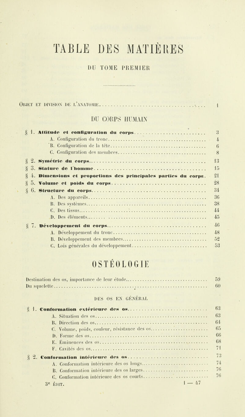 TABLE DES MATIERES Dü TOME PREMIER Objet et division de l’anatomie. DU CORPS HUMAIN § 1. Attitude et configuration du corps. A. Configuration du tronc. B. Configuration de la tête. C. Configuration des membres. § 2. Symétrie «lu corps. § 3. Stature de l’homme... § 4. Dimensions et proportions des principales parties du corps. § 5. Volume et poids du corps.. § 6. Structure du corps. A. Des appareils. B. Des systèmes. C. Des tissus. D. Des éléments. 3 4 G 8 13 15 21 28 34 36 38 44 45 § 7. Développement «lu corps. 46 A. Développement du tronc. 48 B. Développement des membres. 52 C. Lois générales du développement. 53 0STÉ0L0GIE Destination des os, importance de leur étude. 59 Du squelette... 60 DES OS EN GÉNÉRAL § 1. Conformation extérieure des os. 63 A. Situation des os. 63 B. Direction des os. 64 C. Volume, poids, couleur, résistance des os. 65 D. Forme des os. 66 E. Éminences des os. 68 F. Cavités des os. § 2. Conformation intérieure «les os. A. Conformation intérieure des os longs. B. Conformation intérieure des os larges C. Conformation intérieure des os courts 3e ÉDIT.