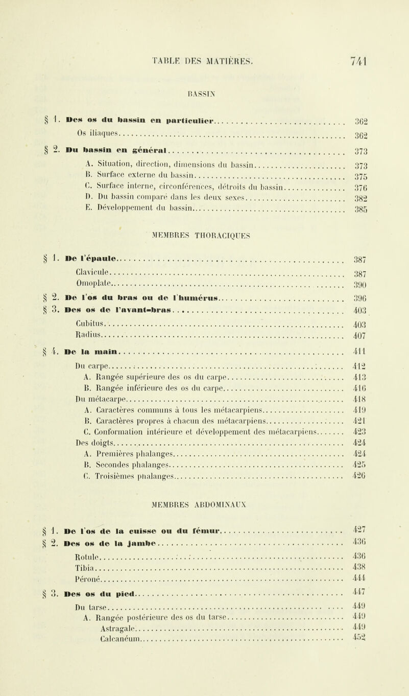 BASSIN § 1. Des «s du bassin en particulier. 362 Os iliaques. gg2 § 2. Du bassin en général. 373 A. Situation, direction, dimensions du bassin. 373 B. Surface externe du bassin. 375 C. Surface interne, circonférences, détroits du bassin. 376 D. Du bassin comparé dans les deux sexes. 382 E. Développement du bassin. 385 MEMBRES THORACIQUES § 1. De l’épaule. 387 Clavicule. 337 Omoplate. 390 § 2. De l’os du bras ou de l'humérus. 396 § 3. Des os de l’avant-bras. 403 Cubitus. 403 Radius. 407 § 4, De la main. 411 Du carpe.:.;. 412 A. Rangée supérieure des os du carpe. 413 B. Rangée inférieure des os du carpe. 416 Du métacarpe. 418 A. Caractères communs à tous les métacarpiens. 419 B. Caractères propres à chacun des métacarpiens. 421 C. Conformation intérieure et développement des métacarpiens. 423 Des doigts. 424 A. Premières phalanges. 424 B. Secondes phalanges. 425 C. Troisièmes phalanges. 426 MEMBRES ABDOMINAUX § 1. D© l’os de la cuisse ou du fémur. 427 § 2. Des os de la jambe. 436 Rotule. 436 Tibia. 438 Péroné. 444 § 3. Des os du pied. 447 Du tarse. 449 A. Rangée postérieure des os du tarse. 449 Astragale. 449 Calcanéum. 452