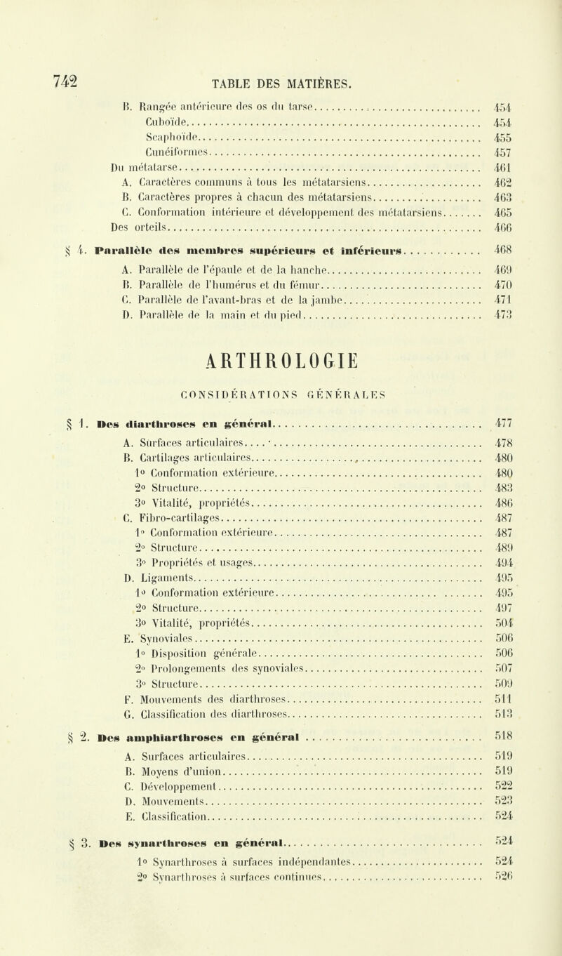 B. Rangée antérieure des os du tarse... 4,54, Cuboïde. 454 Scaphoïde. 455 Cunéiformes. 457 Du métatarse. 461 A. Caractères communs à tous les métatarsiens. 462 B. Caractères propres à chacun des métatarsiens.. 463 C. Conformation intérieure et développement des métatarsiens. 465 Des orteils. 466 Si 4. Parallèle des membres supérieurs et inférieurs. 468 A. Parallèle de l’épaule et de la hanche. 469 B. Parallèle de l’humérus et du fémur. 470 C. Parallèle de l’avant-bras et de la jambe... 471 D. Parallèle de la main et du pied. 473 ARTHR0L0GIE CONSIDÉRATIONS GÉNÉRALES § 1. Des diarthroses en général. 477 A. Surfaces articulaires-■. 478 B. Cartilages articulaires. 480 1° Conformation extérieure. 480 2° Structure. 483 3° Vitalité, propriétés. 486 C. Fibro-cartilages. 487 1° Conformation extérieure. 487 2° Structure. 489 3° Propriétés et usages. 494 D. Ligaments. 495 1^ Conformation extérieure. 495 2° Structure. 497 3» Vitalité, propriétés. 504 E. Synoviales. 506 1° Disposition générale. 506 2° Prolongements des synoviales. 507 3° Structure. 509 F. Mouvements des diarthroses. 511 G. Classification des diarthroses. 513 § 2. Des amphiarthroses en général. *518 A. Surfaces articulaires. 519 B. Moyens d’union. 519 C. Développement. 522 D. Mouvements. 523 E. Classification. 524 § 3. Des synarthroses en général. *524 1° Synarthroses à surfaces indépendantes. 524 2° Synarthroses à surfaces continues. 526