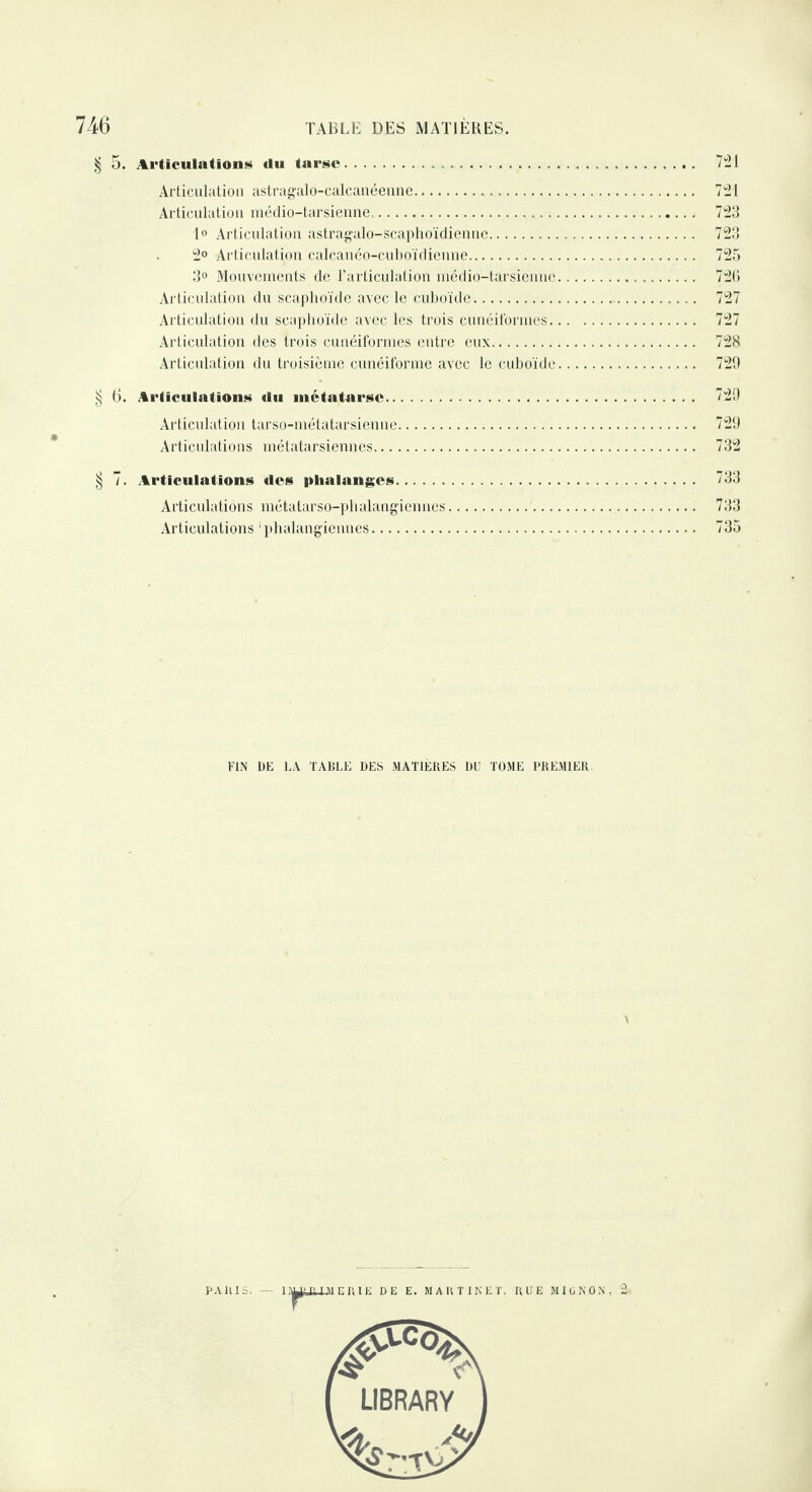 | 5. Articulation»» du tarse. Articulation astragalo-calcanéenne. Articulation médio-tarsienne,. 1° Articulation astragalo-scaphoïdienne. 2° Articulation calcanéo-cuboïdienne. 3° Mouvements de l’articulation médio-tarsiennc Articulation du scaphoïde avec le cuboïde. Articulation du scaphoïde avec les trois cunéiformes. Articulation des trois cunéiformes entre eux. Articulation du troisième cunéiforme avec le cuboïde 721 721 723 726 727 727 728 729 § 6. Articulations du métatarse. 729 Articulation tarso-métatarsienne. 729 Articulations métatarsiennes. 732 § 7. Articulations des phalanges. 733 Articulations métatarso-phalangiennes.. 733 Articulations 1 phalangiennes. 735 FIN DE LA TABLE DES MATIÈRES DU TOME PREMIER.