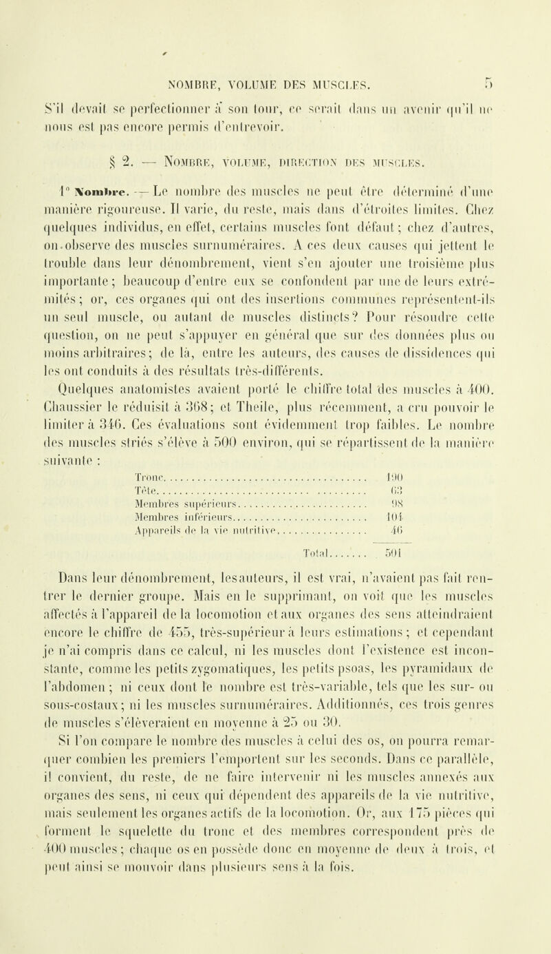 S’il devait se perfectionner a son tour, ce serait dans un avenir qu’il ne nous est pas encore permis d’entrevoir. §2. — Nombre, volume, direction des muscles. 1° Nombre. — Le nombre des muscles ne peut être déterminé d’une manière rigoureuse. Il varie, du reste, mais dans d’étroites limites. Chez quelques individus, en effet, certains muscles font défaut; chez d’autres, on.observe des muscles surnuméraires. A ces deux causes qui jettent le trouble dans leur dénombrement, vient s’en ajouter une troisième plus importante; beaucoup d’entre eux se confondent par une de leurs extré¬ mités; or, ces organes qui ont des insertions communes représentent-ils un seul muscle, ou autant de muscles distincts? Pour résoudre cette question, on ne peut s’appuyer en général que sur des données plus ou moins arbitraires; de là, entre les auteurs, des causes de dissidences qui les ont conduits à des résultats très-différents. Quelques anatomistes avaient porté le chiffre total des muscles à 400. Chaussier le réduisit à 368; et Theile, plus récemment, a cru pouvoir le limiter à 346. Ces évaluations sont évidemment trop faibles. Le nombre des muscles striés s’élève à 500 environ, qui se répartissent de la manière suivante : Tronc. 100 Tète. 03 Membres supérieurs.... OS Membres inférieurs. 104 Appareils cle la vie nutritive. 40 Total....... . 501 Dans leur dénombrement, les auteurs, il est vrai, n’avaient pas fait ren¬ trer le dernier groupe. Mais en le supprimant, on voit que les muscles affectés à l’appareil delà locomotion et aux organes des sens atteindraient encore le chiffre de 455, très-supérieur à leurs estimations; et cependant je n’ai compris dans ce calcul, ni les muscles dont l’existence est incon¬ stante, comme les petits zygomatiques, les petits psoas, les pyramidaux de l’abdomen ; ni ceux dont le nombre est très-variable, tels que les sur- ou sous-costaux; ni les muscles surnuméraires. Additionnés, ces trois genres de muscles s’élèveraient en moyenne à 25 ou 30. Si l’on compare le nombre des muscles à celui des os, on pourra remar¬ quer combien les premiers l’emportent sur les seconds. Dans ce parallèle, i! convient, du reste, de ne faire intervenir ni les muscles annexés aux organes des sens, ni ceux qui dépendent des appareils de la vie nutritive, mais seulement les organes actifs de la locomotion. Or, aux 175 pièces qui forment le squelette du tronc et des membres correspondent près de 400 muscles ; chaque os en possède donc en moyenne de deux à trois, et peut ainsi se mouvoir dans plusieurs sens à la fois.