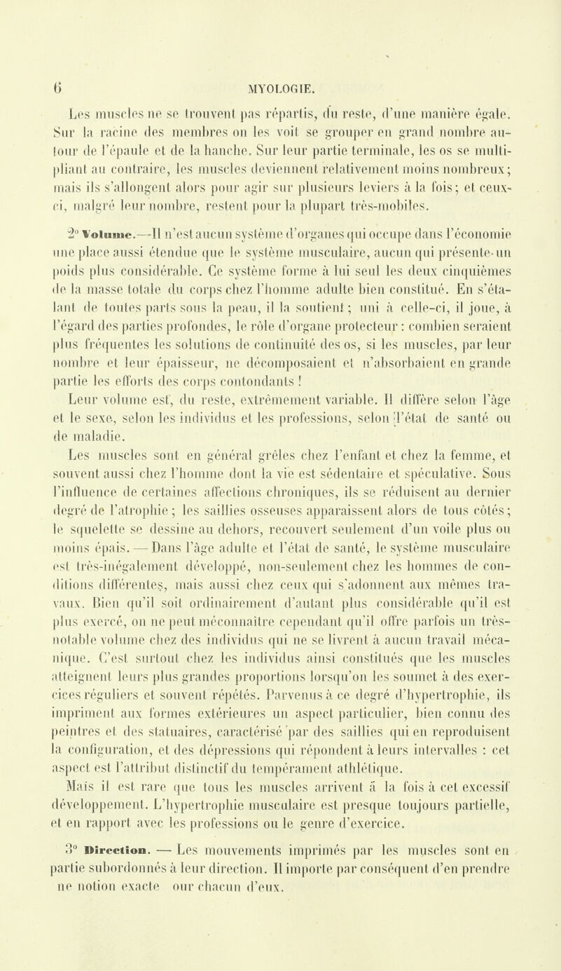 Les muscles ne se trouvent pas répartis, du reste, d’une manière égale. Sur la racine des membres on les voit se grouper en grand nombre au¬ tour de l’épaule et de la hanche. Sur leur partie terminale, les os se multi¬ pliant au contraire, les muscles deviennent relativement moins nombreux; mais ils s’allongent alors pour agir sur plusieurs leviers à la fois; et ceux- ci, malgré leur nombre, restent pour la plupart très-mobiles. 2° Volume.—-Il n’est aucun système d’organes qui occupe dans l’économie une place aussi étendue que le système musculaire, aucun qui présente-un poids plus considérable. Ce système forme à lui seul les deux cinquièmes de la masse totale du corps chez l’homme adulte bien constitué. En s’éta¬ lant de toutes parts sous la peau, il la soutient; uni à celle-ci, il joue, à l’égard des parties profondes, le rôle d’organe protecteur : combien seraient plus fréquentes les solutions de continuité des os, si les muscles, par leur nombre et leur épaisseur, ne décomposaient et n’absorbaient en grande partie les efforts des corps contondants ! Leur volume est', du reste, extrêmement variable. Il diffère selon l’âge et le sexe-, selon les individus et les professions, selon [l’état de santé ou de maladie. Les muscles sont en général grêles chez l’enfant et chez la femme, et souvent aussi chez l’homme dont la vie est sédentaire et spéculative. Sous l’influence de certaines affections chroniques, ils se réduisent au dernier degré de l’atrophie ; les saillies osseuses apparaissent alors de tous côtés ; le squelette se dessine au dehors, recouvert seulement d’un voile plus ou moins épais. — Dans l’âge adulte et l’état de santé, le système musculaire est très-inégalement développé, non-seulement chez les hommes de con¬ ditions différentes, mais aussi chez ceux qui s’adonnent aux mêmes tra¬ vaux. Bien qu’il soit ordinairement d’autant plus considérable qu’il est plus exercé, on ne peut méconnaître cependant qu’il offre parfois un très- notable volume chez des individus qui ne se livrent à aucun travail méca¬ nique. C’est surtout chez les individus ainsi constitués que les muscles atteignent leurs plus grandes proportions lorsqu’on les soumet à des exer¬ cices réguliers et souvent répétés. Parvenus à ce degré d’hypertrophie, ils impriment aux formes extérieures un aspect particulier, bien connu des peintres et des statuaires, caractérisé par des saillies qui en reproduisent la configuration, et des dépressions qui répondent à leurs intervalles : cet aspect est l’attribut distinctif du tempérament athlétique. Mais il est rare que tous les muscles arrivent a la fois à cet excessif développement. L’hypertrophie musculaire est presque toujours partielle, et en rapport avec les professions ou le genre d’exercice. 3° Direction. — Les mouvements imprimés par les muscles sont en partie subordonnés à leur direction. Il importe par conséquent d’en prendre ne notion exacte our chacun d’eux.