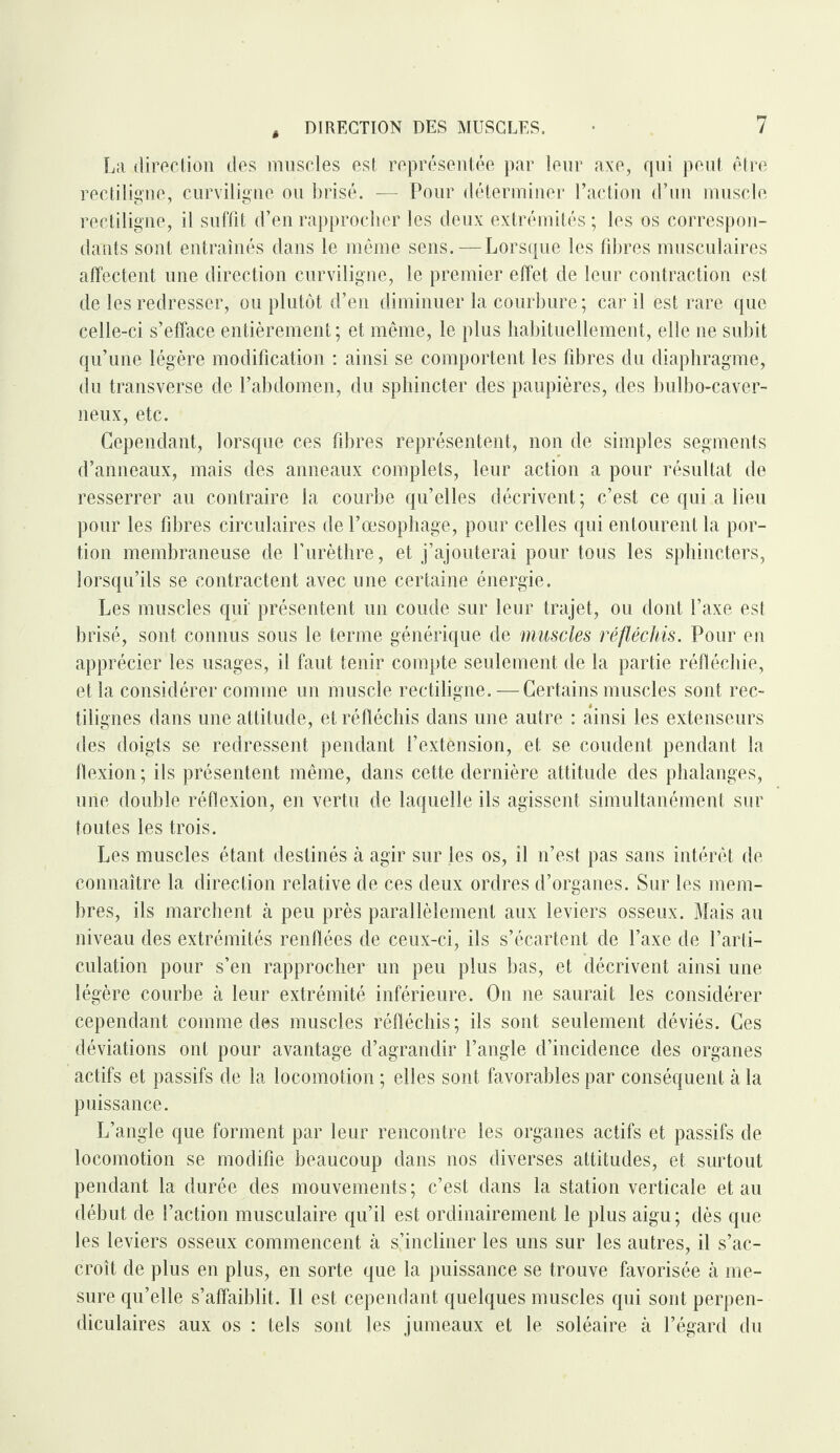 La direction des muscles est représentée par leur axe, rpii peut être rectiligne, curviligne ou brisé. — Pour déterminer l’action d’un muscle rectiligne, il suffit d’en rapprocher les deux extrémités ; les os correspon¬ dants sont entraînés dans le même sens. — Lorsque les fibres musculaires affectent une direction curviligne, le premier effet de leur contraction est de les redresser, ou plutôt d’en diminuer la courbure; car il est rare que celle-ci s’efface entièrement; et même, le plus habituellement, elle ne subit qu’une légère modification : ainsi se comportent les fibres du diaphragme, du transverse de l’abdomen, du sphincter des paupières, des bulbo-caver- neux, etc. Cependant, lorsque ces fibres représentent, non de simples segments d’anneaux, mais des anneaux complets, leur action a pour résultat de resserrer au contraire la courbe qu’elles décrivent; c’est ce qui a lieu pour les fibres circulaires de l’œsophage, pour celles qui entourent la por¬ tion membraneuse de l’urèthre, et j’ajouterai pour tous les sphincters, lorsqu’ils se contractent avec une certaine énergie. Les muscles qui' présentent un coude sur leur trajet, ou dont l’axe est brisé, sont connus sous le terme générique de muscles réfléchis. Pour en apprécier les usages, il faut tenir compte seulement de la partie réfléchie, et la considérer comme un muscle rectiligne. — Certains muscles sont rec¬ tilignes dans une attitude, et réfléchis dans une autre : ainsi les extenseurs des doigts se redressent pendant l’extônsion, et se coudent pendant la flexion ; ils présentent même, dans cette dernière attitude des phalanges, une double réflexion, en vertu de laquelle ils agissent simultanément sur toutes les trois. Les muscles étant destinés à agir sur les os, il n’est pas sans intérêt de connaître la direction relative de ces deux ordres d’organes. Sur les mem¬ bres, ils marchent à peu près parallèlement aux leviers osseux. Mais au niveau des extrémités renflées de ceux-ci, ils s’écartent de l’axe de l’arti¬ culation pour s’en rapprocher un peu plus bas, et décrivent ainsi une légère courbe à leur extrémité inférieure. On ne saurait les considérer cependant comme des muscles réfléchis ; ils sont seulement déviés. Ces déviations ont pour avantage d’agrandir l’angle d’incidence des organes actifs et passifs de la locomotion ; elles sont favorables par conséquent à la puissance. L’angle que forment par leur rencontre les organes actifs et passifs de locomotion se modifie beaucoup dans nos diverses attitudes, et surtout pendant la durée des mouvements; c’est dans la station verticale et au début de l’action musculaire qu’il est ordinairement le plus aigu; dès que les leviers osseux commencent à s’incliner les uns sur les autres, il s’ac¬ croît de plus en plus, en sorte que la puissance se trouve favorisée à me¬ sure qu’elle s’affaiblit. Il est cependant quelques muscles qui sont perpen¬ diculaires aux os : tels sont les jumeaux et le soléaire à l’égard du