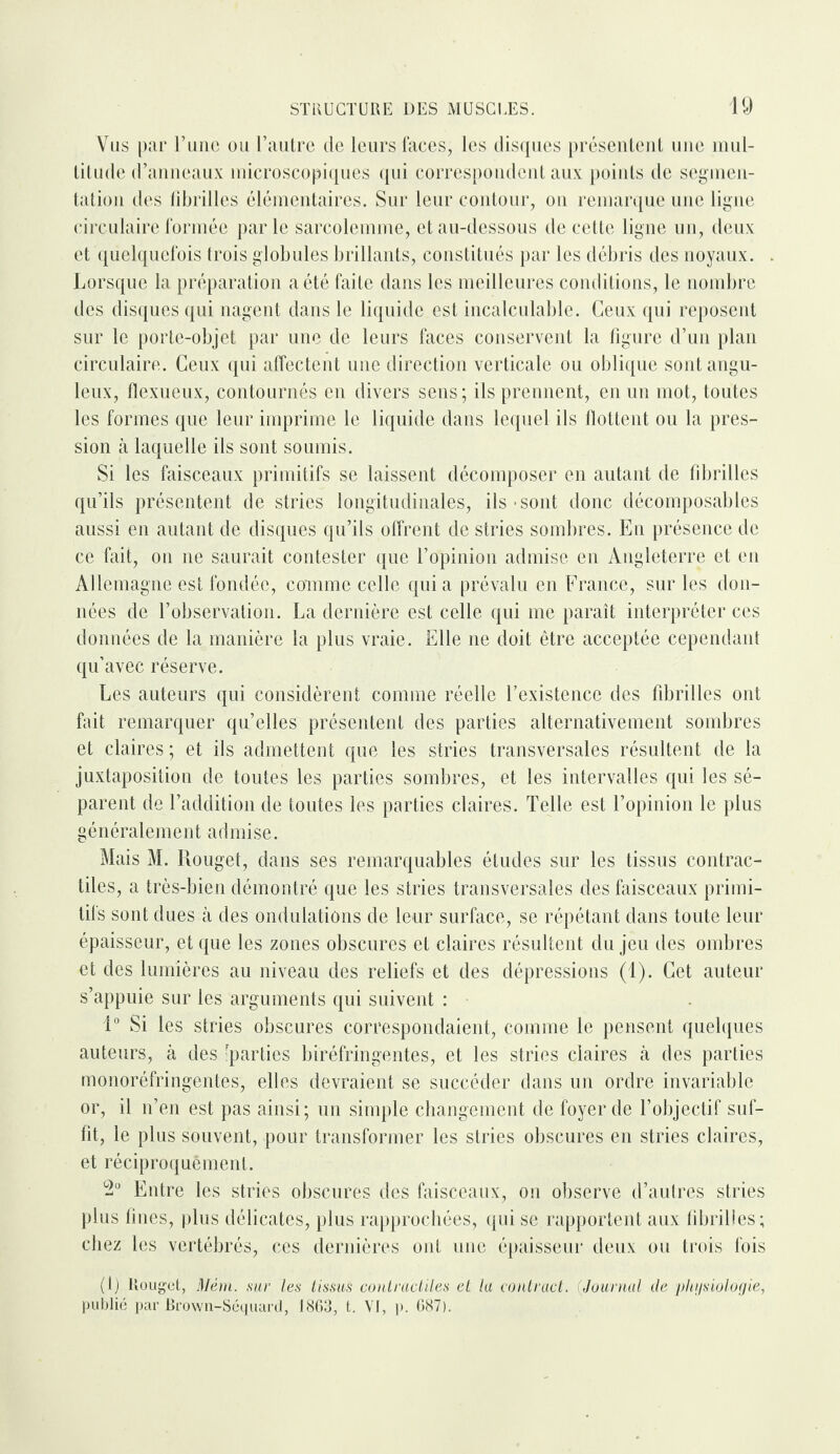 Vus par l’une ou l’autre de leurs faces, les disques présentent une mul¬ titude d’anneaux microscopiques qui correspondent aux points de segmen¬ tation des fibrilles élémentaires. Sur leur contour, on remarque une ligne circulaire formée parle sarcolemme, et au-dessous de cette ligne un, deux et quelquefois trois globules brillants, constitués par les débris des noyaux. Lorsque la préparation a été faite dans les meilleures conditions, le nombre des disques qui nagent dans le liquide est incalculable. Ceux qui reposent sur le porte-objet par une de leurs faces conservent la figure d’un plan circulaire. Ceux qui affectent une direction verticale ou oblique sont angu¬ leux, flexueux, contournés en divers sens; ils prennent, en un mot, toutes les formes que leur imprime le liquide dans lequel ils flottent ou la pres¬ sion à laquelle ils sont soumis. Si les faisceaux primitifs se laissent décomposer en autant de fibrilles qu’ils présentent de stries longitudinales, ils • sont donc décomposables aussi en autant de disques qu’ils offrent de stries sombres. En présence de ce fait, on ne saurait contester que l’opinion admise en Angleterre et en Allemagne est fondée, comme celle quia prévalu en France, sur les don¬ nées de l’observation. La dernière est celle qui me paraît interpréter ces données de la manière la plus vraie. Elle ne doit être acceptée cependant qu’avec réserve. Les auteurs qui considèrent comme réelle l’existence des fibrilles ont fait remarquer qu’elles présentent des parties alternativement sombres et claires ; et ils admettent que les stries transversales résultent de la juxtaposition de toutes les parties sombres, et les intervalles qui les sé¬ parent de l’addition de toutes les parties claires. Telle est l’opinion le plus généralement admise. Mais M. Rouget, dans ses remarquables éludes sur les tissus contrac¬ tiles, a très-bien démontré que les stries transversales des faisceaux primi¬ tifs sont dues à des ondulations de leur surface, se répétant dans toute leur épaisseur, et que les zones obscures et claires résultent du jeu des ombres et des lumières au niveau des reliefs et des dépressions (1). Cet auteur s’appuie sur les arguments qui suivent : 1° Si les stries obscures correspondaient, comme le pensent quelques auteurs, à des [parties biréfringentes, et les stries claires à des parties monoréfringentes, elles devraient se succéder dans un ordre invariable or, il n’en est pas ainsi; un simple changement de foyer de l’objectif suf¬ fit, le plus souvent, pour transformer les stries obscures en stries claires, et réciproquement. 2° Entre les stries obscures des faisceaux, on observe d’autres stries plus fines, plus délicates, plus rapprochées, qui se rapportent aux fibrilles; chez les vertébrés, ces dernières ont une épaisseur deux ou trois fois (1) Rouget, Mêm. sur les lissus contractiles et la contract. Journal de physiologie, publié par Brown-Séquard, 1863, t. VI, p. 687).