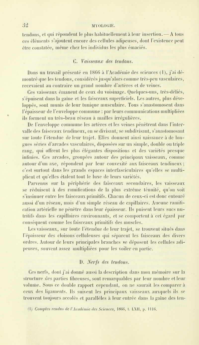 tendons, et qui répondent le plus habituellement à leur insertion. — A tous ces éléments s’ajoutent encore des cellules adipeuses, dont l’existence peut être constatée, même chez les individus les plus émaciés. G. Vaisseaux des tendons. Dans un travail présenté en 1866 à l’Académie des sciences (1), j’ai dé¬ montré que les tendons, considérés jusqu’alors comme très-peu vasculaires, recevaient au contraire un grand nombre d’artères et de veines. Ces vaisseaux émanent de ceux du voisinage. Quelques-uns, très-déliés, s’épuisent dans la gaine et les faisceaux superficiels. Les autres, plus déve¬ loppés, sont munis de leur tunique musculaire. Tous s’anastomosent dans l’épaisseur de l’enveloppe commune : par leurs communications multipliées ils forment un très-beau réseau à mailles irrégulières. De l’enveloppe commune les artères et les veines pénètrent dans l’inter¬ valle des faisceaux tendineux, en se divisant, se subdivisant, s’anastomosant sur toute l’étendue de leur trajet. Elles donnent ainsi naissance à de lon¬ gues séries d’arcades vasculaires, disposées sur un simple, double ou triple rang, qui offrent les plus élégantes dispositions et des variétés presque infinies. Ces arcades, groupées autour des principaux vaisseaux, comme autour d’un axe, répondent par leur convexité aux faisceaux tendineux ; c’est surtout dans les grands espaces interfasciculaires qu’elles se multi¬ plient et qu’elles étalent tout le luxe de leurs variétés. Parvenus sur la périphérie des faisceaux secondaires, les vaisseaux se réduisent à des ramifications de la plus extrême ténuité, qu’on voit s’insinuer entre les faisceaux primitifs. Chacun de ceux-ci est donc entouré aussi d’un réseau, mais d’un simple réseau de capillaires. Aucune ramifi¬ cation artérielle ne pénètre dans leur épaisseur. Ils puisent leurs sucs nu¬ tritifs dans les capillaires environnants, et se comportent à cet égard par conséquent comme les faisceaux primitifs des muscles. Les vaisseaux, sur toute l’étendue de leur trajet, se trouvent situés dans l’épaisseur des cloisons celluleuses qui séparent les faisceaux des divers ordres. Autour de leurs principales branches se déposent les cellules adi¬ peuses, souvent assez multipliées pour les voiler en partie. D. Nerfs des tendons. Ces nerfs, dont j’ai donné aussi la description dans mon mémoire sur la structure des parties fibreuses, sont remarquables par leur nombre et leur volume. Sous ce double rapport cependant, on ne saurait les comparer à ceux des ligaments. Ils suivent les principaux vaisseaux auxquels ils se trouvent toujours accolés et parallèles à leur entrée dans la gaine des ten-