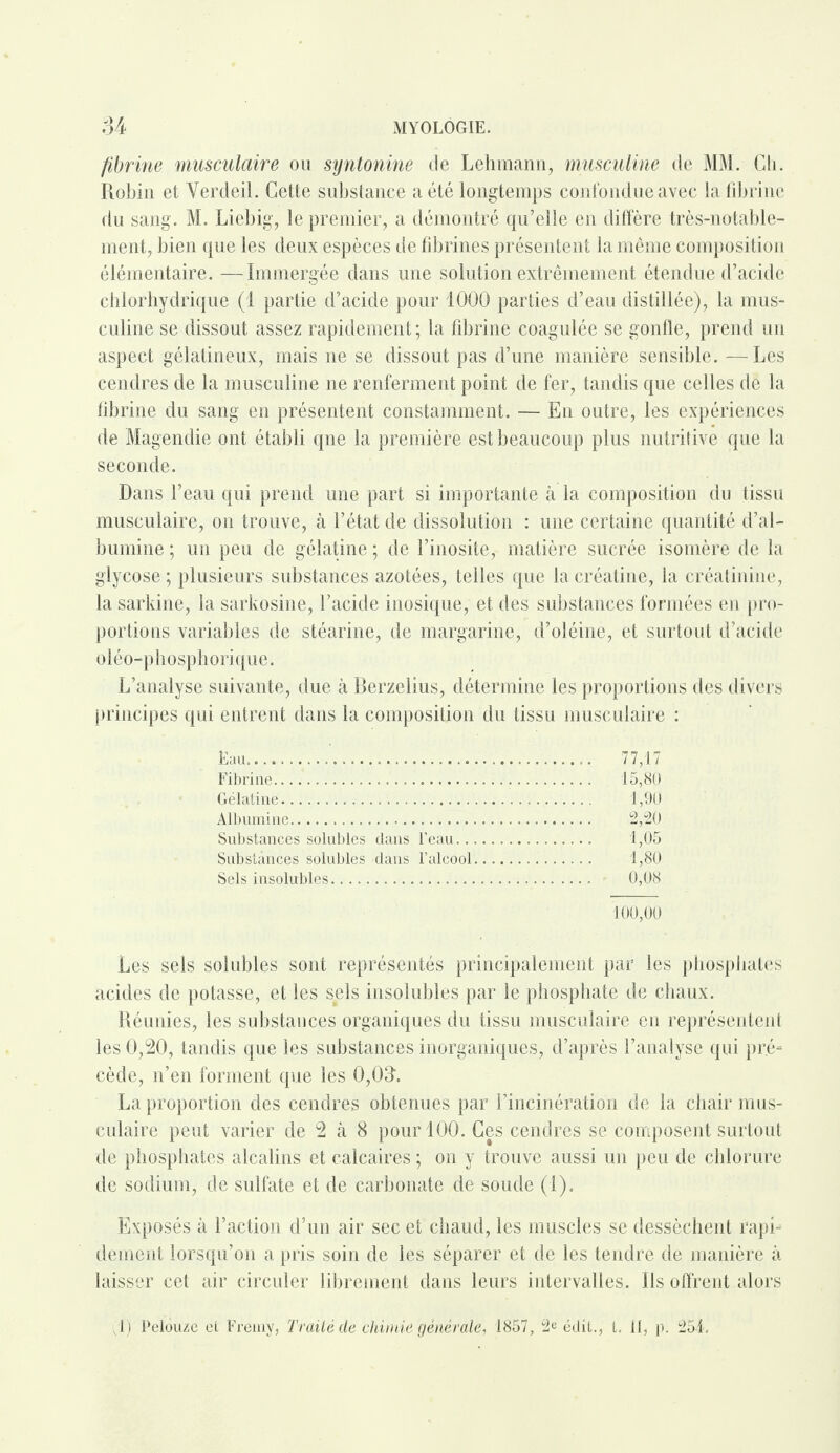 fibrine musculaire ou syntonine de Lehmann, musculine de MM. Ch. Robin et Verdeil. Cette substance a été longtemps confondue avec la fibrine du sang. M. Liehig, le premier, a démontré qu’elle en diffère très-notable¬ ment, bien que les deux espèces de fibrines présentent la même composition élémentaire. —Immergée dans une solution extrêmement étendue d’acide chlorhydrique (1 partie d’acide pour 1000 parties d’eau distillée), la mus¬ culine se dissout assez rapidement; la fibrine coagulée se gonfle, prend un aspect gélatineux, mais ne se dissout pas d’une manière sensible. —Les cendres de la musculine ne renferment point de fer, tandis que celles de la fibrine du sang en présentent constamment. — En outre, les expériences de Magendie ont établi qne la première est beaucoup plus nutritive que la seconde. Dans l’eau qui prend une part si importante à la composition du tissu musculaire, on trouve, à l’état de dissolution : une certaine quantité d’al¬ bumine ; un peu de gélatine ; de l’inosite, matière sucrée isomère de la glycose ; plusieurs substances azotées, telles que la créatine, la créatinine, la sarkine, la sarkosine, l’acide inosique, et des substances formées en pro¬ portions variables de stéarine, de margarine, d’oléine, et surtout d’acide oléo-phosphorique. L’analyse suivante, due à Berzelius, détermine les proportions des divers principes qui entrent dans la composition du tissu musculaire : Eau. 77,17 Fibrine... 15,80 Gélatine. 1,90 Albumine... 2,20 Substances solubles dans l’eau. 1,05 Substances solubles dans l’alcool. 1,80 Sels insolubles. 0,08 100,00 Les sels solubles sont représentés principalement par les phosphates acides de potasse, et les sels insolubles par le phosphate de chaux. Réunies, les substances organiques du tissu musculaire en représentent les 0,20, tandis que les substances inorganiques, d’après l’analyse qui pr.é= cède, n’en forment que les 0,03. La proportion des cendres obtenues par l’incinération de la chair mus¬ culaire peut varier de 2 à 8 pour 100. Ces cendres se composent surtout de phosphates alcalins et calcaires ; on y trouve aussi un peu de chlorure de sodium, de sulfate et de carbonate de soude (1). Exposés à l’action d’un air sec et chaud, les muscles se dessèchent rapi¬ dement lorsqu’on a pris soin de les séparer et de les tendre de manière à laisser cet air circuler librement dans leurs intervalles. Ils offrent alors i) Pelouze et Fremy, Traité de chimie générale, 1857, 2e édit., I. il, p. 254.