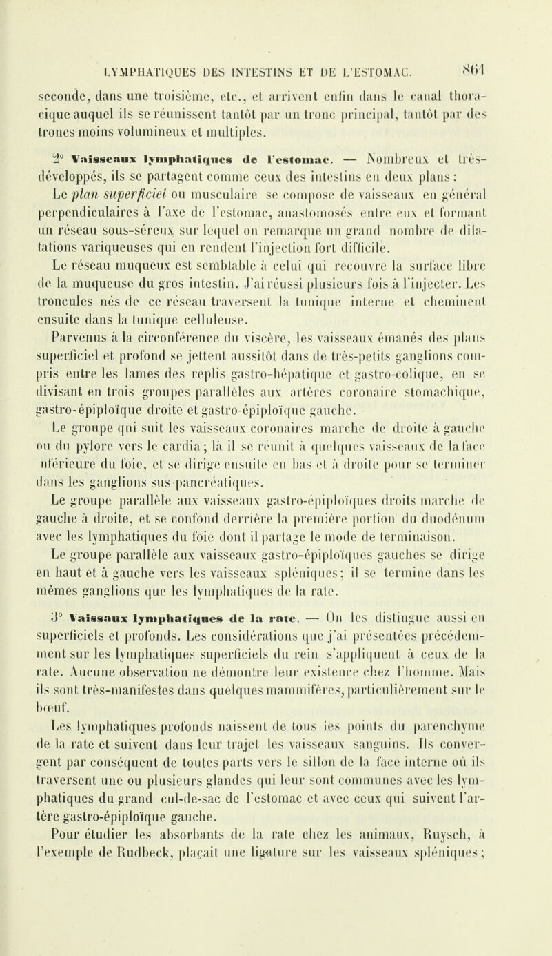 LYMPHATIQUES DES INTESTINS ET DE L’ESTOMAC. seconde, dans une troisième, etc., et arrivent enfin dans le canal thora¬ cique auquel ils se réunissent tantôt par un tronc principal, tantôt par des troncs moins volumineux et multiples. 2° Vaisseaux lymphatiques «1e l'estomac. — Nombreux et tl’ès- développés, ils se partagent comme ceux des intestins en deux plans : Le plan superficiel ou musculaire se compose de vaisseaux en général perpendiculaires à Taxe de l’estomac, anastomosés entre eux et formant un réseau sous-séreux sur lequel on remarque un grand nombre de dila¬ tations variqueuses qui en rendent l’injection fort difficile. Le réseau muqueux est semblable à celui qui recouvre la surface libre de la muqueuse du gros intestin. J’ai réussi plusieurs fois à l’injecter. Les troneules nés de ce réseau traversent la tunique interne et cheminent ensuite dans la tunique celluleuse. Parvenus à la circonférence du viscère, les vaisseaux émanés des plans superficiel et profond se jettent aussitôt dans de très-petits ganglions com¬ pris entre les lames des replis gastro-hépatique et gastro-colique, en se divisant en trois groupes parallèles aux artères coronaire stomachique, gastro-épiploïque droite et gastro-épiploïque gauche. Le groupe qui suit les vaisseaux coronaires marche de droite à gauche ou du pylore vers le cardia; là il se réunit à quelques vaisseaux de la face nférieure du foie, et se dirige ensuite en bas et à droite pour se terminer dans les ganglions sus pancréatiques. Le groupe parallèle aux vaisseaux gastro-épiploïques droits marche de gauche à droite, et se confond derrière la première portion du duodénum avec les lymphatiques du foie dont il partage le mode de terminaison. Le groupe parallèle aux vaisseaux gastro-épiploïques gauches se dirige en haut et à gauche vers les vaisseaux spléniques; il se termine dans les mêmes ganglions que les lymphatiques de la rate. 3° Yaissaux lymphatiques «le la rate. — On les distingue aussi CTI superficiels et profonds. Les considérations que j’ai présentées précédem¬ ment sur les lymphatiques superficiels du rein s’appliquent à ceux de la rate. Aucune observation ne démontre leur existence chez l’homme. Mais ils sont très-manifestes dans quelques mammifères, particulièrement sur le bœuf. Les lymphatiques profonds naissent de tous les points du parenchyme de la rate et suivent dans leur trajet les vaisseaux sanguins. Ils conver¬ gent par conséquent de toutes parts vers le sillon de la face interne où ils traversent une ou plusieurs glandes qui leur sont communes avec les lym¬ phatiques du grand cul-de-sac de l’estomac et avec ceux qui suivent l’ar¬ tère gastro-épiploïque gauche. Pour étudier les absorbants de la rate chez les animaux, Kuysch, à l’exemple de Rudbeck, plaçait une ligature sur les vaisseaux spléniques;