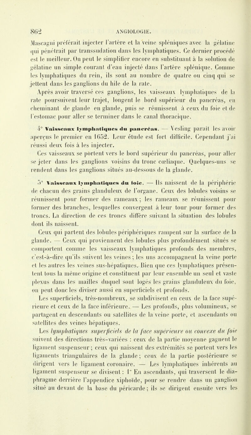 Mascagni préférait injecter l’artère et la Veine spléniques avec la gélatine qui pénétrait par transsudation dans les lymphatiques. Ce dernier procédé est le meilleur. On peut le simplifier encore en substituant à la solution de gélatine un simple courant d’eau injecté dans l’artère splénique. Gomme les lymphatiques du rein, ils sont au nombre de quatre ou cinq qui se jettent dans les ganglions du hile de la rate. Après avoir traversé ces ganglions, les vaisseaux lymphatiques de la rate poursuivent leur trajet, longent le bord supérieur du pancréas, en cheminant de glande en glande, puis se réunissent à ceux du foie et de l’estomac pour aller se terminer dans le canal thoracique. 4° Vaisseaux lymphatiques «lu pancréas. — \ eslillg paraît les avoir aperçus le premier en 1652. Leur étude est fort difficile. Cependant j’ai réussi deux fois à les injecter. Ces vaisseaux se portent vers le bord supérieur du pancréas, pour aller se jeter dans les ganglions voisins du tronc cœliaque. Quelques-uns se rendent dans les ganglions situés au-dessous de la glande. 5° Vaisseaux lymphatiques «lu ïoie. — Us naissent de la périphérie de chacun des grains glanduleux de l’organe. Ceux des lobules voisins se réunissent pour former des rameaux ; les rameaux se réunissent pour former des branches, lesquelles convergent à leur tour pour former des troncs. La direction de ces troncs diffère suivant la situation des lobules dont ils naissent. Ceux qui partent des lobules périphériques rampent sur la surface de la glande. — Ceux qui proviennent des lobules plus profondément situés se comportent comme les vaisseaux lymphatiques profonds des membres, c’est-à-dire qu’ils suivent les veines ; les uns accompagnent la veine porte et les autres les veines sus-hépatiques. Bien que ces lymphatiques présen¬ tent tous la même origine et constituent par leur ensemble un seul et vaste plexus dans les mailles duquel sont logés les grains glanduleux du foie, on peut donc les diviser aussi en superficiels et profonds. Les superficiels, très-nombreux, se subdivisent en ceux de la face supé¬ rieure et ceux de la face inférieure. — Les profonds, plus volumineux, se partagent en descendants ou satellites de la veine porte, et ascendants ou satellites des veines hépatiques. Les lymphatiques superficiels de la face supérieure ou convexe du foie suivent des directions très-variées : ceux de la partie moyenne gagnent le ligament suspenseur; ceux qui naissent des extrémités se portent vers les ligaments triangulaires de la glande ; ceux de la partie postérieure se dirigent vers le ligament coronaire. — Les lymphatiques inhérents au ligament suspenseur se divisent : 1° En ascendants, qui traversent le dia¬ phragme derrière l’appendice xiphoïde, pour se rendre dans un ganglion situé au devant de la base du péricarde ; ils se dirigent ensuite vers les