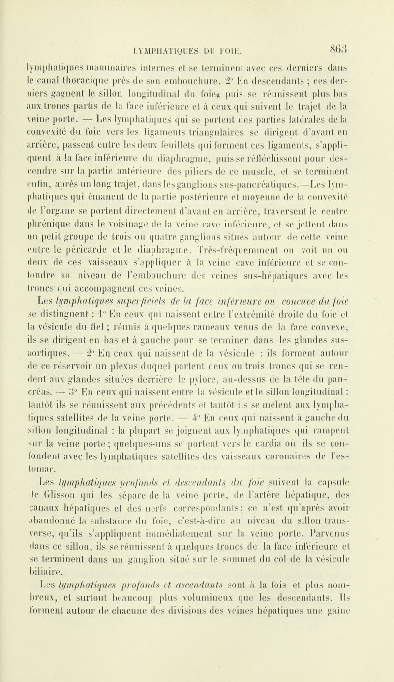 LYMPHATIQUES DU FOIE. 860 lymphatiques mammaires internes et se terminent avec ces derniers dans le canal thoracique près de son embouchure. 2° En descendants ; ces der¬ niers gagnent le sillon longitudinal du foie$ puis se réunissent plus bas aux troncs partis de la face inférieure et à ceux qui suivent le trajet de la veine porte. — Les lymphatiques qui se portent des parties latérales delà convexité du foie vers les ligaments triangulaires se dirigent d’avant en arrière, passent entre les deux feuillets qui forment ces ligaments, s’appli¬ quent à la face inférieure du diaphragme, puisse réfléchissent pour des¬ cendre sur la partie antérieure des piliers de ce muscle, et se terminent enfin, après un long trajet, dans les ganglions sus-pancréatiques.—Les lym¬ phatiques qui émanent de la partie postérieure et moyenne de la convexité de l’organe se portent directement d’avant en arrière, traversent le centre phrénique dans le voisinage de la veine cave inférieure, et se jettent dans un petit groupe de trois ou quatre ganglions situés autour de cette veine entre le péricarde et le diaphragme. Très-fréquemment on voit un ou deux de ces vaisseaux s’appliquer à la veine cave inférieure et se con¬ fondre au niveau de l’embouchure des veines sus-hépatiques avec les troncs qui accompagnent ces veines. Les lymphatiques superficiels de la face inférieure ou concave du foie se distinguent : 1° En ceux qui naissent entre l’extrémité droite du foie et la vésicule du fiel ; réunis à quelques rameaux venus de la face convexe, ils se dirigent en bas et à gauche pour se terminer dans les glandes sus- aortiques. — 2° En ceux qui naissent de la vésicule : ils forment autour de ce réservoir un plexus duquel partent deux ou trois troncs qui se ren¬ dent aux glandes situées derrière le pylore, au-dessus de la tête du pan¬ créas. — 3° En ceux qui naissent entre la vésicule et le sillon longitudinal : tantôt ils se réunissent aux précédents et tantôt ils se mêlent aux lympha¬ tiques satellites de la veine porte. — 4° En ceux qui naissent à gauche du sillon longitudinal : la plupart se joignent aux lymphatiques qui rampent sur la veine porte ; quelques-uns se portent vers le cardia où ils se con¬ fondent avec les lymphatiques satellites des vaisseaux coronaires de l’es¬ tomac. Les lymphatiques profonds et descendants du foie suivent la capsule de Glisson qui les sépare de la veine porte, de l’artère hépatique, des canaux hépatiques et des nerfs correspondants; ce n’est qu’après avoir abandonné la substance du foie, c’est-à-dire au niveau du sillon traus- verse, qu’ils s’appliquent immédiatement sur la veine porte. Parvenus dans ce sillon, ils se réunissent à quelques troncs de la face inférieure et se terminent dans un ganglion situé sur le sommet du col de la vésicule biliaire. Les lymphatiques profonds et ascendants sont à la fois et plus nom¬ breux, et surtout beaucoup plus volumineux que les descendants. Ils forment autour de chacune des divisions des veines hépatiques une gaine