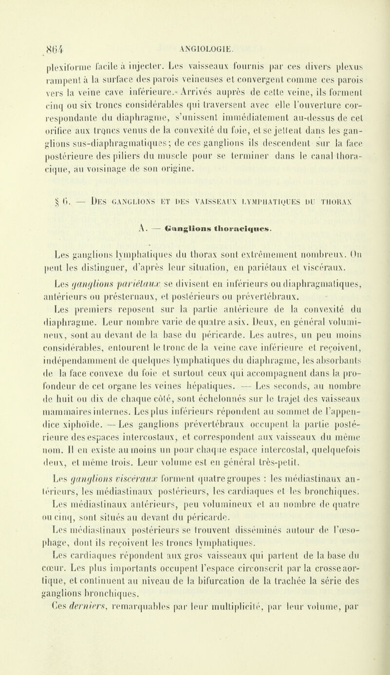 plexiforme facile à injecter. Les vaisseaux fournis par ces divers plexus rampent à la surface des parois veineuses et convergent comme ces parois vers la veine cave inférieures Arrivés auprès de celte veine, ils forment cinq ou six troncs considérables qui traversent avec elle l’ouverture cor¬ respondante du diaphragme, s’unissent immédiatement au-dessus de cet orifice aux troncs venus de la convexité du foie, et se jettent dans les gan¬ glions sus-diaphragmatiques ; de ces ganglions ils descendent sur la face postérieure des piliers du muscle pour se terminer dans le canal thora¬ cique, au voisinage de son origine. § 6. — Des ganglions et des vaisseaux lymphatiques nu thorax A. — Ganglions thoraciques. Les ganglions lymphatiques du thorax sont extrêmement nombreux. On peut les distinguer, d’après leur situation, en pariétaux et viscéraux. Les ganglions 'pariétaux\ se divisent en inférieurs ou diaphragmatiques, antérieurs ou présternaux, et postérieurs ou prévertébraux. Les premiers reposent sur la partie antérieure de la convexité du diaphragme. Leur nombre varie de quatre asix. Deux, en général volumi¬ neux, sont au devant de la base du péricarde. Les autres, un peu moins considérables, entourent le tronc de la veine cave inférieure et reçoivent, indépendamment de quelques lymphatiques du diaphragme, les absorbants de la face convexe du foie et surtout ceux qui accompagnent dans la pro¬ fondeur de cet organe les veines hépatiques. — Les seconds, au nombre de huit ou dix de chaque côté, sont échelonnés sur le trajet des vaisseaux mammaires internes. Les plus inférieurs répondent au sommet de l’appen¬ dice xiphoïde. — Les ganglions prévertébraux occupent la partie posté¬ rieure des espaces intercostaux, et correspondent aux vaisseaux du même nom. Il en existe au moins un pour chaque espace intercostal, quelquefois deux, et même trois. Leur volume est en général très-petit. Les ganglions viscéraux forment quatre groupes : les médiastinaux an¬ térieurs, les médiastinaux postérieurs, les cardiaques et les bronchiques. Les médiastinaux antérieurs, peu volumineux et au nombre de quatre ou cinq, sont situés au devant du péricarde. Les médiastinaux postérieurs se trouvent disséminés autour de l’œso¬ phage, dont ils reçoivent les troncs lymphatiques. Les cardiaques répondent aux gros vaisseaux qui partent de la base du cœur. Les plus importants occupent l’espace circonscrit par la crosse aor¬ tique, et continuent au niveau de la bifurcation de la trachée la série des ganglions bronchiques. Ces derniers, remarquables par leur multiplicité, par leur volume, par