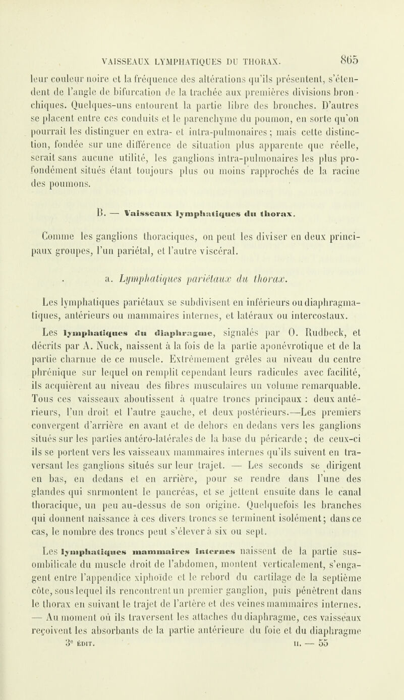 leur couleur noire et la fréquence des altérations qu’ils présentent, s’éten¬ dent de l’angle de bifurcation de la trachée aux premières divisions bron • chiques. Quelques-uns entourent la partie libre des bronches. D’autres se placent entre ces conduits et le parenchyme du poumon, en sorte qu’on pourrait les distinguer en extra- et intra-pulmonaires ; mais cette distinc¬ tion, fondée sur une différence de situation plus apparente que réelle, serait sans aucune utilité, les ganglions intra-pulmonaires les plus pro¬ fondément situés étant toujours plus ou moins rapprochés de la racine des poumons. B. — Vaisseaux lymphatiques du thorax. Comme les ganglions thoraciques, on peut les diviser en deux princi¬ paux groupes, l’un pariétal, et l’autre viscéral. a. Lymphatiques pariétaux du thorax. Les lymphatiques pariétaux se subdivisent en inférieurs ou diaphragma¬ tiques, antérieurs ou mammaires internes, et latéraux ou intercostaux. Les lymphatiques du diaphragoie, signalés par 0. Rudbeck, et décrits par A. Nuck, naissent à la fois de la partie aponévrotique et de la partie charnue de ce muscle. Extrêmement grêles au niveau du centre phrénique sur lequel on remplit cependant leurs radicules avec facilité, ils acquièrent au niveau des fibres musculaires un volume remarquable. Tous ces vaisseaux aboutissent à quatre troncs principaux : deux anté¬ rieurs, l’un droit et l’autre gauche, et deux postérieurs.—Les premiers convergent d’arrière en avant et de dehors en dedans vers les ganglions situés sur les parties antéro-latérales de la base du péricarde ; de ceux-ci ils se portent vers les vaisseaux mammaires internes qu’ils suivent en tra¬ versant les ganglions situés sur leur trajet. — Les seconds se dirigent en bas, en dedans et en arrière, pour se rendre dans Tune des glandes qui snrmontent le pancréas, et se jettent ensuite dans le canal thoracique, un peu au-dessus de son origine. Quelquefois les branches qui donnent naissance à ces divers troncs se terminent isolément; dans ce cas, le nombre des troncs peut s’élèvera six ou sept. Les lymphatiques mammaires internes naissent de la partie SllS- ombilicale du muscle droit de l’abdomen, montent verticalement, s’enga¬ gent entre l’appendice xiphoïde et le rebord du carlilage de la septième côte, sous lequel ils rencontrent un premier ganglion, puis pénètrent dans le thorax en suivant le trajet de l’artère et des veines mammaires internes. — Au moment où ils traversent les attaches du diaphragme, ces vaisseaux reçoivent les absorbants de la partie antérieure du foie et du diaphragme 3e ÉDIT. II. — 55