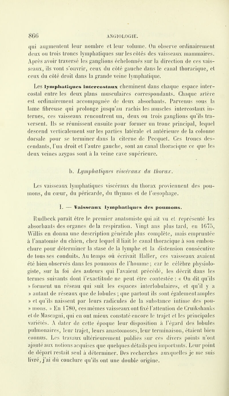 qui augmentent leur nombre et leur volume. On observe ordinairement deux ou trois troncs lymphatiques sur les côtés des vaisseaux mammaires. Après avoir traversé les ganglions échelonnés sur la direction de ces vais¬ seaux, ils vont s’ouvrir, ceux du côté gauche dans le canal thoracique, et ceux du côté droit dans la grande veine lymphatique. Les lymphatiques ifiUcrcostnux cheminent dans chaque espace inter¬ costal entre les deux plans musculaires correspondants. Chaque artère est ordinairement accompagnée de deux absorbants. Parvenus sous la lame fibreuse qui prolonge jusqu’au rachis les muscles intercostaux in¬ ternes, ces vaisseaux rencontrent un, deux ou trois ganglions qu’ils tra¬ versent. Ils se réunissent ensuite pour former un tronc principal, lequel descend verticalement sur les parties latérale et antérieure de la colonne dorsale pour se terminer dans la citerne de Pecquet. Ces troncs des¬ cendants, l’un droit et l’autre gauche, sont au canal thoracique ce que les deux veines azygos sont à la veine cave supérieure. b. Lymphatiques viscéraux du thorax. Les vaisseaux lymphatiques viscéraux du thorax proviennent des pou¬ mons, du cœur, du péricarde, du thymus et de l’œsophage. I. — 'Vaisseaux lyinpSiatiqairs des poumons. Rudbeck paraît être le premier anatomiste qui ait vu et représenté les absorbants des organes delà respiration. Yingt ans plus tard, en 1675, Willis en donna une description générale plus complète, mais empruntée à l’anatomie du chien, chez lequel il liait le canal thoracique à son embou¬ chure pour déterminer la stase de la lymphe et la distension consécutive de tous ses conduits. Au temps où écrivait Haller, ces vaisseaux avaient été bien observés dans les poumons de l’homme; car le célèbre physiolo¬ giste, sur la foi des auteurs qui l’avaient précédé, les décrit dans les termes suivants dont l’exactitude ne peut être contestée : « On dit qu’ils » forment un réseau qui suit les espaces interlobulaires, et qu’il y a » autant de réseaux que de lobules ; que partout ils sont également amples » et qu’ils naissent par leurs radicules de la substance intime des pou- » nions. » En 1780, ces mêmes vaisseaux ont fixé l’attention de Cruikshanks et de Mascagni, qui en ont mieux constaté encore le trajet et les principales variétés. A dater de cette époque leur disposition à l’égard des lobules pulmonaires, leur trajet, leurs anastomoses, leur terminaison, étaient bien connus. Les travaux ultérieurement publiés sur ces divers points n’ont ajouté aux notions acquises que quelques détails peu importants. Leur point de départ restait seul à déterminer. Des recherches auxquelles je me suis livré, j’ai dû conclure qu’ils ont une double origine.