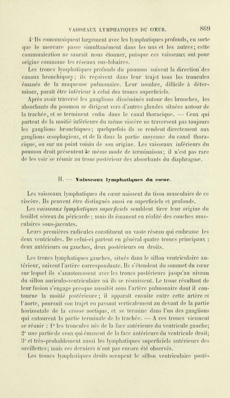 809 4° Ils communiquent largement avec les lymphatiques profonds, en sorte que le mercure passe simultanément dans les uns et les autres; cette communication ne saurait nous étonner, puisque ces vaisseaux ont pour origine commune les réseaux sus-lobaires. Les troncs lymphatiques profonds du poumon suivent la direction'des canaux bronchiques ; iis reçoivent dans leur trajet tous les troncules émanés de la muqueuse pulmonaire. Leur nombre, difficile à déter¬ miner, paraît être inférieur à celui des troncs superficiels. Après avoir traversé les ganglions disséminés autour des bronches, les absorbants du poumon se dirigent vers d’autres glandes situées autour de la trachée, et se terminent enfin dans le canal thoracique. — Ceux qui partent de la moitié inférieure du même viscère ne traversent pas toujours les ganglions bronchiques ; quelquefois ils se rendent directement aux ganglions œsophagiens, et de là dans la partie moyenne du canal thora¬ cique, ou sur un point voisin de son origine. Les vaisseaux inférieurs du poumon droit présentent le même mode de terminaison; il n’est pas rare de les voir se réunir au tronc postérieur des absorbants du diaphragme. IL — Vaisseaux lymphatiques du cœur. Les vaisseaux lymphatiques du cœur naissent du tissu musculaire de ce viscère. Ils peuvent être distingués aussi en superficiels et profonds. Les vaisseaux lymphatiques superficiels semblent tirer leur origine du feuillet séreux du péricarde ; mais ils émanent en réalité des couches mus¬ culaires sous-jacentes. Leurs premières radicules constituent un vaste réseau qui embrasse les deux ventricules. De celui-ci partent en général quatre troncs principaux : deux antérieurs ou gauches, deux postérieurs ou droits. Les troncs lymphatiques gauches, situés dans le sillon ventriculaire an¬ térieur, suivent l’artère correspondante. Ils s’étendent du sommet du cœur sur lequel ils s’anastomosent avec les troncs postérieurs jusqu’au niveau du sillon auriculo-ventriculaire où ils se réunissent. Le tronc résultant de leur fusion s’engage presque aussitôt sous l’artère pulmonaire dont il con¬ tourne la moitié postérieure; il apparaît ensuite entre cette artère et l’aorte, poursuit son trajet en passant verticalement au devant de la partie horizontale de la crosse aortique, et se termine dans l’un des ganglions qui entourent la partie terminale de la trachée. — A ces troncs viennent se réunir : 1° les troncules nés de la face antérieure du ventricule gauche; 2° une partie de ceux qui émanent de la face antérieure du ventricule droit; 3° et très-probablement aussi les lymphatiques superficiels antérieurs des oreillettes; mais ces derniers n’ont pas encore été observés. Les troncs lymphatiques droits occupent le sillon ventriculaire posté-