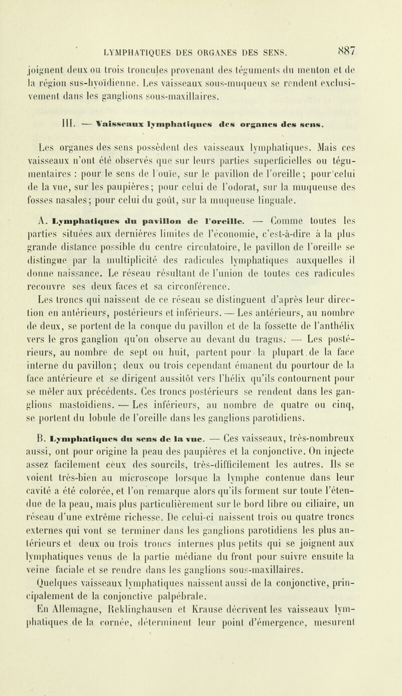 joignent deux ou trois troncujes provenant des téguments du menton et de la région sus-hvoïdienne. Les vaisseaux sous-muqueux se rendent exclusi¬ vement dans les ganglions sous-maxillaires. 111. — Vaisseaux lymphatiques <lcs organes des sens. Les organes des sens possèdent des vaisseaux lymphatiques. Mais ces vaisseaux n’ont été observés que sur leurs parties superficielles ou tégu- mentaires : pour le sens de l'ouïe, sur le pavillon de l’oreille; pour celui de la vue, sur les paupières ; pour celui de l’odorat, sur la muqueuse des fosses nasales; pour celui du goût, sur la muqueuse linguale. A. Lymphatiques du pavillon «le l’oreille. — Comme toutes les parties situées aux dernières limites de l’économie, c’est-à-dire à la plus grande distance possible du centre circulatoire, le pavillon de l’oreille se distingue par la multiplicité des radicules lymphatiques auxquelles il donne naissance. Le réseau résultant de l’union de toutes ces radicules recouvre ses deux faces et sa circonférence. Les troncs qui naissent de ce réseau se distinguent d’après leur direc¬ tion en antérieurs, postérieurs et inférieurs. — Les antérieurs, au nombre de deux, se portent de la conque du pavillon et de la fossette de l’anthélix vers le gros ganglion qu’on observe au devant du tragus. — Les posté¬ rieurs, au nombre de sept ou huit, partent pour la plupart de la face interne du pavillon; deux ou trois cependant émanent du pourtour de la face antérieure et se dirigent aussitôt vers l’hélix qu’ils contournent pour se mêler aux précédents. Ces troncs postérieurs se rendent dans les gan¬ glions mastoïdiens. •— Les inférieurs, au nombre de quatre ou cinq, se portent du lobule de l’oreille dans les ganglions parotidiens. B. l ymphatiques du sens de la vue. — Ces vaisseaux, très-nombreux aussi, ont pour origine la peau des paupières et la conjonctive. On injecte assez facilement ceux des sourcils, très-difficilement les autres. Ils se voient très-bien au microscope lorsque la lymphe contenue dans leur cavité a été colorée, et l’on remarque alors qu’ils forment sur toute l’éten¬ due de la peau, mais plus particulièrement sur le bord libre ou ciliaire, un réseau d’une extrême richesse. De celui-ci naissent trois ou quatre troncs externes qui vont se terminer dans les ganglions parotidiens les plus an¬ térieurs et deux ou trois troncs internes plus petits qui se joignent aux lymphatiques venus de la partie médiane du front pour suivre ensuite la veine faciale et se rendre dans les ganglions sous-maxillaires. Quelques vaisseaux lymphatiques naissent aussi de la conjonctive, prin¬ cipalement de la conjonctive palpébrale. En Allemagne, Beklinghausen et Krause décrivent les vaisseaux lym¬ phatiques de la cornée, déterminent leur point d’émergence, mesurent