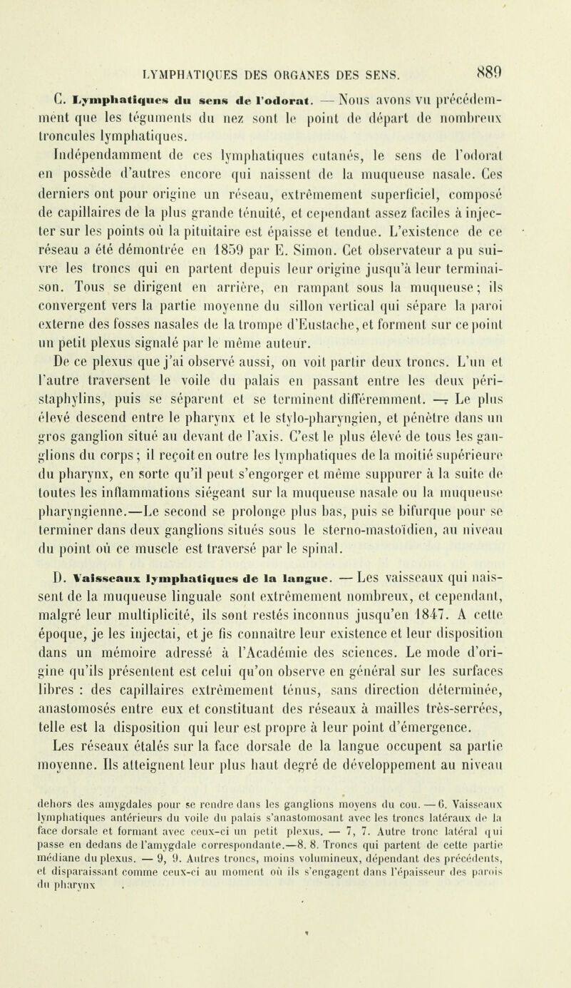 G. Lymphatique* du sens de l’odorat. —NOUS «1V0I1S Vil précédem¬ ment que les téguments du nez sont le point de départ de nombreux troncules lymphatiques. Indépendamment de ces lymphatiques cutanés, le sens de l’odorat en possède d’autres encore qui naissent de la muqueuse nasale. Ces derniers ont pour origine un réseau, extrêmement superficiel, composé de capillaires de la plus grande ténuité, et cependant assez faciles à injec¬ ter sur les points où la pituitaire est épaisse et tendue. L’existence de ce réseau a été démontrée en 1859 par E. Simon. Cet observateur a pu sui¬ vre les troncs qui en partent depuis leur origine jusqu’à leur terminai¬ son. Tous se dirigent en arrière, en rampant sous la muqueuse; ils convergent vers la partie moyenne du sillon vertical qui sépare la paroi externe des fosses nasales de la trompe d’Eustache, et forment sur ce point un petit plexus signalé par le même auteur. De ce plexus que j’ai observé aussi, on voit partir deux troncs. L’un et l’autre traversent le voile du palais en passant entre les deux péri- staphylins, puis se séparent et se terminent différemment. —r Le plus élevé descend entre le pharynx et le stylo-pharyngien, et pénètre dans un gros ganglion situé au devant de l’axis. C’est le plus élevé de tous les gan¬ glions du corps ; il reçoit en outre les lymphatiques de la moitié supérieure du pharynx, en sorte qu’il peut s’engorger et même suppurer à la suite de toutes les inflammations siégeant sur la muqueuse nasale ou la muqueuse pharyngienne.—Le second se prolonge plus bas, puis se bifurque pour se terminer dans deux ganglions situés sous le sterno-mastoidien, au niveau du point où ce muscle est traversé par le spinal. D. Vaisseaux lymphatiques de la langue. — Les vaisseaux qui nais¬ sent de la muqueuse linguale sont extrêmement nombreux, et cependant, malgré leur multiplicité, ils sont restés inconnus jusqu’en 1847. A cette époque, je les injectai, et je fis connaître leur existence et leur disposition dans un mémoire adressé à l’Académie des sciences. Le mode d’ori¬ gine qu’ils présentent est celui qu’on observe en général sur les surfaces libres : des capillaires extrêmement ténus, sans direction déterminée, anastomosés entre eux et constituant des réseaux à mailles très-serrées, telle est la disposition qui leur est propre à leur point d’émergence. Les réseaux étalés sur la face dorsale de la langue occupent sa partie moyenne. Ils atteignent leur plus haut degré de développement au niveau dehors des amygdales pour se rendre dans les ganglions moyens du cou.—6. Vaisseaux lymphatiques antérieurs du voile du palais s’anastomosant avec les troncs latéraux de la face dorsale et formant avec ceux-ci un petit plexus. — 7, 7. Autre tronc latéral qui passe en dedans de l’amygdale correspondante.—8. 8. Troncs qui partent de cette partie médiane du plexus. — 9, 9. Autres troncs, moins volumineux, dépendant des précédents, et disparaissant comme ceux-ci au moment où ils s’engagent dans l’épaisseur des parois du pharynx