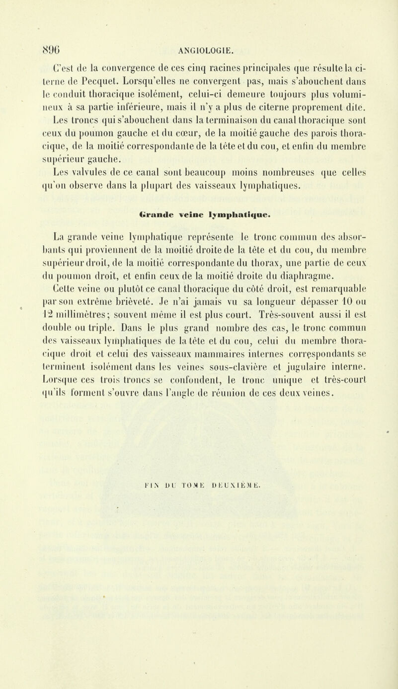 C’est de la convergence de ces cinq racines principales que résulte la ci¬ terne de Pecquet. Lorsqu’elles ne convergent pas, mais s’abouchent dans le conduit thoracique isolément, celui-ci demeure toujours plus volumi¬ neux à sa partie inférieure, mais il n’y a plus de citerne proprement dite. Les troncs qui s’abouchent dans la terminaison du canal thoracique sont ceux du poumon gauche et du cœur, de la moitié gauche des parois thora¬ cique, de la moitié correspondante de la tête et du cou, et enfin du membre supérieur gauche. Les valvules de ce canal sont, beaucoup moins nombreuses que celles qu’on observe dans la plupart des vaisseaux lymphatiques. Grande veine lymphatique. La grande veine lymphatique représente le tronc commun des absor¬ bants qui proviennent de la moitié droite de la tête et du cou, du membre supérieur droit, de la moitié correspondante du thorax, une partie de ceux du poumon droit, et enfin ceux de la moitié droite du diaphragme. Cette veine ou plutôt ce canal thoracique du côté droit, est remarquable par son extrême brièveté. Je n’ai jamais vu sa longueur dépasser 10 ou 12 millimètres; souvent même il est plus court. Très-souvent aussi il est double ou triple. Dans le plus grand nombre des cas, le tronc commun des vaisseaux lymphatiques de la tête et du cou, celui du membre thora¬ cique droit et celui des vaisseaux mammaires internes correspondants se terminent isolément dans les veines sous-clavière et jugulaire interne. Lorsque ces trois troncs se confondent, le tronc unique et très-court qu’ils forment s’ouvre dans l’angle de réunion de ces deux veines. FIN OU TOME DEUXIEME.