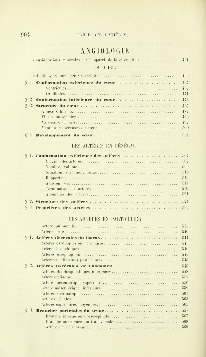 4NGI0L0GIË Considérations générales sur l’appareil de la circulation. 401 DU CŒUR Situation, volume, poids du cœur.. 465 § I. Conformation extérieure du cœur. 467 Ventricules. 467 Oreillettes. 474 § 2. Conformation intérieure «lu cœur. 472 § 3. Structure du cœur... 487 Anneaux fibreux. 487 Fibres musculaires. 489 Vaisseaux et nerfs. 497 Membranes séreuses du cœur. 500 ij 4 Développement (lu cœur. 504 DES ARTÈRES EN GÉNÉRAL § I. Conformation extérieure de» artère». 507 Origine des artères. 507 Nombre, volume. 509 Situation, direction, forme.!. 510 Rapports. 512 Anastomoses. 517 Terminaison des artères. 519 Anomalies des artères...’.. 521 § 2. Structure des artères. 524 § 3. Propriétés des artères. 582 DES ARTÈRES EN PARTICULIER Artère pulmonaire...... 538 Artère aorte. 540 § I . Artères viscérales du thorax. 544 Artères cardiaques ou coronaires. 545 Artères bronchiques.:. 546 Artères œsophagiennes. 547 Artères médiastines postérieures. 548 § 2. Artères viscérales de ralidoinrii. 548 Artères diaphragmatiques inférieures. 548 Artère cœliaque.. 551 Artère mésentérique supérieure. 556 Artère mésentérique inférieure. 559 Artères spermatiques. 561 Artères rénales. 563 Artères capsulaires moyennes... 565 § 3. llranches pariétales du tronc. 557 Branche interne ou dorso-spinalc. 567 Branche antérieure ou transversale.. ..... 568 Artère sacrée moyenne. 569