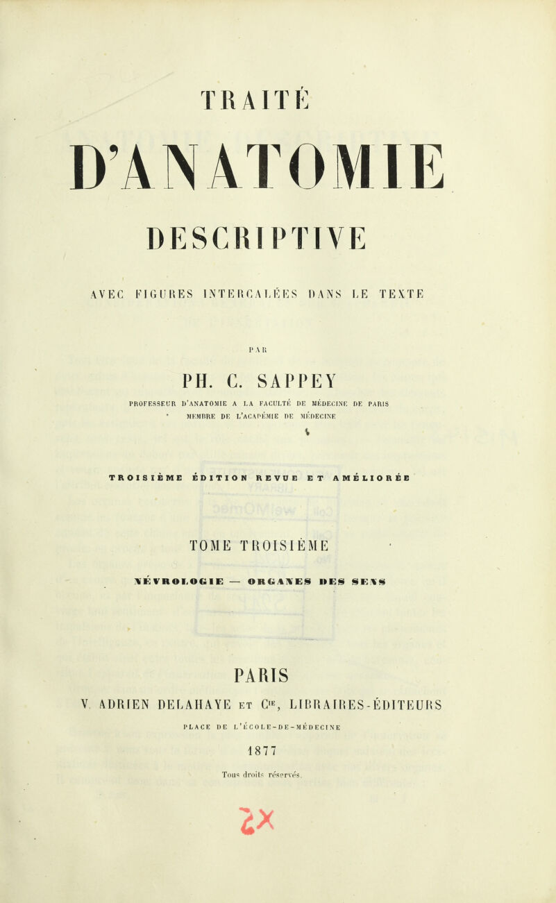 T R AIT É D’ANATOMIE DESCUTP TIVE AVEC FIGUPiES INTEKCAEÉES HANS LE TEXTE P A 11 PH. C. SAPPEY PROFESSEUR D’ANATOMIE A LA FACULTÉ DE MÉDECINE DE PARIS * MEMRRE DE L’aCAOÉMIE DE MÉDECINE TROISIÈME ÉDITION REVUE ET AMÉLIORÉE TOME TROISIÈME :«ÉVnOI,OGIE — OHGAIVES HES SEWS PARIS V ADRIEN DELAHAYE et C, LIimAIRES-ÉDIÏEÜRS PLACE DE l’ÉCOLE-DE-MÉDECINE 1877 Tou<; droit?! réserves.