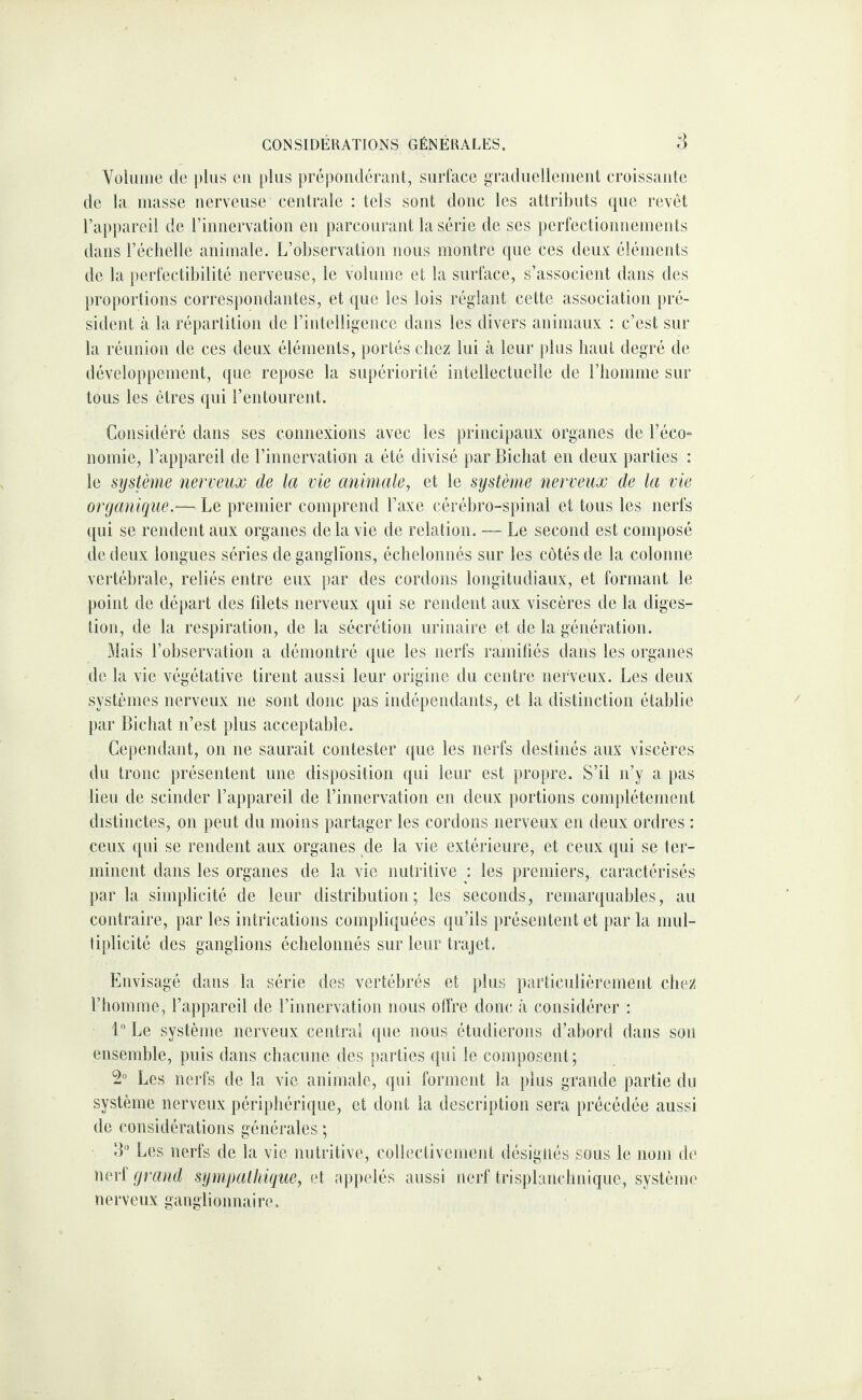 CONSIDÉRATIONS GÉNÉRALES. ri Voliiiiie de plus en plus prépondérant, surface graduellement croissante de ta masse nerveuse centrale : tels sont donc les attributs que revêt l’appareil de riimervation eu parcourant la série de ses perlcctioimements dans l’échelle animale. L’observation nous montre que ces deux éléments de la perfectibilité nerveuse, le volume et la surface, s’associent dans des proportions correspondantes, et que les lois réglant cette association pré¬ sident à la répartition de rintelligence dans les divers animaux : c’est sur la réunion de ces deux éléments, portés chez lui à leur plus haut degré de développement, que repose la supériorité intellectuelle de l’iiomme sur tous les êtres qui l’entourent. Considéré dans ses connexions avec les principaux organes de l’éco¬ nomie, l’appareil de l’innervation a été divisé par Bicliat en deux parties : le système nerveux de la vie animale^ et le système nerveux de la vie organique.— Le premier comprend l’axe cérébro-spinal et tous les nerfs qui se rendent aux organes de la vie de relation. — Le second est composé de deux longues séries de ganglions, échelonnés sur les côtés de la colonne vertébrale, reliés entre eux par des cordons longitudiaux, et formant le point de départ des fdets nerveux qui se rendent aux viscères de la diges¬ tion, de la respiration, de la sécrétion urinaire et de la génération. Mais l’observation a démontré que les nerfs ramitîés dans les organes de la vie végétative tirent aussi leur origine du centre nerveux. Les deux systèmes nerveux ne sont donc pas indépendants, et la distinction établie par Bicliat n’est plus acceptable. Cependant, on ne saurait contester que les nerfs destinés aux viscères du tronc présentent une disposition qui leur est propre. S’il n’y a pas lieu de scinder l’appareil de l’innervation en deux portions complètement distinctes, on peut du moins partager les cordons nerveux en deux ordres : ceux qui se rendent aux organes ^de la vie extérieure, et ceux qui se ter¬ minent dans les organes de la vie nutritive : les premiers, caractérisés par la simplicité de leur distribution; les seconds, remarquables, au contraire, par les intrications compliquées qu’ils présentent et par la mul¬ tiplicité des ganglions échelonnés sur leur trajet. Envisagé dans la série des vertébrés et plus particulièrement chez l’homme, l’appareil de rinnervation nous offre doue à considérer : 1 Le système nerveux central que nous étudierons d’abord dans son ensemble, puis dans chacune des parties qui le composent; 2“ Les nerfs de la vie animale, qui forment la plus grande partie du système nerveux périphérique, et dont la description sera précédée aussi de considérations générales ; B Les nerfs de la vie nutritive, collectivement désignés sous le nom de nerf grand sympathique, et ap|)elés aussi nerf trisplanchnique, système nerveux ganglionnaire.