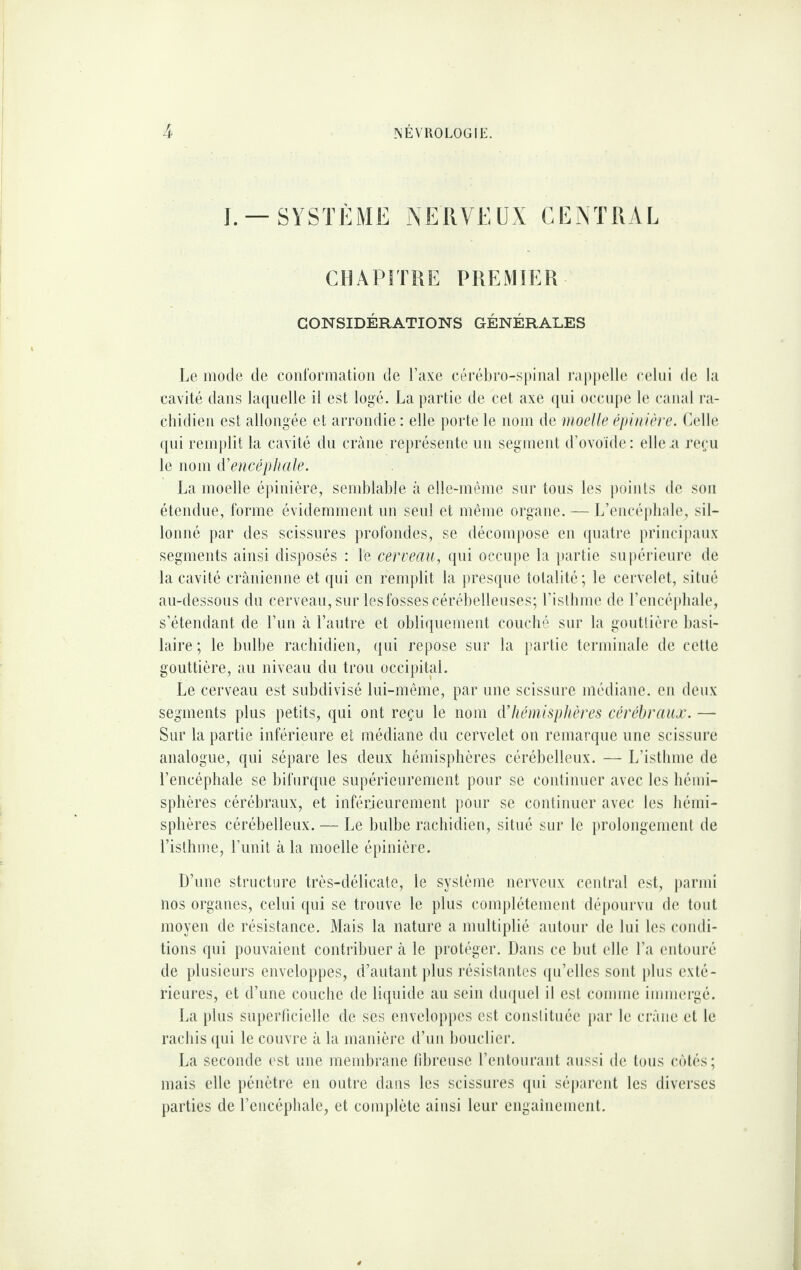 ]. —SYSTÈME NERVEUX CENTRAL CHAPITRE PREMIER CONSIDÉRATIONS GÉNÉRALES I^e mode de coid'ormatioii de l’axe eérél)rü-si)iiial rai)|)clle celui de la cavité dans hniuelle il est logé. La partie de cet axe ({iii occupe le canal ra¬ chidien est allongée et arrondie : elle porte le nom de moelle épuiière. Lelle ([ni remj)lit la cavité du crâne représente un segment d’ovoïde: elle a re(;u le nom d’encéphale. La moelle épinière, semblable à elle-même sur tous les [)oiuts de son étendue, forme évidemment un senl et même organe. — L’encéplnde, sil¬ lonné par des scissures profondes, se décomj)ose en (juatre principaux segments ainsi disposés : le cerveau, qui occupe la [lartie su|)érieure de la cavité crânienne et ([ui en remplit la j)resque totalité; le cervelet, situé au-dessous du cerveau, sur les fosses cérébelleuses; l’isllime de l’encépliale, s’étendant de l’iin à l’autre et obliquement coucbé sur la gontlière basi¬ laire ; le bnlbe racbidien, qui repose sur la [tartie terminale de cette gouttière, au niveau du trou occipital. Le cerveau est subdivisé lui-même, par une scissure médiane, en deux segments plus petits, qui ont reçu le nom d’hémisphères cérébraux. — Sur la partie inférieure et médiane du cervelet on remarque une scissure analogue, qui sépare les deux bémispbères cérébelleux. — L’istbme de l’encéphale se bifurque supérieurement pour se continuer avec les bénii- spbères cérébraux, et inférieurement pour se continuer avec les bénii- spbères cérébelleux. — Le bulbe rachidien, situé sur le [irolongemcnt de ristbme, l’unit à la moelle épinière. D’une structure très-délicate, le système nerveux ceidral est, parmi nos organes, celui ([ui se trouve le plus complètement dépourvu de tout moyen de résistance. Mais la nature a multiplié autour de lui les condi¬ tions qui pouvaient contribuer à le protéger. Dans ce but elle l’a entouré de plusieurs enveloppes, d’autant [)lus résistantes ({u’ellcs sont plus exté¬ rieures, et d’une couche de li([uide au sein du([uel il est comme immergé. La plus superlicielle de ses envelop[)es est constituée [)ar le crâne et le rachis ([ui le couvre â la manière d’uii bouclier. La seconde est une membrane libreuse l’entourant aussi de tous cjïtés; mais elle [)énètre en outre dans les scissures (pii sé|)arcnt les diverses parties de l’encéphale, et complète ainsi leur engaînement.