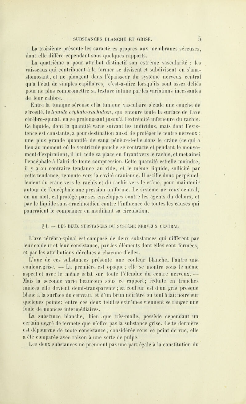 SUBSTANCES BLANCHE ET GRISE. ;) La troisième présente les caractères propres aux membranes séreuses, dont elle diffère cependant sons quelques rapports. La quatrième a pour attribut distinctif son extrême vascnlarité : les vaisseaux qui contribuent à la former se divisent et subdivisent en s’ana¬ stomosant, et ne plongent dans l’épaisseur du système nerveux central qu’à l’état de simples capillaires, c’est-à-dire lorsqu’ils sont assez déliés pour ne plus compromettre sa texture intime parles variations incessantes de leur calibre. Entre la tunique séreuse et la tnni({ne vasculaire s’étale une couche de sérosité, \e liquide cépJialo-racltidieu, qui entoure tonte la surface de l’axe cérébro-spinal, en se prolongeant jusqu’à l’extrémité inférieure du rachis. Ce liquide, dont la quantité varie suivant les individus, mais dont l’exis¬ tence est constante, a pour destination aussi de protéger le ceidre nerveux: nue pins grande quantité de sang pénètre-t-elle dans le crâne (ce qui a lieu au moment où le ventricule gauche se contracte et pendant le mouve¬ ment d’expiration), il lui cède sa place en fuyant vers le rachis, et met ainsi l’encéphale à l’abri de toute compression. Cette quantité est-elle moindre, il y a au contraire tendance au vide, et le même liquide, sollicité par cette tendance, remonte vers la cavité crânienne. Il oscille donc perpétuel¬ lement du crâne vers le rachis et du rachis vers le crâne, pour maintenir autour de l’encéphale une pression uniforme. Le système nerveux central, en un mot, est protégé par ses enveloppes contre les agents du dehors, et par le liquide sous-arachnoïdien contre l’influence de tontes les causes qui pourraient le comprimer en modifiant sa circulation. I I. — DES DEUX SUBSTANCES DU SYSTÈME NERVEUX CENTRAL L’axe cérébro-spinal est composé de deux substances qui diffèrent par leur couleur et leur consistance, par les éléments dont elles sont formées, et par les attributions dévolues à chacune d’elles. L’une de ces substances présente une couleur blanche, l’autre une couleur grise. — La première est opaque ; elle se montre sous le même aspect et avec le même éclat sur toute l’étendue du centre nerveux. — Mais la seconde varie beaucoup sous ce rapport; réduite en tranches minces elle devient demi-transparente ; sa couleair est d’un gris presque blanc à la surface du cerveau, et d’un brun noirâtre ou tout à fait noire sur quelques points; entre ces deux teintes extrêmes viennent se ranger une fonle de nuances intermédiaires. La substance blanche, bien que très-molle, possède cepemlant un certain degré de fermeté que n’offre pas la snbstance grise. Celte dernière est dépourvue de toute consistance; considérée sous ce point de vue, elle a été comparée avec raison à une sorte de pulpe. Les deux substances ne prennent pas une part égale à la constitution du