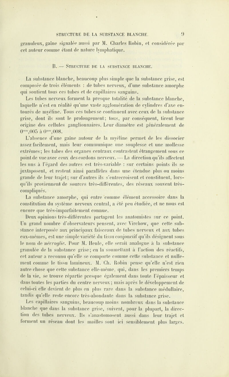 raniileiix, gaine signalée aussi par M. Charles Ilohin, et considérée pnr cet auteur coinine étant de nature lyinpliaticpie. B. — Structure de la substance blanche. La substance blanche, beaucoup plus simple que la substance grise, est composée de trois éléments : de tubes nerveux, d’une substance amorplie qui soutient tons ces tubes et de capillaires sanguins. Les tubes nerveux forment la presque totalité de la substance blanche, laquelle n’est en réalité qu’une vaste agglomération de cylindres d’axe en¬ tourés de myéline. Tous ces tubes se continuent avec ceux de la sul)stance grise, dont ils sont le prolongement; tous, par conséquent, tirent leur origine des cellules ganglionnaires. Leur diamètre est généralement de O™,005 à 0”,008. L’absence d’une gaine autour de la myéline permet de les dissocier assez facilement, mais leur communique une souplesse et une mollesse extrêmes; les tubes des organes centraux contrastent étrangement sous ce point de vue avec ceux des cordons nerveux.— La direction qu’ils affectent les lins à l’égard des autres est très-variable : sur certains points ils se juxtaposent, et restent ainsi parallèles dans une étendue plus ou moins grande de leur Irajet; sur d’autres ils s’entrecroisent et constituent, lors¬ qu’ils proviennent de sources très-différentes, des réseaux souvent très- compliqués. La substance amorphe, qui entre 'comme élément accessoire dans la constitution du système nerveux central, a été peu étudiée, et ne nous est encore que très-imparfaitement connue. Deux opinions très-différentes partagent les anatomistes sur ce point. Un grand nombre d’observateurs pensent, avec Virchow, que cette sub¬ stance interposée aux principaux faisceaux de tubes nerveux et aux tubes eux-mêmes, est une simple variété du tissu conjonctif qu’ils désignent sous le nom de névrocjUe. Pour M. Henle, elle serait analogue à la substance granulée de la substance grise; en la suumetlant à l’action des réactifs, cet auteur a reconnu qu’elle se comporte comme cette substance et nulle¬ ment comme le tissu lamineux. M. Ch. Flobiii pense qu’elle n’est rien autre chose que cette substance elle-même, qui, dans les premiers temps de la vie, se trouve répartie presque également dans toute l’épaisseur et dans toutes les parties du centre nerveux; mais après le développement de celui-ci elle devient de plus en plus rare dans la substance médullaire, tandis qu’elle reste encore très-abondaide dans la substance grise. Les capillaires sanguins, beaucoup moins nombreux dans la substance blanche que dans la substance grise, suivent, pour la plupart, la direc¬ tion des tubes nerveux. Ils s’anastomosent aussi dans leur trajet et forment un réseau dont les mailles sont i(‘i sensil)lement ))lus larges.