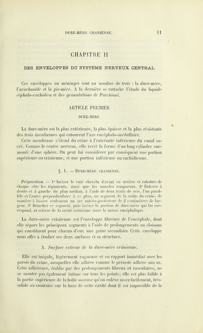 CHAPITRE n DES ENVELOPPES DU SYSTÈME NERVEUX CENTRAL Ces enveloppes on méninges sont an nombre de trois : la dure-mère, Varachndide et la pie-mère. A la dernière se rattache l’étude du lifpiide cépMlo-rachidien et des granulations de Pacchioni. ARTICLE PREMIER DURE-MÈRE La dure-mère est la pins extérieure, la plus épaisse et la plus résistante des trois membranes qui entourent Taxe encépbalo-médnllaire. Cette membrane s’étend du crâne à l’extrémité inférieure du canal sa¬ cré. Comme le centre nerveux, elle revêt la forme d’un long’cylindre sur¬ monté d’une sphère. On peut lui considérer par conséquent une portion supérieure ou crânienne, et Une portion inférieure ou rachidienne. §. 1. —Dure-mère crânienne. Préparation. — 1° Inciser le cuir chevelu d’avant en arrière et rabattre de chaque côté les téguments, ainsi que les muscles temporaux. 2° Enlever à droite et à gauche du jdan médian, à l’aide de deux traits de scie, l’im paral¬ lèle et l’autre perpendiculaire à ce plan, un segment de la voûte du crâne, de manière à laisser seulement un arc autéro-})Ostérieur de 2 centimètres de lar¬ geur. 3° Détacher ce segment, puis inciser la portion de dure-mère (pu lui cor¬ respond, et retirer de la cavité crânienne toute la masse encéphalique. La dure-mère crânienne est l’enveloppe fibreuse de l’encéphale, dont elle sépare les principaux segments â l’aide de })rolongements ou cloisons qui constituent pour chacun d’eux une gaine secondaire Celte enveloppe nous offre à étudier ses deux surfaces et sa structure. A. Surface externe de la dure-mère crânienne. Elle est inégale, légèrement rugueuse et en rapport immédiat avec les parois du crâne, auxquelles elle adhère comme le périoste adhère aux os. Cette adhérence, établie par des prolongements fibreux et vasculaires, ne se montre pas également intime sur tous les points; elle est |)lus faible â la partie supérieure de la boîte osseuse qu’on enlève assez facilement, très- solide au contraire sur la base de cette cavité dont il est impossible de la