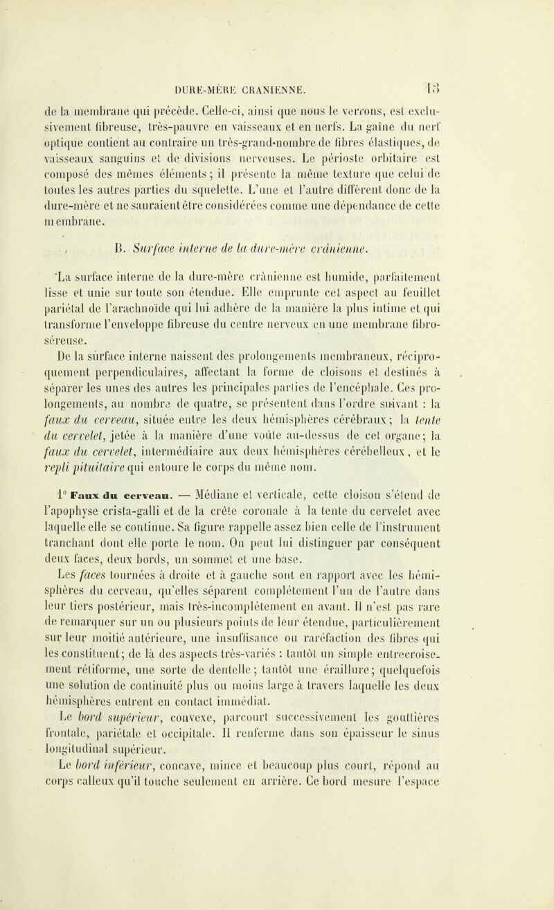 de la meuibraiie qui précède. Celle-ci, ainsi que nous le verrons, esl exclu¬ sivement fibreuse, très-pauvre en vaisseaux et en nerfs. La gaine du nerf optique contient au contraire un très-graiid*nombre de fibres élastiques, de vaisseaux sanguins et de divisions nerveuses. Le périoste orbitaire est composé des mêmes éléments ; il préseide la même texture que celui de toutes les autres parties du squelette. L’iine et l’autre diffèrent donc de la dure-mère et ne sauraient être considérées comme une dépendance de cette membrane. . 13. Surface interne de la dure-mère crânienne. ‘La surface interne de la dure-mère crânienne est bumide, parfaitement lisse et unie sur toute son étendue. Elle emprunte cet aspect au feuillet pariétal de l’arachnoide qui lui adhère de la manière la plus intime et qui transforme l’enveloppe libreuse du centre nerveux en une membrane libro- séreuse. De la surface interne naissent des prolongements mendjraneux, récipro¬ quement perpendiculaires, affectant la forme de cloisons et destinés à séparer les unes des autres les principales parties de l’encéphale. Ces pro¬ longements, au nombre de quatre, se présentent dans l’ordre su-ivant : la faux du cerveau, située entre les deux hémisphères cérébraux ; la tente du cervelet, jetée à la manière d’une voûte au-dessus de cet organe; la faux du cervelet, intermédiaire aux deux hémisphères cérébelleux, et le repli pituitaire qui entoure le corps du même nom. 1*’ Faux du cerveau. — Médiane et verticale, cette cloison s’étend de l’apophyse crista-galli et de la crête coronale à la tente du cervelet avec laquelle elle se continue. Sa figure rappelle assez bien celle de rinstrument tranchant dont elle porte le nom. On peut lui distinguer par conséquent deux faces, deux bords, un sommet et une base. Les faces tournées à droite et à gauche sont en rapport avec les hémi¬ sphères du cerveau, qu’elles séparent complètement l’un de l’autre dans leur tiers postérieur, mais Irès-incomplétement en avant. Il n’est pas rare de remarquer sur un ou plusieurs points de leur étendue, particulièrement sur leur moitié antérieure, une insuffisance ou raréfaction des fibres qui les constituent; de là des aspects très-variés : tantôt un simple entrecroise¬ ment rétiforme, une sorte de dentelle; tantôt une éraillure; quelquefois une solution de continuité plus ou moins large à travers laquelle les deux hémisphères entrent en contact immédiat. Le bord supérieur, convexe, parcourt successivement les gouttières frontale, pariétale et occipitale. Il renferme dans son épaisseur le sinus longitudinal supérieur. Le bord inférieur, concave, mince et beaucoup plus court, répond au corps calleux qu’il louche seulement en arrière. Ce bord mesure l’esiiace