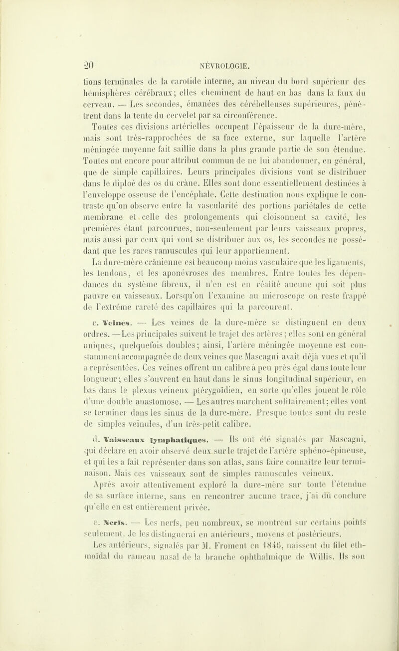 lions terminales de la carotide interne, au niveau du Ijord supérieur des hcniisplières cérébraux; elles cheininenl de haut en bas dans la Taux du cerveau. — Les secondes, émanées des cérébelleuses supérieures, })énè- trent dans la tente du cervelet par sa circonférence. Toutes ces divisions artérielles occupent l’épaisscnr de la dnre-mère, mais sont très-rapprocliées de sa face externe, sur bupiellc l’artère méningée moyenne fait saillie dans la plus grande partie de sou étendue. Toutes ont encore pour attribut commun de ne Ini abandonner, en général, ({ue de simple capillaires. Leurs principales divisions vont se distril)uer dans le diploé des os du crâne. Elles sont donc essentiellement destinées à l’enveloppe osseuse de l’encéphale. Cette destination nous expli(pie le con¬ traste ({u’on observe entre la vascularité des portions pariétales de cette membrane et celle des prolongements ([ui cloisonnent sa cavité, les })remières étant parcourues, non-seulement par leurs vaisseaux propres, mais aussi par ceux qui vont se distribuer aux os, les secondes ne possé¬ dant que les rares ramuscules qui leur appartiennent. La dure-mère crânienne est beaucoup moins vasculaire (pie les ligaments, les tendons, et les aponévroses des membres. Entre toutes les dépen¬ dances du système fibreux, il n’en est en réalité aucune qui soit plus pauvre en vaisseaux. Lorsqu’on rexamine au microscope on reste frappé de l’extrême rareté des capillaires qui la parcourent. c. WciBies. — Les veines de la dure-mère se distinguent en deux ordres. -—Lesprincipales suivent le trajet des artères; elles sont en général uni(}ues, quel(|uefois doubles; ainsi, l’artère méningée moyenne est con¬ stamment accompagnée de deux veines que Mascagni avait déjà vues et (ju’il a représentées. Ces veines olîrent un calibre à peu près égal dans tonte leur longueur; elles s’ouvrent en haut dans le sinus longitudinal supérieur, en bas dans le plexus veineux ptérygoïdien, en sorte ([ii’elles jouent le rôle d’une double anastomose. — Les autres marchent solitairement; elles vont se terminer dans les sinus de la dure-mère. Presque toutes sont du reste de sim}(les veinules, d’un très-petit calibre. d. '%'aisscaux lyiaBpBiatiqi&cs. — Ils ont été signales par .Ilascagni, qui déclare en avoir observé deux sur le trajet de l’artère sjibéno-épineuse, et qui les a fait représenter dans son atlas, .sans faire connaître leur termi¬ naison. Mais ces vaisseaux sont de simples ramuscules veineux. Après avoir attentivement exploré la dure-mère sur toute rétemiiu' de sa surface interne, sans en rencontrer aucune trace, j’ai ilù coiiclui-e qu’elle en est entièrement privée. e. ^■crls. — Les nerfs, peu nombreux, se monti’ont sur certains poitits senlement. .le les distinguerai en antérieurs, moyens ('t postérieurs. [.es antéiâeurs, signalés par M. Eroment en l<S i(>, naissent du lilet etli- moïdal du rameau nasal do la branche ophlhalmiipie (l(‘ àVillis. Ils smi