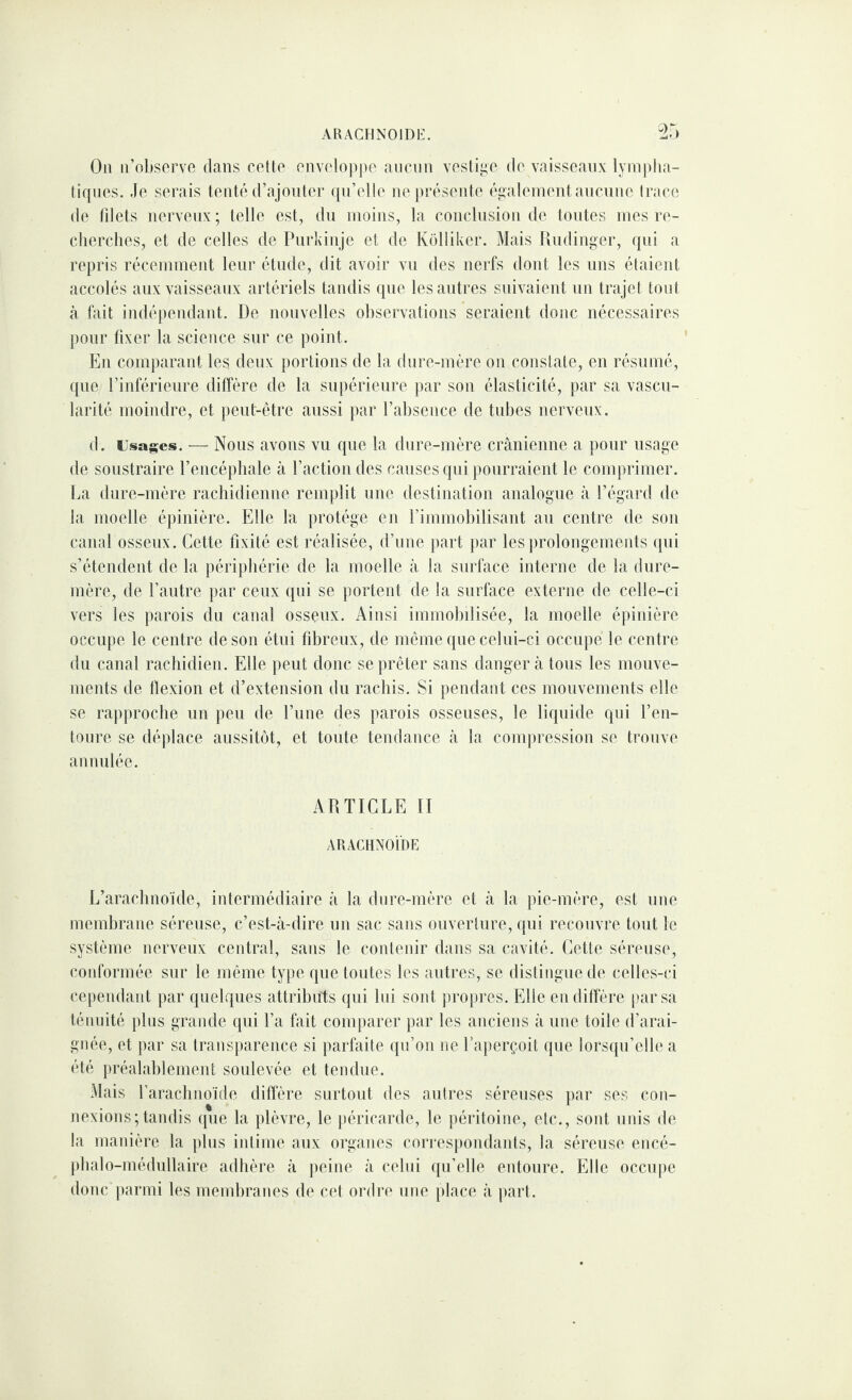 ARACFINOlDi:. Ou ii’obsorve dans rôtie onvoloppo aurmi vosli^o do vaissoaiix lyrnplia- tiquos. Jo serais tenté (rajoiilor (prelle nepréseide égaleineiitaucnne Iraee de filets nerveux; telle est, du uioijis, la coiiclusioii de toutes rues re¬ cherches, et de celles de Purkiiije et de Kolliker. Mais Uudiuger, qui a repris réceuimeut leur étude, dit avoir vu des nerfs dont les uns étaient accolés aux vaisseaux artériels tandis que les autres suivaient un trajet tout à lait indépendant. De nouvelles observations seraient donc nécessaires pour fixer la science sur ce point. En comparant les, deux portions de la dure-mère on constate, en résumé, que rinférieure diffère de la supérieure par son élasticité, par sa vascu¬ larité moindre, et peut-être aussi par rabsence de tubes nerveux. d. Usages. ■— Nous avous vu que la dure-mère crtànienne a pour usage de soustraire Tencéphale à l’action des causes qui pourraient le comprimer, [.a dure-mère rachidienne remplit une destination analogue à l’égard de la moelle épinière. Elle la protège en l’immobilisant au centre de son canal osseux. Cette fixité est réalisée, d’une part par les ])rolongements (pii s’étendent de la périphérie de la moelle à la surface interne de la dure- mère, de l’autre par ceux qui se portent de la surface externe de celle-ci vers les parois du canal osseux. Ainsi immobilisée, la moelle épinière occupe le centre de son étui fibreux, de môme que celui-ci occupe le centre du canal rachidien. Elle peut donc se prêter sans danger tà tous les mouve¬ ments de flexion et d’extension du rachis. Si pendant ces mouvements elle se rapproche un peu de l’une des parois osseuses, le liquide qui l’en¬ toure se déplace aussitôt, et toute teudance à la compression se trouve annulée. ADTICLE II AUACHXOibE L’arachnoïde, intermédiaire à la dure-mère et à la pie-mère, est une membrane séreuse, c’est-à-dire un sac sans ouverture, qui recouvre tout le système nerveux central, sans le contenir dans sa cavité. Cette séreuse, conformée sur le même type que toutes les autres, se distingue de celles-ci cependant par quelques attributs qui lui sont propres. Elle en diffère par sa ténuité plus grande qui l’a fait comparer par les auciens à une toile d’arai¬ gnée, et par sa transparence si parfaite qu’on ne l’ajierçoit que lorsqu’elle a été préalablement soulevée et tendue. Mais l’araclmoïde diflere surtout des autres séreuses par ses con¬ nexions; tandis (pie la plèvre, le j)éricarde, le péritoine, etc., sont unis de la manière la plus intime aux organes cori'espondanls, la séreuse encé- phalo-médullaire adhère à peine à celui qu’elle entoure. Elle occupe doue jairmi les membranes de cet ordre une place à part.