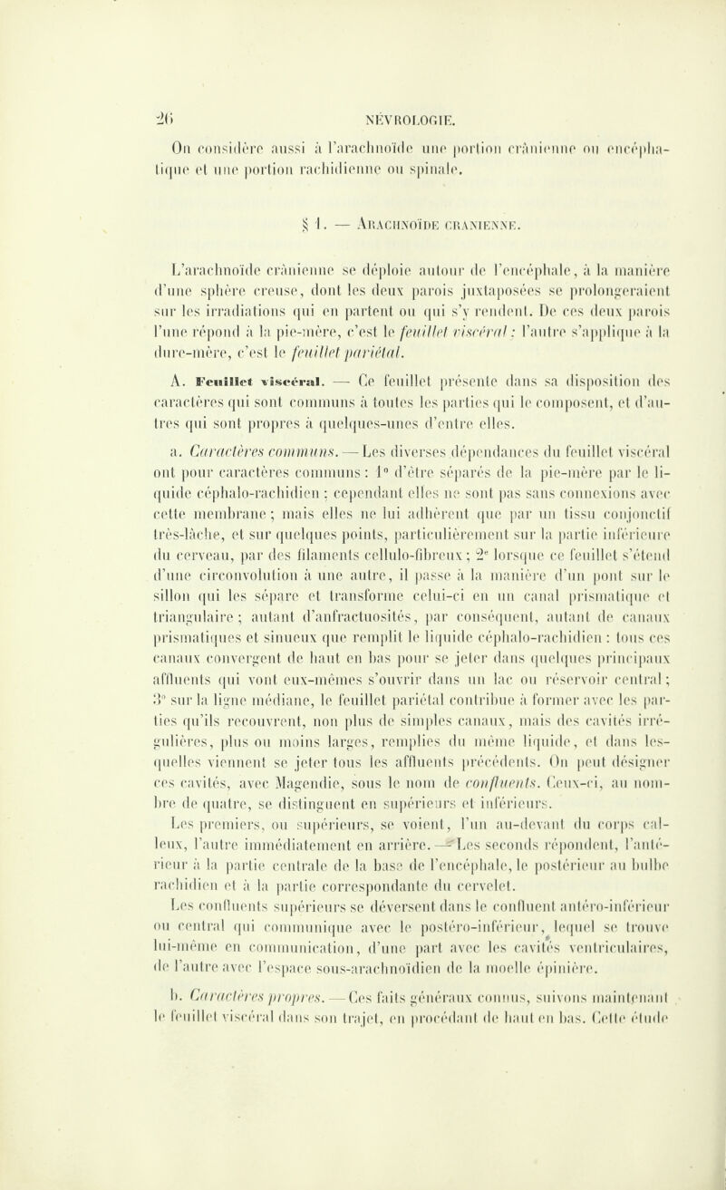 On considôro aussi à raracliiioïdo mio portion rràni(‘nnp on cnrôplia- tiqno (d lino portion racliidioiuie on spinalo. ^1. — Amaciixoïde cuamkawk. L’araclinoïde crànienno se déploie autour de reneéphale, à la manière d’une sphère ci'eiise, dont les deux pai'ois jiixtaiiosées se pi'oloniioraient sur les iri'adiatious qui eu partout ou ipii s’y rondout. De ces deux pai*ois l’iine répond à la pie-mère, c’est le feidllrl riscnvd : l’aiilre s’ap[)lique à la dure-mère, c’est le feuillet pariétal. A. Feuîüet ^îscérai. — Ce feuillet présente dans sa disposition des caractères qui sont communs à toutes les jiartios qui le composent, et d’au¬ tres qui sont propres à quelques-unes d’entre elles. a. Caractères communs. — Les diverses dépendances du feuillet viscéral ont pour caractères communs: 1 d’étre séqiarés de la pie-mère jiar le li¬ quide céphalo-rachidien : cependant elles ne sont pas sans connexions avec cette membrane; mais elles no lui adhèrent que par un tissu conjouclil très-làche, et sur quelques points, |)articnlièrement sur la partie inférieure du cerveau, par des filaments cellulo-fihrenx ; lorsipie ce feuillet s’étend d’une circonvolution à une autre, il jiasse à la manière d’un jioiit sur h' sillon qui les sépare et transforme celui-ci eu un canal pj‘ismati([ue et triangnlaire ; autant d’anfractuosités, par couséipieut, autant de canaux plasmatiques et sinueux que remplit le liquide céphalo-rachidien : tous ces canaux convergent de haut en bas pour se jeter dans (piehpies principaux afilueuts (jui vont eux-mêmes s’ouvrir dans un lac ou réservoir central; d” sur la ligue médiane, le feuillet pariétal contrihue à former avec les pal¬ lies qu’ils recouvrent, non plus de simples canaux, mais des cavités irré¬ gulières, plus ou moins larges, remplies du mémo liipiide, et dans les- (pielles viennent se jeter tous les afilueuts précédents. On jieut désigiu'r ces cavités, avec Magendie, sous le nom de confluents. Oeux-ci, au nom- hre de ([uatre, se distinguent en supérieurs (d inférieurs. Les premiers, ou supéiâeurs, se voienl, l’iin au-devaid du corps cal¬ leux, l’autre immédiatement en ai*rière. — T.es seconds réjiondent, l’aiité- rieiir à la partie ceidi'ale de la hase de l’encéphale, le |)ostéi'i(Mii‘ au hulhe rachidien et à la jiartie corres))ondante du cervelet. Les coidluents supéiûeurs se déversent dans le coidlueid anléro-inféiueiir ou central tpii comnmiucpie avec le postéro-iiderieui’, leipnd se ti'ouw' liii-méme eu communication, d’une paid avec les cavilés veulriculaiiTs, de l’autre avec l’i'siiace sous-arachiioidien de la imndle éjiinière. h. Caraclères propres. — C(‘s faits généraux connus, suivons maintenani le lèiiillet viscéral dans son trajet, en procédant d(‘ haut (ui bas. (adlc* étinh'