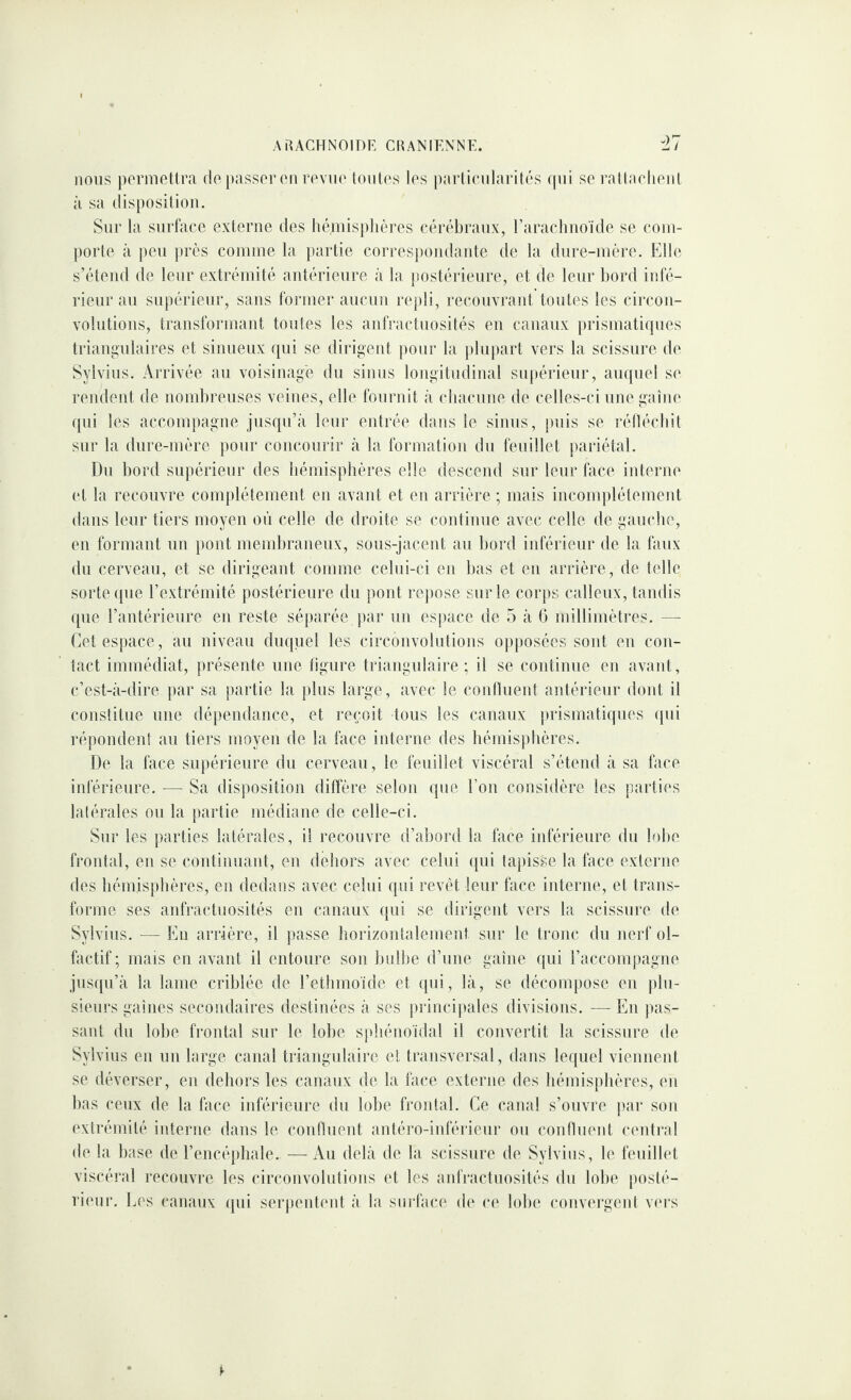 nous pormetlra do passer on rovno lontos los parlionlarilôs qui so rallaohonl à sa disposition. Sur la surface externe des héniisplières cérébraux, raraclinoïde se com¬ porte à peu près comme la j)artie correspondante de la dure-mère. Elle s’étend de leur extrémité antérieure à la postéiâeure, et de leur bord infé¬ rieur au supérieur, sans former aucun repli, l’econvrant toutes les circon- volutioiis, transformant toutes les aufractuosités en canaux prismatiques triangulaires et sinueux qui se dirigent pour la plu))art vers la scissure de Sylvius. Arrivée au voisinage du sinus longitudinal supérieur, ampiel se rendent de nombreuses veines, elle fournit à chacnne de celles-ci une gaine qui les accompagne jusqu’à leur entrée dans le sinus, puis so l’éllécliit sur la dure-mère pour concourir à la formation du feuillet pariétal. Du bord supérieur des hémisphères elle descend sur leur face interne et la recouvre complètement en avant et en arrière ; mais incomplètement dans leur tiers moyen où celle de droite se continue avec celle de gauche, eu formant un pont membraneux, sous-jacent au bord inférieur de la faux du cerveau, et se dirigeant comme celui-ci en bas et eu arrière, de telle sorte que l’extrémité postérieure du pont re])Ose sur le corps calleux, tandis ([ue rantérienre en reste séparée par un espace de 5 à G millimètres. — Cet espace, au niveau duquel les circouvolutions opposées sont on con¬ tact immédiat, présente une figure triangulaire; il se continue en avant, c’est-à-dire par sa partie la plus large, avec le confluent antérieur dont il constitue une dépendance, et reçoit tous les canaux prismatiques qui répondent au tiers moyen de la face interne des hémisphères. De la face supérieure du cerveau, le feuillet viscéral s’étend à sa face inférieure. -— Sa disposition diffère selon que l’on considère les parties latérales on la partie médiane de celle-ci. Sur les parties latérales, il recouvre d’abord la face inférieure du lobe frontal, en se continuant, en dehors avec celui (|ui tapisse la lace externe des hémisphères, en dedans avec celui qui revêt leur face interne, et trans¬ forme ses anfraetnosités en canaux qui se dirigent vers la scissure de Sylvius. — Eu arrière, il passe borizoulalement sur le tronc du nerf ol¬ factif; mais en avant il entoure son bulbe d’une gaine qui raccompagne jusqu’à la lame criblée de l’etlimoide et qui, là, se décompose eu plu¬ sieurs gaines secondaires destinées à ses princi|»ales divisions. — En pas¬ sant du lobe frontal sur le lobe sjdaénoïdal il convertit la scissure de Sylvius en un large canal triangulaire et transversal, dans lequel vieiinent se déverser, eu dehors les canaux de la face externe des hémisphères, en bas ceux de la face inférieure du lobe frontal. Ce canal s’ouvre par son exli'émité interne dans le confinent antéro-iidërieni* on confluent centi*al de la base de l’encéphale. — Au delà de la scissure de Sylvius, le feuillet viscéral recouvre les circonvolutions et les anfractuosités du lobe posté- ri(Mir. Les canaux qui sei'pentent à la surface d(‘ c(‘ lobe conveigeid v('rs