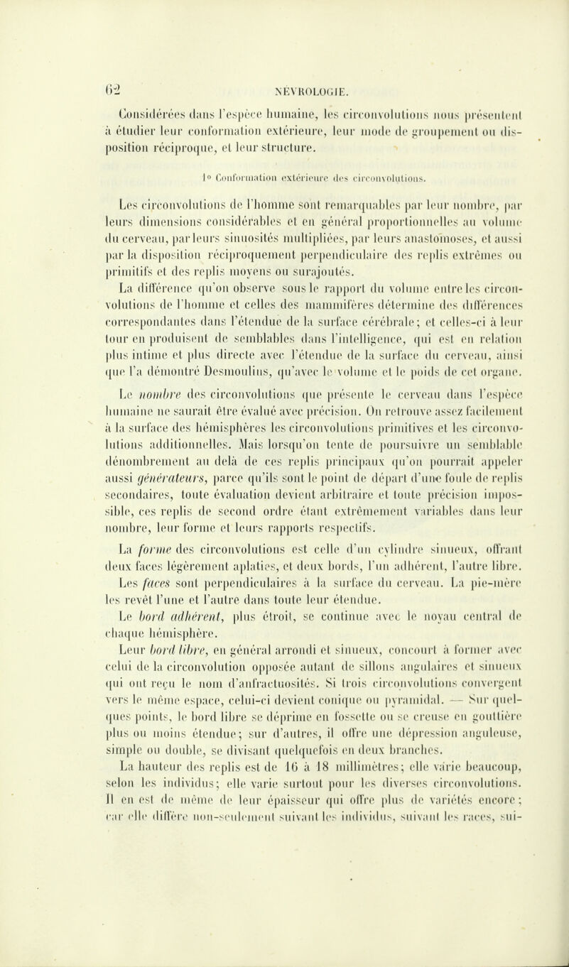 ()-2 Considérées d;nis respéce liuiiiaine, h'S rircoiivoliilioiis nous préscoili'iil à étudier leur eüiitbriiialioii extérieuia', leur mode de groupemenl ou dis¬ position récipi'oipie, et leur structure. 1° Conforiiiatioii extérieure (U'S cireouvolutioiis. Les circonvolutions de riioninie sont reniartjuables j)ar leur nomhi-e, par leurs dimensions considérables et en général proporlionnelles au V(dume du cerveau, parleurs sinuosités multij)liées, par leurs anastomoses, et aussi par la disposilion réci})roquement perpendiculaire des re|)lis exlrémes ou primitifs et des replis moyens ou surajoutés. La ditïerence (pi’on observe, sous le rapport du volume entre les circon¬ volutions de riiomme et celles des mammifères détermine des dillérences correspondantes dans rétendiie de la surface cérébrale ; et celles-ci à leur tour en produisent de semblables dans rintelligence, tpii est en relation plus intime et plus directe avec rétendue de la surface du cerveau, ainsi ([ue La démontré Desmoulins, qu’avec le volume et le poids de cet organe. Le nombre des circonvolutions ({ue })réseide le cerveau dans resj)èce bnmaine ne saurait être évalué avec })récision. On retrouve ass(‘z facilement à la surface des bémisplières les circonvolutions primitives et les circonvo¬ lutions additionnelles. Mais lorsqu’on tente de ])oursuivre un semblable dénombrement au delà de ces replis principaux ({u’on i)Ouri-ait appeb'r aussi générateurs, parce qu’ils sont le })oint de départ d’iiiK} foule de rejtlis secondaires, toute évaluation devient arbitraire et toute j)récision iiujtos- sible, ces replis de second ordre étant extrêmement variables dans leur nondjre, leur forme et leurs rapports respectifs. La forme des circonvolutions est celle d’un cylindre sinueux, offrant deux faces légèrement aplaties, et deux bords, l’un adbérejit, l’autre libre. Les faces sont perpendiculaires à la surface du cerveau. La pie-mèia' les revêt l’iine et l’autre dans toute leur étendue. Le bord adhérent, plus étroit, se continue avec le noyau central de cluuiue bémisphère. Leur bord libre, en général arrondi et sinueux, concourt à former ,ivec celui de la circonvolution opposée autant de sillons angulaires et sinueux ([ui ont reçu le nom d’anfractuosités. Si trois ciiTonvolutions conveigcmt vers le même espace, celui-ci devient coni(pie ou pyramidal. - - Sui‘ (piel- (pies points, le bord libre se déprime en fossette ou se ci‘eus(‘ en gouttièia' plus ou moins étendue; sur d’autres, il offre une dépression anguleuse, simple ou double, se divisant ([uebjuefois en deux branches. La hauteur des replis est de 16 à 18 millimètres; elle va'rie beaucoup, selon les individus; elle varie surtout pour les diverses cii'convolutions. 11 en est de même, de leur épaisseur qui ollVe jdus de variétés encore; car (die dilfère non-sf'ub'jm'iit suivant b's individus, suivant les races, sni-