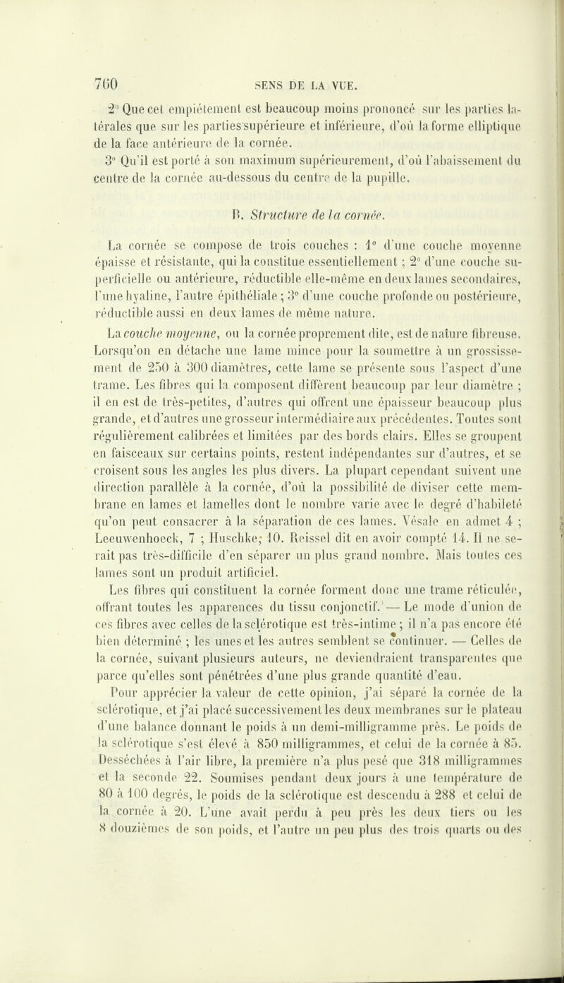 ^2° Quecel empiétement est beaucoup moins prononcé sur les parties la¬ térales que sur les parties supérieure et inférieure, d’oii la forme elliptique de la face antérieure de la cornée. S* Qu’il est porté à son maximum supérieurement, d’où l’abaissement du centre de la cornée au-dessous du centre de la pupille. B. Structure de la cornée. La cornée se compose de trois couches : 1“ d’une couche moyenne épaisse et résistante, qui la constitue essentiellement ; 2“ d’une couche su¬ perficielle ou antérieure, réductible elle-même en deux lames secondaires, l’ime hyaline, l’autre épithéliale; 3 d’une couche profonde ou postérieure, réductible aussi en deux lames de même nature. hsL couche moyenne^ ou la cornée proprement dite, est de nature fibreuse. Lorsqu’on en détache une lame mince pour la soumettre à un grossisse¬ ment de 250 à 300 diamètres, cette lame se présente sous l’aspect d’une trame. Les fibres qui la composent diffèrent beaucoup par leur diamètre ; il en est de très-petites, d’autres qui offrent une épaisseur beaucoup plus grande, et d’autres une grosseur intermédiaire aux précédentes. Toutes son! régulièrement calibrées et limitées par des bords clairs. Elles se groupent en faisceaux sur certains points, restent indépendantes sur d’autres, et se croisent sous les angles les plus divers. La plupart cependant suivent une direction parallèle k la cornée, d’où la possibilité de diviser cette mem¬ brane en lames et lamelles dont le nombre varie avec le degré d’habileté qu’on peut consacrer à la séparation de ces lames. Yésale en admet 4 ; Leeuwenhoeck, 7 ; Huschke; 10. Reissel dit en avoir compté 14. Tl ne se¬ rait pas très-difficile d’en séparer un plus grand nombre. Mais tonies ces lames sont un produit artificiel. Les fibres qui constituent la cornée forment donc une trame réticulée, offrant toutes les apparences du tissu conjonctif.’—Le mode d’union de ces fibres avec celles de la sclérotique est très-intime ; il n’a pas encore élé bien déterminé ; les unes et les autres semblent se continuer. — Celles de la cornée, suivant plusieurs auteurs, ne deviendraient transparentes qne parce qu’elles sont pénétrées d’une plus grande quantité d’ean. Pour apprécier la valeur de cette opinion, j’ai séparé la cornée de la sclérotique, et j’ai placé successivement les deux membranes sur le plateau d’une balance donnant le poids à un demi-milligramme près. Le poids de la sclérotique s’est élevé à 850 milligrammes, et celui de la cornée à 85. Desséchées à l’air libre, la première n’a plus pesé que 318 milligrammes et la seconde 22. Soumises pendant deux jours à nue lempérature de 80 à 100 degrés, le poids de la sclérotique est descendu à 288 et celui de la cornée à 20. L’une avait perdu à peu près les deux tiers ou les 8 douzièmes de son poids, et l’autre un peu |)lus des trois (piarts ou des