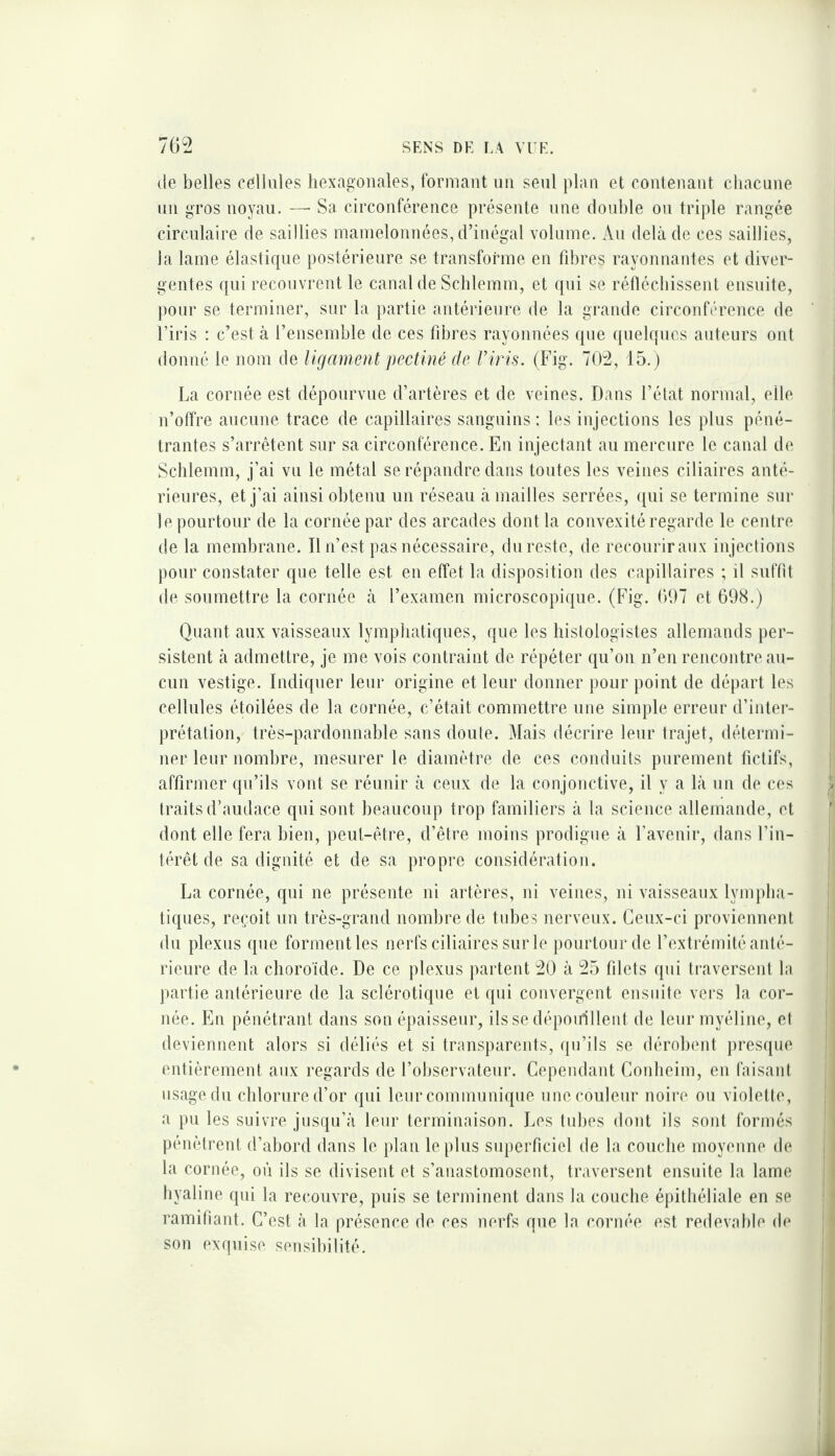 (le belles cellules hexag’onales, formant un seul plan et contenant chacune un gros noyau. —■ Sa circonférence présente une double ou triple rangée circulaire de saillies mamelonnées, d’inégal volume. Au delà de ces saillies, la lame élastique postérieure se transforme en fd)res rayonnantes et diver¬ gentes qui recouvrent le canal de Schlemm, et qui se rétlécliissenl ensuite, })Our se terminer, sur la partie antérieure de la grande circonférence de l’iris : c’est à rensemble de ces fibres rayonnées que quelques auteurs ont donné le nom de ligament pectiné de Viris. (Fig. 702, 15.) La cornée est dépourvue d’artères et de veines. Dans l’état normal, elle n’offre aucune trace de capillaires sanguins ; les injections les plus péné¬ trantes s’arrêtent sur sa circonférence. En injectant au mercure le canal d(‘ Schlemm, j’ai vu le métal se répandre dans toutes les veines ciliaires anté¬ rieures, et j’ai ainsi obtenu un réseau à mailles serrées, ([ui se termine sur le pourtour de la cornée par des arcades dont la convexité regarde le centre de la membrane. Il n’est pas nécessaire, du reste, de recourir aux injections pour constater que telle est en effet la disposition des capillaires ; il suffit de soumettre la cornée à l’examen microscopique. (Fig. (>07 et 698.) Quant aux vaisseaux lymphatiques, que les histologistes allemands per¬ sistent à admettre, je me vois contraint de répéter qu’on n’en rencontre au¬ cun vestige. Indiquer leur origine et leur donner j)our point de départ les cellules étoilées de la cornée, c’était commettre une simple erreur d’inter¬ prétation, très-pardonnable sans doute. Mais décrire leur trajet, détermi¬ ner leur nombre, mesurer le diamètre de ces conduits purement fictifs, affirmer qu’ils vont se réunir à ceux de la conjonctive, il y a là un de ces traits d’audace qui sont beaucoup trop familiers à la science allemande, et dont elle fera bien, peut-être, d’être moins prodigue à l’avenir, dans l’in¬ térêt de sa dignité et de sa propre considération. La cornée, qui ne présente ni artères, ni veines, ni vaisseaux lympha¬ tiques, reçoit un très-grand nombre de tubes nerveux. Ceux-ci proviennent du plexus que forment les nerfs ciliaires sur le j)ourtourde l’extrémité anté¬ rieure de la choroïde. De ce plexus partent 20 à 25 filets qui traversent la ))artie antérieure de la sclérotique et qui convergent ensuite vers la cor¬ née. Eu pénétrant dans son épaisseur, ils se dépoirilleiit de leur myéline, et deviennent alors si déliés et si transparents, qu’ils se dérolxmt pres({ue entièrement aux regards de l’observateur. Cependant Conheim, en faisant iisagedu chlorured’or qui leur communique unecouleur noire ou violette, a pu les suivre jusqu’à leur terminaison. Les tubes dont ils sont formés pénètrent d’abord dans le plan le plus superficiel de la couche moyenne de la cornée, où ils se divisent et s’anastomosent, traversent ensuite la lame hyaline qui la recouvre, puis se terminent dans la couche épithéliale en se ramifiant. C’est à la présence de ces nerfs que la cornée est redevable de son exfpiise sensibilité.