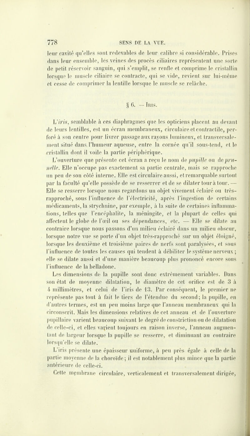 leur cavité qu’elles sont redevables de leur calibre si considérable. Prises dans leur ensemble, les veines des procès ciliaires représentent une sorte de petit réservoir sanguin, qui s’emplit, se renfle et comprime le cristallin lorsque le muscle ciliaire se contracte, qui se vide, revient sur lui-même et cesse de comprimer la lentille lorsque le muscle se relàcbe. § 6. — Iris. Vins, semblable à ces diaphragmes que les opticiens placent au devant de leurs lentilles, est un écran membraneux, circulaire et coidractile, per¬ foré à son centre pour livrer passage aux rayons lumineux, et transversale¬ ment situé dans l’humeur aqueuse, entre la cornée qu’il sous-tend, et le cristallin dont il voile la partie périphérique. L’ouverture que présente cet écran a reçu le nom de pupille ou depni- uelle. Elle n’occupe pas exactement sa partie centrale, mais se rapproche un peu de son côté interne. Elle est circulaire aussi, et remarquahle surtout par la faculté qu’elle possède de se resserrer et de se dilater tour à tour. — Elle se resserre lorsque nous regardons un objet vivement éclairé ou très- rapproché, sous l’influence de l’électricité, après l’ingestion de certains médicaments, la strychnine, par exemple, à la suite de certaines inflamma¬ tions, telles que l’encéphalite, la méningite, et la plupart de celles qui affectent le globe de l’œil ou ses dépendances, etc. — Elle se dilate au contraire lorsque nous passons d’un milieu éclairé dans un milieu obscur, lorsque notre vue se porte d’un objet très-rapproché sur un objet éloigné, lorsque les deuxième et troisième paires de nerfs sont paralysées, et sous l’intluence de toutes les causes qui tendent à débiliter le système nerveux ; elle se dilate aussi et d’une manière beaucoup plus prononcé encore sous l’influence de la belladone. Les dimensions de la pupille sont donc extrêmement variables. Dans son état de moyenne dilatation, le diamètre de cet orifice est de 3 à ■4 millimètres, et celui de l’iris de 13. Par consé(|uent, le premier ne représente pas tout à fait le tiers de l’étendue du second; la pupille, en d’autres termes, est un peu moins large que l’anneau membraneux qui la circonscrit. Mais les dimensions relatives de cet anneau et de l’ouverture pupillaire varient beaucoup suivant le degré de constriction ou de dilatation de celle-ci, et elles varient toujours en raison inverse, l’anneau augmen¬ tant de largeur lorsque la pupille se resserre, et diminuant au coutraire lorsqu’elle se dilate. L’iris présente une éqiaisseur uniforme, à peu jirès égale à celle de la partie moyenne de la choroïde; il est notablement plus mince que la partie antérieure de celle-ci. Cette mçmbrane circulaire, verticalement et Iransversalement dirigée.