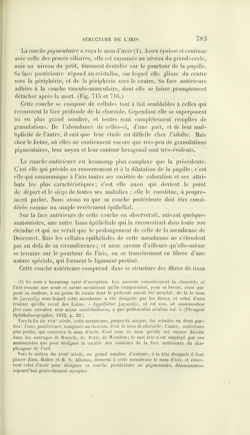 L‘d couche pigineutaire a reçu le iioni iViirée (1). Assez épaisse el coutiime avec celle des procès ciliaires, elle est rayonnée au niveau du grand cercle, unie au niveau du petit, linenient dentelée sur le pourtour de la pupille. Sa lace postérieure répond au cristallin, sur le([uel elle glisse du centre vers la périphérie, et de la périphérie vers le centre. Sa face antérieure adhère à la couche vasculo-musculaire, dont elle se laisse promptement détacher après la mort. (Fig. 715 et 716.) Cette couche se compose de cellules tout à lait semblables à celles qui recouvrent la face profonde de la choroïde. Cependant elle se superposent ici en plus grand nombre, et toutes sont complètement remplies de granulations. De l’abondance de celles-ci, d’une part, et de leur mul¬ tiplicité de l’autre, il suit que leur étude est difficile chez l’adulte. Mais chez le fœtus, où elles ne contiennent encore que très-peu de granulations pigmentaires, leur noyau et leur contour hexagonal sont très-évidents. La couche antérieure est beaucoup plus complexe que la précédente. C’est elle qui préside au resserrement et à la dilalation.de la pupille; c’est elle qui communique à l’iris toutes ses variétés de coloration et ses attri¬ buts les plus caractéristiques; c’est elle aussi qui devient le point de départ et le siège de toutes ses maladies : elle le constitue, à propre¬ ment parler. Nous avons vu que sa couche postérieure doit être consi¬ dérée comme un simple revêtement épithélial. Sur la face antérieure de cette couche on observerait, suivant quelques anatomistes, une autre lame épithéliale qui la recouvrirait dans toute son étendue et qui ne serait que le prolongement de celle de la membrane de Descemet. Mais les cellules épithéliales de cette membrane ne s’étendent pas au delà de sà circonférence ; et nous savons d’ailleurs qu’elle-mênie se termine sur le pourtour de l’iris, en se transformant en libres d’une nature spéciale, qui forment le ligament pectiné. Cette couche antérieure comprend dans sa structure des libres de tissu (1) Ce nom a beaucoup varié d’acception. Les anciens considéraient la choroïde et l’iris comme une seule et même membrane qu’ils comparaient, i)our sa forme, ainsi que pour sa couleur, à un grain de raisin dont le pédicule aurait été arraché ; de là le nom de payosior,ç sous lequel cette membrane a été désignée par les Grecs, et celui tViiua (raisin) qu’elle reçut des Latins. « Appellatur payosto-qç, id est uva, oh omnimodam ferè cum çæruleæ uvœ acino similitudinern, a quo peduncuhis avulsus est. » {Plempeii Ophthahno g raphia, 1632, p. 22.) Vers la fin du xvii® siècle, cette membrane, jusque-là uniijue, fut scindée en deux par¬ ties: l’une, postérieure, comparée au chorion, d'où le nom de cliordide; l’autre, antérieure plus petite, qui conserva le nom d'uvée. C’est sous ce nom qu’elle est encore décrite dans les ouvrages de Ruysch, de Petit, de Winslow; le mot iris n’est employé par ces anatomistes que pour désigner la variété des couleurs de la face antérieure du dia¬ phragme de l’œil. Vers le milieu du xviiU siècle, uii grand nombre d’auteurs, à la tète desquels il faut placer Zinn, Haller et B. S. Albinus, donnent à celte membrane le nom d'iris, et réser¬ vent celui d’uvée pour désigner sa couche postérieure ou piguieiilaire, dénomination aujourd’hui généralement acceiitée.