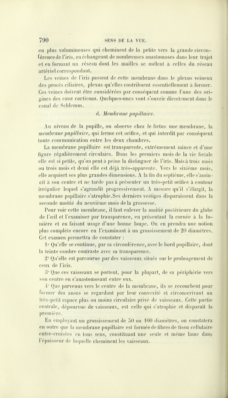 en plus volumineuses qui cheminent de hi petite vers la grande circon¬ férence de l’iris, en échangeant de nombreuses anaslomoses dans leur trajet et en formant un réseau dont les mailles se mêlent à celles du réseau artériel correspondant. Les veines de l’iris passent de cette membrane dans le plexus veineux des procès ciliaires, plexus qu’elles contribuent essentiellement à former. Ces veines doivent être considérées par conséquent comme rime des ori¬ gines des vasa vortlcosa. Quelques-unes vont s’ouvrir directement dans le canal de Scblemm. d. Membrane pupillaire. Au niveau de la pupille, on observe chez le foetus une membrane, la membrane pupillaire, qui ferme cet orifice, et qui interdit jiar conséquent toute communication entre les deux chambres. La membrane pupillaire est transparente, extrêmement mince et d’une figure régulièrement circulaire. Dans les premiers mois de la vie fœtale elle est si petite, qu’on peut à peine la distinguer de l’iris. Maisà trois mois ou trois mois et demi elle est déjà très-apparente. Vers le sixième mois, elle acquiert ses plus grandes dimensions. A la fin du septième, elle s’amin¬ cit à son centre et ne tarde pas à présenter un très-petit orifice à contour iri'êgulier lequel s’agrandit progressivement. A mesure qu’il s’élargit, la membrane papillaire s’atropbie.Ses derniers vestiges disparaissent dans la seconde moitié du neuvième mois delà grossesse. Pour voir cette membrane, il faut enlever la moitié postérieure du globe de l’œil et l’examiner par transparence, en présentant la cornée à la lu¬ mière et en faisant usage d’une bonne loupe. On en prendra une notion jilus complète encore en l’examinant à un grossissement de 20 diamètres. Cet examen permettra de constater : D Qu’elle se continue, par sa circonférence, avec le bord pupillaire, dont la teinte sombre contraste avec sa transparence. 2° Qu’elle est parcourue par des vaisseaux situés sur le prolongement de ceux de l’iris. 3° Que ces vaisseaux se portent, pour la jilujiart, de sa périphérie vers son centre en s’anastomosant entre eux. ■P Que parvenus vers le centre de la membrane, ils se recourbent pour former des anses se regardant par leur convexité et circonscrivant un très-petit espace plus ou moins circulaire privé de vaisseaux. Cette paidie centrale, dépourvue de vaisseaux, est celle qui s’atrophie et dispaixiit la première. En employant un grossissement de 50 ou 100 diamètres, on constatera en outre que la membrane pupillaire est formée de libres de tissu cellulaire entre-croisées en tous sens, constituant une seule et même lame dans l’épaisseur de laquelle cbeminent les vaisseaux.