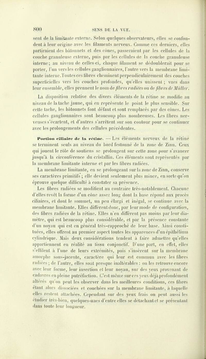 sent de la limitante externe. Selon quelques observateurs, elles se confon¬ dent à leur origine avec les fdaments nerveux. Connne ces derniers, elles partiraient des bâtonnets et des cônes, passeraient par les cellules de la coucbe granuleuse externe, puis par les cellules de la couche granuleuse interne; au niveau de celles-ci, chaque lilainent se dédoublerait pour se porter, l’un vers les cellules ganglionnaires, l’autre vers la membrane limi¬ tante interne.Toutes ces libres cheminent perpendiculairement des couches superficielles vers les couches profondes, qu’elles unissent ; vues dans leur ensemble, elles prennent le nom de fibres radiées ou de fibres deM'iUler. La disposition relative des divers éléments de la rétine se modifie au niveau de la tache jaune, qui en représente le point le plus sensible. Sur cette tache, les bâtonnets font défaut et sont remplacés par des cônes. Les cellules ganglionnaires sont beaucoup plus nombreuses. Les fibres ner¬ veuses s’écartent, et d’autres s’arrêtent sur son contour pour se continuer avec les prolongements des cellules précédentes. Portiosa eiliaire de la rétiae. Les éléments iierveux de la rétine se terminent seuls au niveau du bord festonné de la zone de Zinn. Ceux qui jouent le rôle de soutiens se prolongent sur cette zone pour s’avancer jusqu’à la circonférence du cristallin. Ces éléments sont représentés par la membrane limitante interne et par les fibres radiées. La membrane limitante, en se prolongeant sur la zone de Zinn, conserve ses caractères primitifs ; elle devient seulement plus mince, en sorte qu’on éprouve quelque difficulté à constater sa présence. Les fibres radiées se modifient au contraire très-notablement. Chacune d’elles revêt la forme d’un cône assez long dont la base répond anx procès ciliaires, et dont le sommet, un peu élargi et inégal, se continue avec la membrane limitante. Elles diffèrent donc, par leur mode de configuration, des fibres radiées de la rétine. Elles n’en diffèrent pas moins par leur dia¬ mètre, qui est beaucoup plus considérable, et par la présence constante d’un noyau qui est en général très-rapprocbé de leur base. Ainsi consti¬ tuées, elles olfrent au premier aspect toutes les apparences d’un épithélium cylindrique. Mais deux considérations tendent à faire admettre qu’elles appartiennent en réalité au tissu conjonctif. D’une part, eu effet, elles s’effilent à l’une de leurs extrémités, puis s’insèrent sur la membrane amorphe sous-jacente, caractère qui leur est commun avec les fibres radiées ; de l’autre, elles sont presque inaltérables : on les retrouve encore avec leur forme, leur insertion et leur noyau, sur des yeux provenant de cadavres en pleine putréfaction. L’est même sur ces yeux déjà profondément altérés qu’on peut les observer dans les meilleures conditions, ces fibres étant alors dissociées et couchées sur la mendiram* limitante, à laipielle elles restent attachées. Lependanl sur des yeux frais on p(‘iil aussi les étudier très-bien, queh[ues-unes d’entre elles se détachanlel se |)réseidanl dans tonte leur longueur.